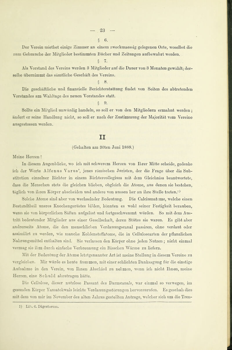 § 6- Der Verein mietbet einige Zimmer an einem zweckmaessig gelegenen Orte, woselbst die zum Gebrauche der Mitglieder bestimmten Bücher und Zeitungen aufbewabrt werden. § 7. Als Vorstand des Vereins werden 3 Mitglieder auf die Dauer von 3 Monaten gewühlt; der- selbe übernimmt das sämtliche Geschäft des Vereins. § 8. Die geschäftliche und finanzielle Berichterstattung findet von Seiten des abtretenden Vorstandes am Wahltage des neuen Vorstandes statt. § 9. Sollte ein Mitglied unwürdig handeln, so soll er von den Mitgliedern ermahnt werden ; ändert er seine Handlung nicht, so soll er nach der Zustimmung der Majorität vom Vereine ausgestossen werden. II (Gehalten am 30ten Juni 1888.) Meine Herren ! In diesem Augenblicke, wo ich mit schwerem Herzen von Ihrer Mitte scheide, gedenke ich der Worte Alfenus Varus’, jenes römischen Juristen, der die Frage über die Sub- stitution einzelner Richter in einem Richtercollegium mit dem Gleichniss beantwortete, dass die Menschen stets die gleichen blieben, obgleich die Atome, aus denen sie bestehen, täglich von ihren Körper abscheiden und andere von aussen her an ihre Stelle treten.1) Solche Atome sind aber von wechselnder Bedeutung. Die Calciumatome, welche einen Bestandteil unsres Knochengerüstes bilden, könnten es wohl seiner Festigkeit berauben, wenn sie von körperlichen Säften aufgelöst und fortgeschwemmt würden. So mit dem Aus- tritt bedeutender Mitglieder aus einer Gesellschaft, deren Stütze sie waren. Es gibt aber andrerseits Atome, die den menschlichen Verdauungscanal passiren, ohne verdaut oder assimilirt zu werden, wie manche Kohlenstoffatome, die in Cellulosearten der pflanzlichen Nahrungsmittel enthalten sind. Sie verlassen den Körper ohne jeden Nutzen ; nicht einmal vermag sie ihm durch einfache Verbrennung ein Bisschen Wärme zu liefern. Mit der Bedeutung der Atome letztgenannter Art ist meine Stellung in diesem Vereine zu vergleichen. Mir würde es heute frommen, mit einer schlichten Danksagung für die einstige Aufnahme in den Verein, von Ihnen Abschied zu nehmen, wenn ich nicht Ihnen, meine Herren, eine Schuld abzutragen hätte. Die Cellulose, dieser nutzlose Passant des Darmcanals, war einmal so verwegen, im gesunden Körper Yamatokwais leichte Verdauungsstörungen hervorzurufen. Es geschah dies mit dem von mir im November des alten Jahres gestellten Anträge, welcher sich um die Tren- I) Lib. 6. Digestomm.