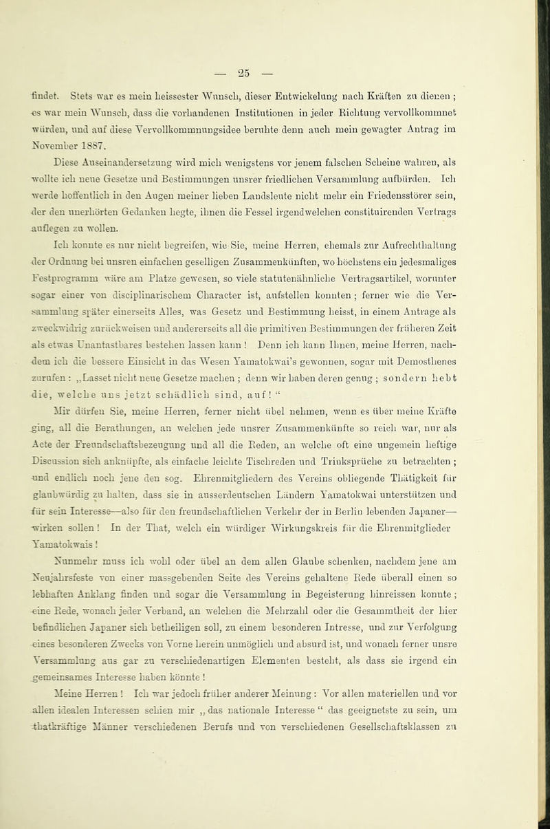 findet. Stets war es mein heissester Wunsch, dieser Entwickelung nach Kräften zu dienen ; -es war mein Wunsch, dass die vorhandenen Institutionen in jeder Richtung vervollkommnet würden, und auf diese Yervollkommnungsidee beruhte denn auch mein gewagter Antrag im November 1SS7. Diese Auseinandersetzung wird mich wenigstens vor jenem falschen Scheine wahren, als wollte ich neue Gesetze und Bestimmungen unsrer friedlichen Versammlung aufbiirden. Ich werde hoffentlich in den Augen meiner lieben Landsleute nicht mehr ein Friedensstörer sein, der den unerhörten Gedanken hegte, ihnen die Fessel irgendwelchen constituirenden Vertrags auflegen zu wollen. Ich konnte es nur nicht begreifen, wie-Sie, meine Herren, ehemals zur Aufrechthaltung der Ordnung bei unsren einfachen geselligen Zusammenkünften, wo höchstens ein jedesmaliges Festprogramm wäre am Platze gewesen, so viele statutenähnliche Vertragsartikel, worunter sogar einer von disciplinarischem Character ist, aufstellen konnten ; ferner wie die Ver- sammlung später einerseits Alles, was Gesetz und Bestimmung heisst, in einem Anträge als zweckwidrig zuriickweisen und andererseits all die primitiven Bestimmungen der früheren Zeit als etwas Unantastbares bestehen lassen kann ! Denn ich kann Ihnen, meine Herren, nach- dem ich die bessere Einsicht in das Wesen Yamatokwai’s gewonnen, sogar mit Demosthenes zurufen: ,.Lasset nicht neue Gesetze machen ; denn wir haben deren genug ; sondern hebt die, welche uns jetzt schädlich sind, auf! “ Mir dürfen Sie, meine Herren, ferner nicht übel nehmen, wenn es über meine Kräfte .ging, all die Berathungen, an welchen jede unsrer Zusammenkünfte so reich war, nur als Acte der Freundschaftsbezeugung und all die Beden, an welche oft eine ungemein heftige Discussion sich anknüpfte, als einfache leichte Tischreden und Triuksprüclie zu betrachten ; und endlich noch jene den sog. Ehrenmitgliedern des Vereins obliegende Thätigkeit für glaubwürdig zu halten, dass sie in ausserdeutschen Ländern Yamatokwai unterstützen und für sein Interesse—also für den freundschaftlichen Verkehr der in Berlin lebenden Japaner— wirken sollen ! In der That, welch ein würdiger Wirkungskreis für die Ehrenmitglieder Yamatokwais ! Nunmehr muss ich wohl oder übel an dem allen Glaube schenken, nachdem jene am Neujahrsfeste von einer massgebenden Seite des Vereins gehaltene Bede überall einen so lebhaften Anklang finden und sogar die Versammlung in Begeisterung hinreissen konnte ; eine Bede, wonach jeder Verband, an welchen die Mehrzahl oder die Gesammtheit der hier befindlichen Japaner sich betheiligen soll, zu einem besonderen Intresse, und zur Verfolgung eines besonderen Zwecks von Vorne herein unmöglich und absurd ist, und wonach ferner unsre Versammlung aus gar zu verschiedenartigen Elementen besteht, als dass sie irgend ein .gemeinsames Interesse haben könnte ! Meine Herren ! Ich war jedoch früher anderer Meinung : Vor allen materiellen und vor allen idealen Interessen schien mir „ das nationale Interesse “ das geeignetste zu sein, um -thatkräftige Männer verschiedenen Berufs und von verschiedenen Gesellschaftsklassen zu