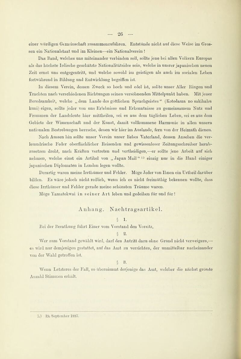 einer würdigen Gemeinschaft zusammenzuführen. Entstünde nicht auf diese Weise im Gros- sen ein Nationalstaat und im Kleinen—ein Nationalverein ! Das Band, welches uns miteinander verbinden soll, sollte jene hei allen Völkern Europas als das höchste Irdische geschätzte Nationalitätsidee sein, welche in unsrer japanischen neuen Zeit ernst uns entgegentritt, und welche sowohl im geistigen als auch im socialen Leben fortwährend in Bildung und Entwicklung begriffen ist. In diesem Verein, dessen Zweck so hoch und edel ist, sollte unser Aller Bingen und Trachten nach verschiedenen Bichtungen seinen versöhnenden Mittelpunkt haben. Mit jener Beredsamkeit, welche „ dem Lande des göttlichen Sprachgeistes “ (Kotodama no sakihalin lcuni) eigen, sollte jeder von uns Erlebnisse und Erkenntnisse zu gemeinsamem Nutz und Frommen der Landsleute hier mittheilen, sei es aus dem täglichen Leben, sei es aus dem Gebiete der Wissenschaft nnd der Kunst, damit vollkommene Harmonie in allen unsern nationalen Bestrebungen herrsche, denen wir hier im Auslande, fern von der Heimath dienen. Nach Aussen hin sollte unser Verein unser liebes Vaterland, dessen Ansehen die ver- leumdrische Feder oberflächlicher Beisenden und gewissenloser Zeitungsschreiber herab- zusetzen droht, nach Kräften vertreten und vertlieidigen,—er sollte jene Arbeit auf sich nehmen, welche einst ein Artikel von ,, Japan Mail “ ^ einzig nur in die Hand einiger japanischen Diplomaten in London legen wollte. Derartig w'aren meine Irrthümer und Fehler. Möge Jeder von Ihnen ein Urtheil darüber bilden. Es wäre jedoch nicht redlich, wenn ich es nicht freimüthig bekennen wollte, dass diese Irrthümer und Fehler gerade meine schönsten Träume waren. Möge Yamatokwai in seiner Art leben und gedeihen für und für ! Anhang. Naehtragsartikel. § i. Bei der Berathung führt Einer vom Vorstand den Vorsitz, § 2. Wer zum Vorstand gewählt wird, darf den Antritt dazu ohne Grund nicht verweigern,-— es wird nur demjenigen gestattet, auf das Amt zu verzichten, der unmittelbar nacheinander von der Wahl getroffen ist. § 3. Wenn Letzteres der Fall, so übernimmt derjenige das Amt, welcher die nächst grösste Anzahl Stimmen erhält. I.) 19. September 38S7.