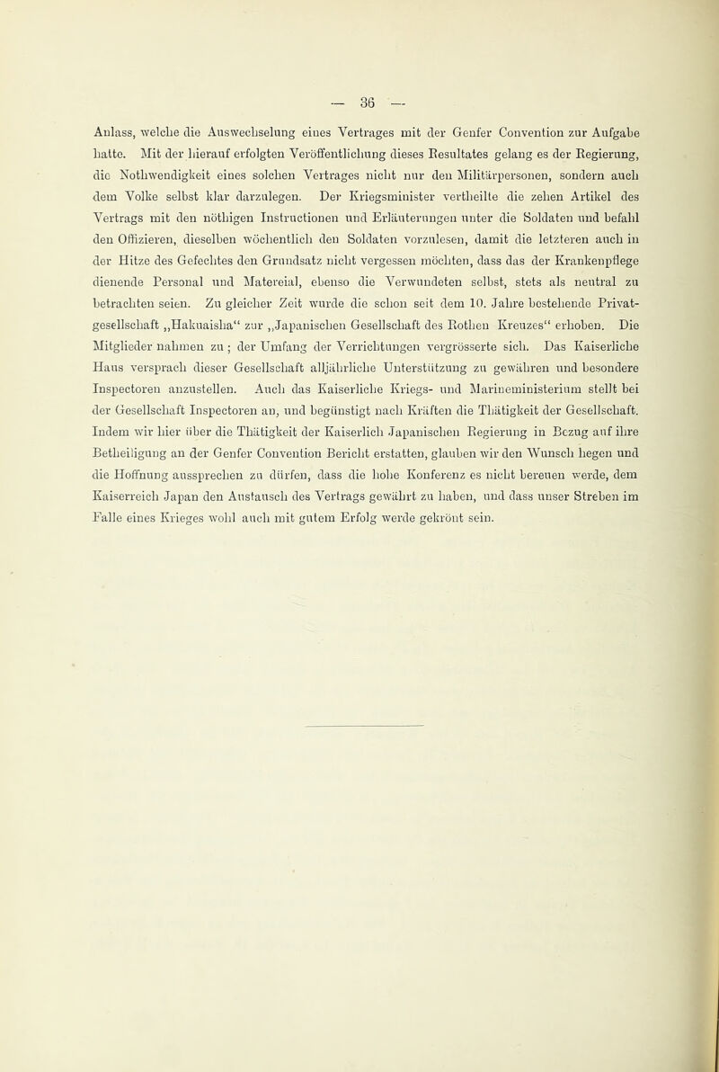 Aulass, welche die Auswechselung eiues Vertrages mit der Genfer Convention zur Aufgabe hatte. Mit der hierauf erfolgten Veröffentlichung dieses Resultates gelang es der Regierung, die Notlrwendigkeit eines solchen Vertrages nicht nur den Militärpersonen, sondern auch dem Volke selbst klar darzulegen. Der Kriegsminister vertheilte die zehen Artikel des Vertrags mit den nöthigen Instructionen und Erläuterungen unter die Soldaten und befahl den Offizieren, dieselben wöchentlich den Soldaten vorzulesen, damit die letzteren auch in der Hitze des Gefechtes den Grundsatz nicht vergessen möchten, dass das der Krankenpflege dienende Personal und Matereial, ebenso die Verwundeten selbst, stets als neutral zu betrachten seien. Zu gleicher Zeit wurde die schon seit dem 10. Jahre bestehende Privat- gesellschaft „Hakuaisha“ zur „Japanischen Gesellschaft des Rothen Kreuzes“ erhoben. Die Mitglieder nahmen zu ; der Umfang der Verrichtungen vergrösserte sich. Das Kaiserliche Haus versprach dieser Gesellschaft alljährliche Unterstützung zu gewähren und besondere Inspectoren anzustellen. Auch das Kaiserliche Kriegs- und Marineministerium stellt bei der Gesellschaft Inspectoren an, und begünstigt nach Kräften die Tbätigkeit der Gesellschaft. Indem wir hier über die Thätigkeit der Kaiserlich Japanischen Regierung in Bezug auf ihre Betheiligung an der Genfer Convention Bericht erstatten, glauben wir den Wunsch hegen und die Hoffnung aussprechen zu dürfen, dass die hohe Konferenz es nicht bereuen werde, dem Kaiserreich Japan den Austausch des Vertrags gewährt zu haben, und dass unser Streben im Palle eines Krieges wohl auch mit gutem Erfolg werde gekrönt sein.