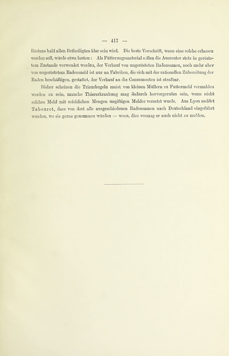 Kostens bald allen Betheiligten klar sein wird. Die beste Vorschrift, wenn eine solche erlassen werden soll, würde etwa lauten: Als Fütterungsmaterial sollen die Ausreuter stets in geröste- tem Zustande verwendet werden, der Verkauf von ungerösteten Radensamen, noch mehr aber von ungeröstetem Radenmehl ist nur an Fabriken, die sich mit der rationellen Zubereitung der Raden beschäftigen, gestattet, der Verkauf an die Consumenten ist strafbar. Bisher scheinen die Trieurkugeln meist von kleinen Müllern zu Futtermehl vermahlen worden zu sein, manche Thiererkrankung mag dadurch hervorgerufen sein, wenn nicht solches Mehl mit reichlichen Mengen ungiftigen Mehles versetzt wurde. Aus Lyon meldet Tabouret, dass von dort alle ausgeschiedenen Radensamen nach Deutschland eingeführt würden, wo sie gerne genommen würden — wozu, dies vermag er auch nicht zu melden.