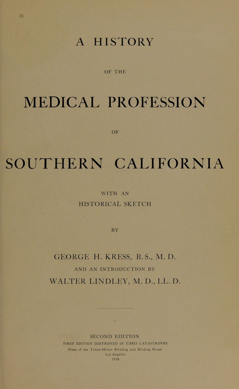 A HISTORY OF THE MEDICAL PROFESSION SOUTHERN CALIFORNIA WITH AN HISTORICAL SKETCH BY GEORGE H. KRESS, B. S., M. D. AND AN INTRODUCTION BY WALTER LINDLEY, M. D., LL. D. SECOND EDITION FIRST EDITION DESTROYED IN TIMES CATASTROPHE Press of the Times-Mirror Printing and Binding House Los Angeles 1910