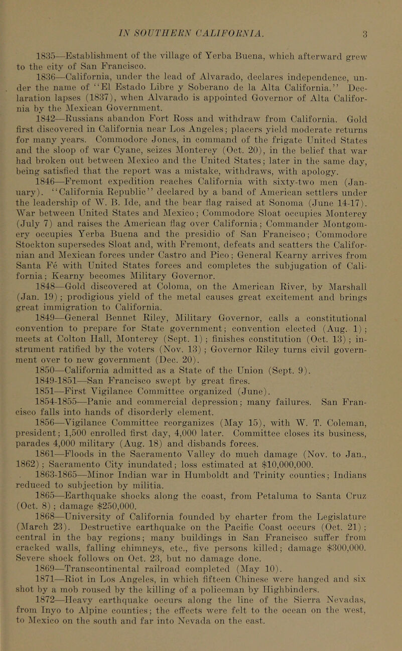 1835— Establishment of the village of Yerba Buena, which afterward grew to the city of San Francisco. 1836— California, under the lead of Alvarado, declares independence, un- der the name of “El Estado Libre y Soberano de la Alta California.” Dec- laration lapses (1837), when Alvarado is appointed Governor of Alta Califor- nia by the Mexican Government. 1842—Russians abandon Fort Ross and withdraw from California. Gold first discovered in California near Los Angeles; placers yield moderate returns for many years. Commodore Jones, in command of the frigate United States and the sloop of war Cyane, seizes Monterey (Oct. 20), in the belief that war had broken out between Mexico and the United States; later in the same day, being satisfied that the report was a mistake, withdraws, with apology. 1846—Fremont expedition reaches California with sixty-two men (Jan- uary). “California Republic” declared by a band of American settlers under the leadership of W. B. Ide, and the bear flag raised at Sonoma (June 14-17). War between United States and Mexico; Commodore Sloat occupies Monterey (July 7) and raises the American flag over California; Commander Montgom- ery occupies Yerba Buena and the presidio of San Francisco; Commodore Stockton supersedes Sloat and, with Fremont, defeats and scatters the Califor- nian and Mexican forces under Castro and Pico; General Kearny arrives from Santa Fe with United States forces and completes the subjugation of Cali- fornia ; Kearny becomes Military Governor. 1848— Gold discovered at Coloma, on the American River, by Marshall (Jan. 19) ; prodigious yield of the metal causes great excitement and brings great immigration to California. 1849— General Bennet Riley, Military Governor, calls a constitutional convention to prepare for State government; convention elected (Aug. 1) ; meets at Colton Hall, Monterey (Sept. 1) ; finishes constitution (Oct. 13) ; in- strument ratified by the voters (Nov. 13) ; Governor Riley turns civil govern- ment over to new government (Dec. 20). 1850— California admitted as a State of the Union (Sept. 9). 1849-1851—San Francisco swept by great fires. 1851— First Vigilance Committee organized (June). 1854-1855—Panic and commercial depression; many failures. San Fran- cisco falls into hands of disorderly element. 1856—Vigilance Committee reorganizes (May 15), with W. T. Coleman, president; 1,500 enrolled first day, 4,000 later. Committee closes its business, parades 4,000 military (Aug. 18) and disbands forces. 1861—Floods in the Sacramento Valley do much damage (Nov. to Jan., 1862); Sacramento City inundated; loss estimated at $10,000,000. 1863-1865—Minor Indian war in Humboldt and Trinity counties; Indians reduced to subjection by militia. 1865—Earthquake shocks along the coast, from Petaluma to Santa Cruz (Oct. 8); damage $250,000. 1868— University of California founded by charter from the Legislature (March 23). Destructive earthquake on the Pacific Coast occurs (Oct. 21) ; central in the bay regions; many buildings in San Francisco suffer from cracked walls, falling chimneys, etc., five persons killed; damage $300,000. Severe shock follows on Oct. 23, but no damage done. 1869— Transcontinental railroad completed (May 10). 1871— Riot in Los Angeles, in which fifteen Chinese were hanged and six shot by a mob roused by the killing of a policeman by Highbinders. 1872— Heavy earthquake occurs along the line of the Sierra Nevadas, from Inyo to Alpine counties; the effects were felt to the ocean on the west, to Mexico on the south and far into Nevada on the east.