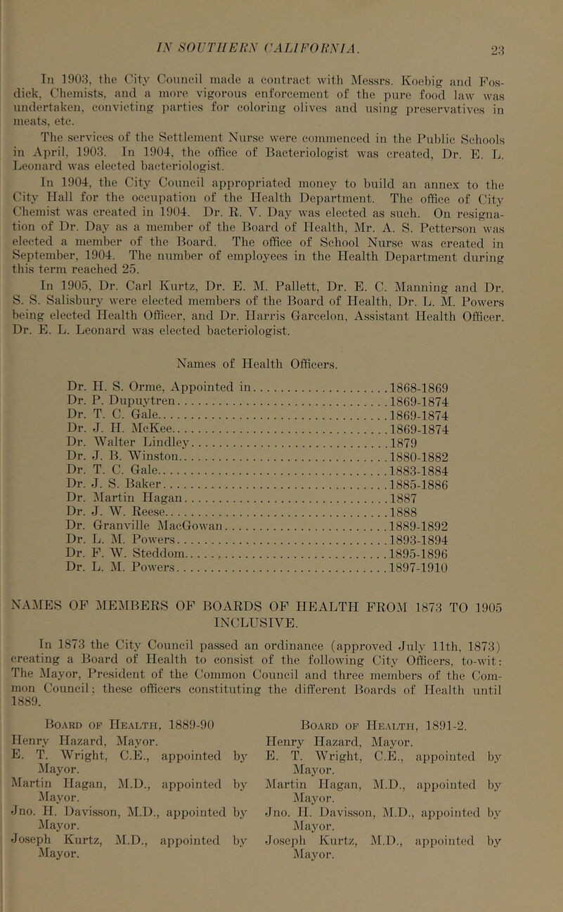 In 1903, the City Council made a contract with Messrs. Koebig and Fos- dick, Chemists, and a more vigorous enforcement of the pure food law was undertaken, convicting parties for coloring olives and using preservatives in meats, etc. The services of the Settlement Nurse were commenced in the Public Schools in April, 1903. In 1904, the office of Bacteriologist was created, Dr. E. L. Leonard was elected bacteriologist. In 1904, the City Council appropriated money to build an annex to the City Hall for the occupation of the Health Department. The office of City Chemist was created in 1904. Dr. R. V. Day was elected as such. On resigna- tion of Dr. Day as a member of the Board of Health, Mr. A. S. Petterson was elected a member of the Board. The office of School Nurse was created in September, 1904. The number of employees in the Health Department during this term reached 25. In 1905, Dr. Carl Kurtz, Dr. E. M. Pallett, Dr. E. C. Manning and Dr. S. S. Salisbury were elected members of the Board of Health, Dr. L. M. Powers being elected Health Officer, and Dr. Harris Garcelon, Assistant Health Officer. Dr. E. L. Leonard was elected bacteriologist. Names of Health Officers. Dr. H. S. Orme, Appointed in 1868-1869 Dr. P. Dupuvtren 1869-1874 Dr. T. C. Gale 1869-1874 Dr. J. II. McKee 1869-1874 Dr. Walter Lindley 1879 Dr. J. B. Winston 1880-1882 Dr. T. C. Gale 1883-1884 Dr. J. S. Baker 1885-1886 Dr. Martin Hagan 1887 Dr. J. W. Reese 1888 Dr. Granville MacGowan 1889-1892 Dr. L. M. Powers 1893-1894 Dr. F. W. Steddom 1895-1896 Dr. L. M. Powers 1897-1910 NAMES OF MEMBERS OF BOARDS OF HEALTH FROM 1873 TO 1905 INCLUSIVE. In 1873 the City Council passed an ordinance (approved July 11th, 1873) creating a Board of Health to consist of the following City Officers, to-wit: The Mayor, President of the Common Council and three members of the Com- mon Council; these officers constituting the different Boards of Health until 1889. Board of Health, 1889-90 Henry Hazard, Mayor. E. T. Wright, C.E., appointed by Mayor. Martin Hagan, M.D., appointed by Mayor. Jno. II. Davisson, M.D., appointed by Mayor. Joseph Kurtz, M.D., appointed by Mayor. Board of Health, 1891-2. Henry Hazard, Mayor. E. T. Wright, C.E., appointed by Mayor. Martin Hagan, M.D., appointed by Mayor. Jno. II. Davisson, M.D., appointed by Mayor. Joseph Kurtz, M.D., appointed by Mayor.