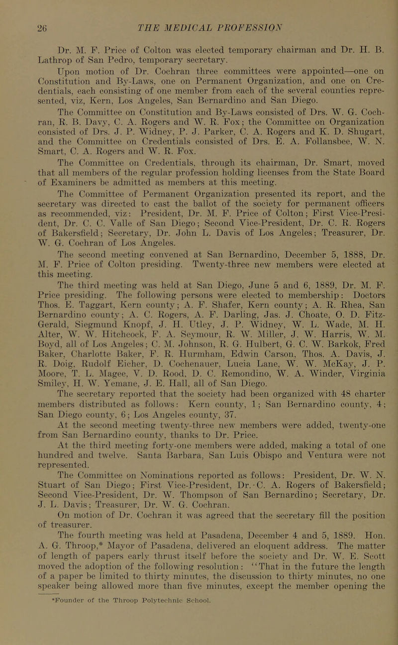 Dr. M. F. Price of Colton was elected temporary chairman and Dr. H. B. Lathrop of San Pedro, temporary secretary. Upon motion of Dr. Cochran three committees were appointed—one on Constitution and By-Laws, one on Permanent Organization, and one on Cre- dentials, each consisting of one member from each of the several counties repre- sented, viz, Kern, Los Angeles, San Bernardino and San Diego. The Committee on Constitution and By-Laws consisted of Drs. W. G. Coch- ran, R. B. Davy, C. A. Rogers and W. R. Fox; the Committee on Organization consisted of Drs. J. P. Widney, P. J. Parker, C. A. Rogers and K. D. Shugart, and the Committee on Credentials consisted of Drs. E. A. Follansbee, AV. N. Smart, C. A. Rogers and W. R. Fox. The Committee on Credentials, through its chairman, Dr. Smart, moved that all members of the regular profession holding licenses from the State Board of Examiners be admitted as members at this meeting. The Committee of Permanent Organization presented its report, and the secretary was directed to cast the ballot of the society for permanent officers as recommended, viz: President, Dr. M. F. Price of Colton; First Vice-Presi- dent, Dr. C. C. Valle of San Diego; Second Vice-President, Dr. C. R. Rogers of Bakersfield; Secretary, Dr. John L. Davis of Los Angeles; Treasurer, Dr. W. G. Cochran of Los Angeles. The second meeting convened at San Bernardino, December 5, 1888, Dr. II. F. Price of Colton presiding. Twenty-three new members were elected at this meeting. The third meeting was held at San Diego, June 5 and 6, 1889, Dr. M. F. Price presiding. The following persons were elected to membership: Doctors Thos. E. Taggart, Kern county; A. F. Shafer, Kern county; A. R. Rhea, San Bernardino countv; A. C. Rogers, A. F. Darling, Jas. J. Choate, O. D. Fitz- Gerald, Siegmund Knopf, J. II. Utley, J. P. Widney, W. L. Wade, M. IT. Alter, W. W. Hitchcock, F. A. Seymour, R. W. Miller, J. W. Harris, W. M. Boyd, all of Los Angeles; C. M. Johnson, R. G. Ilulbert, G. C. W. Barkok, Fred Baker, Charlotte Baker, F. R. Hurmham, Edwin Carson, Thos. A. Davis, J. R. Doig. Rudolf Eicher, D. Cochenauer, Lucia Lane, W. W. McKay, J. P. Moore, T. L. Magee, V. D. Rood, D. C. Remondino, W. A. AVinder, Virginia Smiley, II. AAr. Yemane, J. E. Hall, all of San Diego. The secretary reported that the society had been organized with 48 charter members distributed as follows: Kern county, 1; San Bernardino county, 4; San Diego county, 6; Los Angeles county, 37. At the second meeting twenty-three new members were added, twenty-one from San Bernardino county, thanks to Dr. Price. At the third meeting forty-one members were added, making a total of one hundred and twelve. Santa Barbara, San Luis Obispo and Ventura were not represented. The Committee on Nominations reported as follows: President, Dr. AV N. Stuart of San Diego; First Vice-President, Dr.-C. A. Rogers of Bakersfield; Second Vice-President, Dr. AV. Thompson of San Bernardino; Secretary, Dr. J. L. Davis; Treasurer, Dr. W. G. Cochran. On motion of Dr. Cochran it was agreed that the secretary fill the position of treasurer. The fourth meeting was held at Pasadena, December 4 and 5, 1889. Hon. A. G. Throop,* Mayor of Pasadena, delivered an eloquent address. The matter of length of papers early thrust itself before the society and Dr. AV. E. Scott moved the adoption of the following resolution : “That in the future the length of a paper be limited to thirty minutes, the discussion to thirty minutes, no one speaker being allowed more than five minutes, except the member opening the ♦Founder of the Throop Polytechnic School.