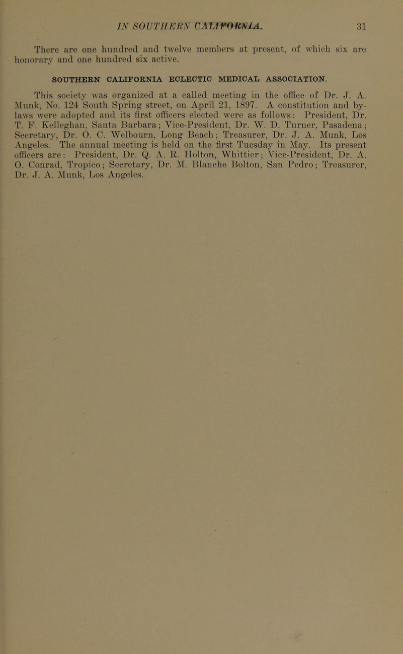 There are one hundred and twelve members at present, of which six are honorary and one hundred six active. SOUTHERN CALIFORNIA ECLECTIC MEDICAL ASSOCIATION. This society was organized at a called meeting in the office of Dr. J. A. Munlt, No. 124 South Spring street, on April 21, 1897. A constitution and by- laws were adopted and its first officers elected were as follows: President, Dr. T. P. Kelleghan, Santa Barbara; Vice-President, Dr. W. D. Turner, Pasadena; Secretary, Dr. 0. C. Welbourn, Long Beach; Treasurer, Dr. J. A. Munk, Los Angeles. The annual meeting is held on the first Tuesday in May. Its present officers are: President, Dr. Q. A. R. Holton, Whittier; Vice-President, Dr. A. 0. Conrad, Tropico; Secretary, Dr. M. Blanche Bolton, San Pedro; Treasurer, Dr. J. A. Munk, Los Angeles.