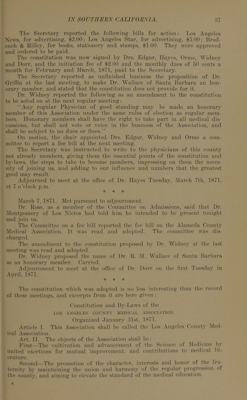 The Secretary reported the following bills for action: Los Angeles News, for advertising, $2.00; Los Angeles Star, for advertising, $5.00; Brod- ench & Rilley, for books, stationery and stamps, $1.00. They were approved and ordered to be paid. The constitution was now signed by Drs. Edgar, Hayes, Orme, Widney and Dorr, and the initiation fee of $2.00 and the monthly dues of 50 cents a month for February and March, 1871, paid to the Secretary. The Secretary reported as unfinished business the proposition of Dr. Griffin at the last meeting, to make Dr. Wallace of Santa Barbara an hon- orary member, and stated that the constitution does not provide for it. Dr. Widney reported the following as an amendment to the constitution to be acted on at the next regular meeting: “Any regular Physician of good standing may be made an honorary member of this Association under the same rules of election as regular mem- bers. Honorary members shall have the right to take part in all medical dis- cussions, but shall not vote or voice in the business of the Association, and shall be subject to no dues or fines.” On motion, the chair appointed Drs. Edgar, Widney and Orme a com- mittee to report a fee bill at the next meeting. The Secretary was instructed to write to the physicians of this county not already members, giving them the essential points of the constitution and by-laws, the steps to take to become members, impressing on them the neces- sity of joining us, and adding to our influence and numbers that the greatest good may result. Adjourned to meet at the office of Dr. ITayes Tuesday, March 7th, 1871, at 7 o’clock p.m. W *3v* March 7, 1871. Met pursuant to adjournment. Dr. Rose, as a member of the Committee on Admissions, said that Dr. Montgomery of Los Nietos had told him he intended to be present tonight and join us. The Committee on a fee bill reported the fee bill on the Alameda County Medical Association. It was read and adopted. The committee was dis- charged. The amendment to the constitution proposed by Dr. Widney at the last meeting was read and adopted. Dr. Widney proposed the name of Dr. R. M. Wallace of Santa Barbara as an honorary member. Carried. Adjournment to meet at the office of Dr. Dorr on the first Tuesday in April. 1871. # # # The constitution which was adopted is no less interesting than the record of these meetings, and excerpts from it are here given: Constitution and By-Laws of the LOS ANGELES COUNTY MEDICAL ASSOCIATION. Organized January 31st, 1871. Article I. This Association shall be called the Los Angeles County Med- ical Association. Art. II. The objects of the Association shall be: First—The cultivation and advancement of the Science of Medicine by united exertions for mutual improvement, and contributions to medical lit- erature. Second—The promotion of the character, interests and honor of the fra- ternity by maintaining the union and harmony of the regular progression of the county, and aiming to elevate the standard of the medical education. 4