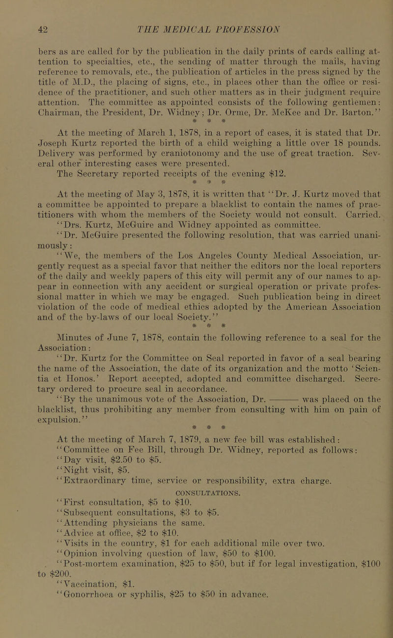 bers as are called for by the publication in the daily prints of cards calling at- tention to specialties, etc., the sending of matter through the mails, having reference to removals, etc., the publication of articles in the press signed by the title of M.D., the placing of signs, etc., in places other than the office or resi- dence of the practitioner, and such other matters as in their judgment require attention. The committee as appointed consists of the following gentlemen: Chairman, the President, Dr. Widney; Dr. Orme, Dr. McKee and Dr. Barton.” # * * At the meeting of March 1, 1878, in a report of cases, it is stated that Dr. Joseph Kurtz reported the birth of a child weighing a little over 18 pounds. Delivery was performed by craniotonomy and the use of great traction. Sev- eral other interesting cases were presented. The Secretary reported receipts of the evening $12. * * * At the meeting of May 3, 1878, it is written that “Dr. J. Kurtz moved that a committee be appointed to prepare a blacklist to contain the names of prac- titioners with whom the members of the Society would not consult. Carried. “Drs. Kurtz, McGuire and Widney appointed as committee. “Dr. McGuire presented the following resolution, that was carried unani- mously : “We, the members of the Los Angeles County Medical Association, ur- gently request as a special favor that neither the editors nor the local reporters of the daily and weekly papers of this city will permit any of our names to ap- pear in connection with any accident or surgical operation or private profes- sional matter in which we may be engaged. Such publication being in direct violation of the code of medical ethics adopted by the American Association and of the by-laws of our local Society.” Minutes of June 7, 1878, contain the following reference to a seal for the Association: “Dr. Kurtz for the Committee on Seal reported in favor of a seal bearing the name of the Association, the date of its organization and the motto ‘ Scien- tia et Ilonos. ’ Report accepted, adopted and committee discharged. Secre- tary ordered to procure seal in accordance. “By the unanimous vote of the Association, Dr. was placed on the blacklist, thus prohibiting any member from consulting with him on pain of expulsion.” # # # At the meeting of March 7, 1879, a new fee bill was established: “Committee on Fee Bill, through Dr. Widney, reported as follows: “Day visit, $2.50 to $5. “Night visit, $5. “Extraordinary time, service or responsibility, extra charge. CONSULTATIONS. “First consultation, $5 to $10. “Subsequent consultations, $3 to $5. “Attending physicians the same. “Advice at office, $2 to $10. “Visits in the country, $1 for each additional mile over two. “Opinion involving question of law, $50 to $100. “Post-mortem examination, $25 to $50, but if for legal investigation, $100 to $200. “Vaccination, $1. “Gonorrhoea or syphilis, $25 to $50 in advance.