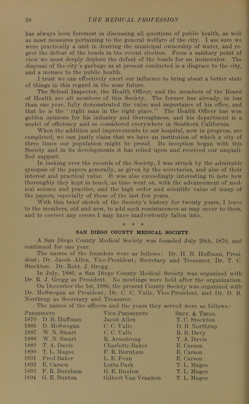 has always been foremost in discussing all questions of public health, as well as most measures pertaining to the general welfare of the city. I am sure we were practically a unit in desiring the municipal ownership of water, and re- gret the defeat of the bonds in the recent election. From a sanitary point of view we must deeply deplore the defeat of the bonds for an incinerator. The disposal of the city’s garbage as at present conducted is a disgrace to the city, and a menace to the public health. I trust we can effectively exert our influence to bring about a better state of things in this regard in the near future. The School Inspector, the Health Officer, and the members of the Board of Health are all members of this Society. The former has already, in less than one year, fully demonstrated the value and importance of his office, and that he is the “right man in the right place.” The Health Officer has won golden opinions for his industry and thoroughness, and his department is a model of efficiency and so considered everywhere in Southern California. When the addition and improvements to our hospital, now in progress, are completed, we can justly claim that we have an institution of which a city of three times our population might be proud. Its inception began with this Society and in its developments it has relied upon and received our unquali- fied support. In looking over the records of the Society, I was struck by the admirable synopsis of the papers generally, as given by the secretaries, and also of their interest and practical value. It was also exceedingly interesting to note how thoroughly they kept in touch, as time went on, with the advancement of med- ical science and practice, and the high order and scientific value of many of the papers, especially of those of the last few years. With this brief sketch of the Society’s history for twenty years, I leave to the members, old and new, to add such reminiscences as may occur to them, and to correct any errors I may have inadvertently fallen into. # # # SAN DIEGO COUNTY MEDICAL SOCIETY. A San Diego County Medical Society was founded July 26th, 1870, and continued for one year. The names of the founders were as follows: Dr. H. B. Hoffman, Presi- dent; Dr. .Jacob Allen, Vice-President; Secretary and Treasurer, Dr. T. C. Stockton. Dr. Robt. J. Gregg. In July, 1886, a San Diego County Medical Society was organized with Dr. R. J. Gregg as President. No meetings were held after the organization. On December the 1st, 1886, the present County Society was organized with Dr. McSwegan as President; Dr. C. C. Valle, Vice-President, and Dr. D. B. Northrup as Secretary and Treasurer. The names of the officers and the years they served were as follows: Presidents 1870 D. B. Huffman 1886 D. McSwegan 1887 W. N. Smart 1888 W. N. Smart 1889 T. A. Davis 1890 T. L. Magee 1891 Fred Baker 1892 E. Carson 1893 F. R. Burnham 1894 G. E. Buxton V ice-Presidents Jacob Allen C. C. Valle C. C. Valle R. Armstrong Charlotte Baker F. R. Burnham L. E. Fenn Lotta Park G. E. Buxton Gilbert Van Vranlcen Secy. & Treas. T. C. Stockton D. B. Northrup R. B. Davy T. A. Davis E. Carson E. Carson E. Carson T. L. Magee T. L. Magee T. L. Magee