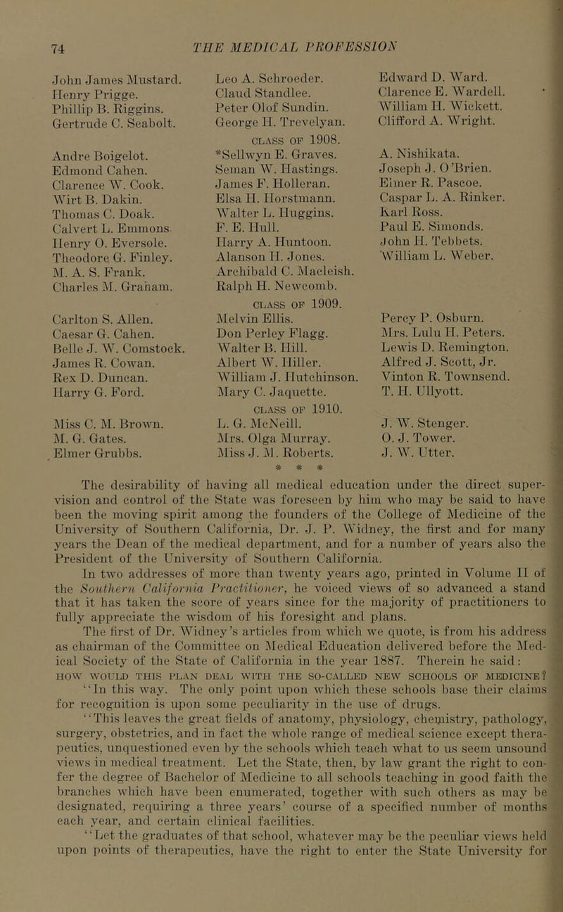 John James Mustard. Henry Prigge. Phillip B. Riggins. Gertrude C. Seaholt. Andre Boigelot. Edmond Cahen. Clarence W. Cook. Wirt B. Dakin. Thomas C. Doak. Calvert L. Emmons. Ilenry 0. Eversole. Theodore G. Finley. M. A. S. Frank. Charles M. Graham. Carlton S. Allen. Caesar G. Cahen. Belle J. W. Comstock. James R. Cowan. Rex D. Duncan. Harry G. Ford. Miss C. M. Brown. M. G. Gates. Elmer Grubbs. Leo A. Schroeder. Claud Standlee. Peter Olof Sundin. George II. Trevelyan. class of 1908. #Sellwyn E. Graves. Seman W. Hastings. James F. Ilolleran. Elsa H. Ilorstmann. Walter L. Huggins. F. E. Hull. Harry A. Huntoon. Alanson II. Jones. Archibald C. Macleish. Ralph H. Newcomb. class of 1909. Melvin Ellis. Don Perley Flagg. Walter B. Hill. Albert W. Hiller. William J. Hutchinson. Mary C. Jaquette. class of 1910. L. G. McNeill. Mrs. Olga Murray. Miss J. M. Roberts. # # # Edward D. Ward. Clarence E. Warded. William II. Wickett. Clifford A. Wright. A. Nishikata. Joseph J. 0’Brien. Elmer R. Pascoe. Caspar L. A. Rinker. Karl Ross. Paul E. Simonds. John 11. Tebbets. William L. Weber. Percy P. Osburn. Mrs. Lulu H. Peters. Lewis D. Remington. Alfred J. Scott, Jr. Vinton R. Townsend. T. H. Ullyott. J. W. Stenger. 0. J. Tower. J. W. Utter. The desirability of having all medical education under the direct super- vision and control of the State was foreseen by him who may be said to have been the moving spirit among the founders of the College of Medicine of the University of Southern California, Dr. J. P. Widney, the first and for many years the Dean of the medical department, and for a number of years also the President of the University of Southern California. In two addresses of more than twenty years ago, printed in Volume II of the Southern California Practitioner, he voiced views of so advanced a stand that it has taken the score of years since for the majority of practitioners to fully appreciate the wisdom of his foresight and plans. The first of Dr. Widney’s articles from which we quote, is from his address as chairman of the Committee on Medical Education delivered before the Med- ical Society of the State of California in the year 1887. Therein he said: IIOW WOULD THIS PLAN DEAL WITH THE SO-CALLED NEW SCHOOLS OF MEDICINE? “In this way. The only point upon which these schools base their claims for recognition is upon some peculiarity in the use of drugs. “This leaves the great fields of anatomy, physiology, chemistry, pathology, surgery, obstetrics, and in fact the whole range of medical science except thera- peutics, unquestioned even by the schools which teach what to us seem unsound views in medical treatment. Let the State, then, by law grant the right to con- fer the degree of Bachelor of Medicine to all schools teaching in good faith the branches which have been enumerated, together with such others as may be designated, requiring a three years’ course of a specified number of months each year, and certain clinical facilities. “Let the graduates of that school, whatever may be the peculiar views held upon points of therapeutics, have the right to enter the State University for