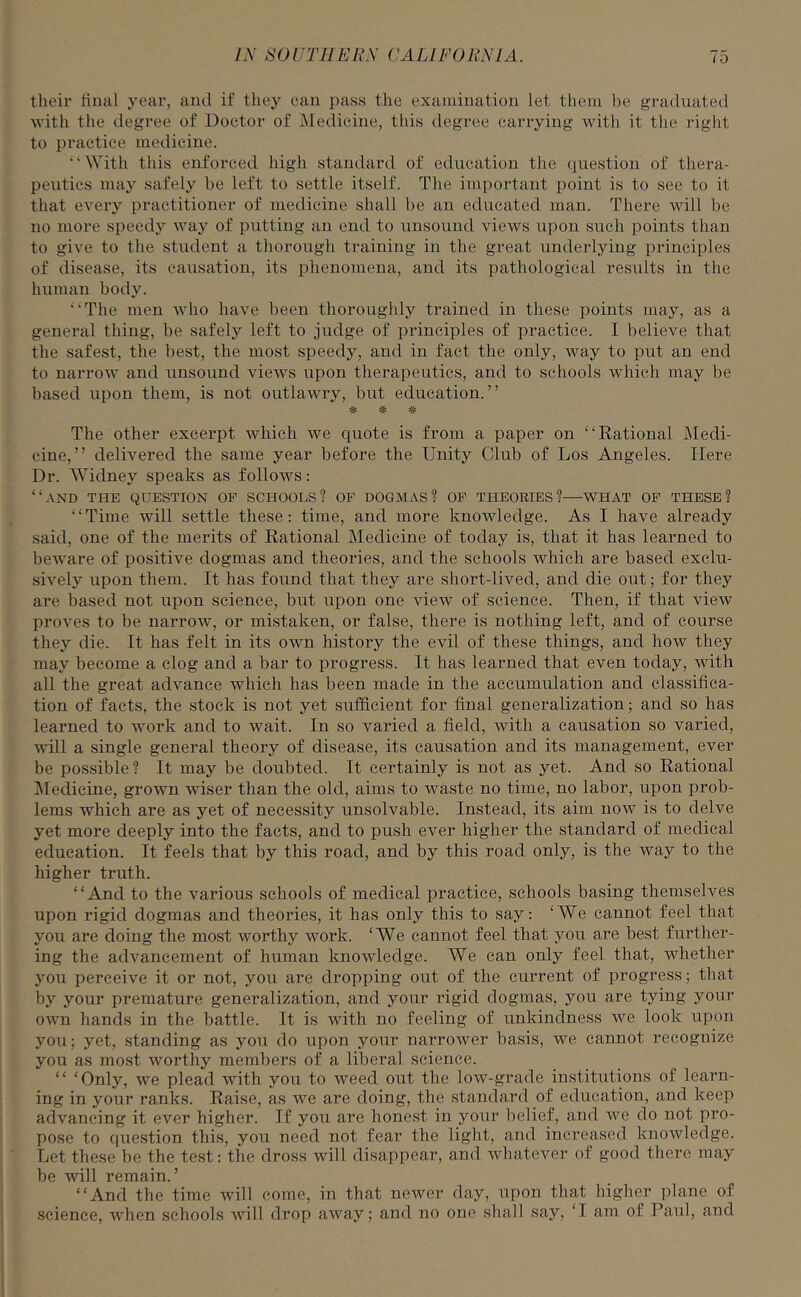 their final year, and if they can pass the examination let them be graduated with the degree of Doctor of Medicine, this degree carrying with it the right to practice medicine. “With this enforced high standard of education the question of thera- peutics may safely be left to settle itself. The important point is to see to it that every practitioner of medicine shall be an educated man. There will be no more speedy way of putting an end to unsound views upon such points than to give to the student a thorough training in the great underlying principles of disease, its causation, its phenomena, and its pathological results in the human body. “The men who have been thoroughly trained in these points may, as a general thing, be safely left to judge of principles of practice. I believe that the safest, the best, the most speedy, and in fact the only, way to put an end to narrow and unsound views upon therapeutics, and to schools which may be based upon them, is not outlawry, but education.” ji.ji.ji. •Jr w -Jr The other excerpt which we quote is from a paper on “Rational Medi- cine,” delivered the same year before the Unity Club of Los Angeles. Here Dr. Widney speaks as follows: “AND THE QUESTION OF SCHOOLS? OF DOGMAS? OF THEORIES?—WHAT OF THESE? ‘11 Time will settle these: time, and more knowledge. As I have already said, one of the merits of Rational Medicine of today is, that it has learned to beware of positive dogmas and theories, and the schools which are based exclu- sively upon them. It has found that they are short-lived, and die out; for they are based not upon science, but upon one view of science. Then, if that view proves to be narrow, or mistaken, or false, there is nothing left, and of course they die. It has felt in its own history the evil of these things, and how they may become a clog and a bar to progress. It has learned that even today, with all the great advance which has been made in the accumulation and classifica- tion of facts, the stock is not yet sufficient for final generalization; and so has learned to work and to wait. In so varied a field, with a causation so varied, will a single general theory of disease, its causation and its management, ever be possible? It may be doubted. It certainly is not as yet. And so Rational Medicine, grown wiser than the old, aims to waste no time, no labor, upon prob- lems which are as yet of necessity unsolvable. Instead, its aim now is to delve yet more deeply into the facts, and to push ever higher the standard of medical education. It feels that by this road, and by this road only, is the way to the higher truth. “And to the various schools of medical practice, schools basing themselves upon rigid dogmas and theories, it has only this to say: ‘We cannot feel that you are doing the most worthy work. ‘We cannot feel that you are best further- ing the advancement of human knowledge. We can only feel that, whether you perceive it or not, you are dropping out of the current of progress; that by your premature generalization, and your rigid dogmas, you are tying your own hands in the battle. It is with no feeling of unkindness we look upon you; yet, standing as you do upon your narrower basis, we cannot recognize you as most worthy members of a liberal science. “ ‘Only, we plead with you to weed out the low-grade institutions of learn- ing in your ranks. Raise, as we are doing, the standard of education, and keep advancing it ever higher. If you are honest in your belief, and we do not pro- pose to question this, you need not fear the light, and increased knowledge. Let these be the test: the dross will disappear, and whatever of good there may be will remain.’ “And the time will come, in that newer day, upon that higher plane of science, when schools will drop away; and no one shall say, ‘I am of Paul, and