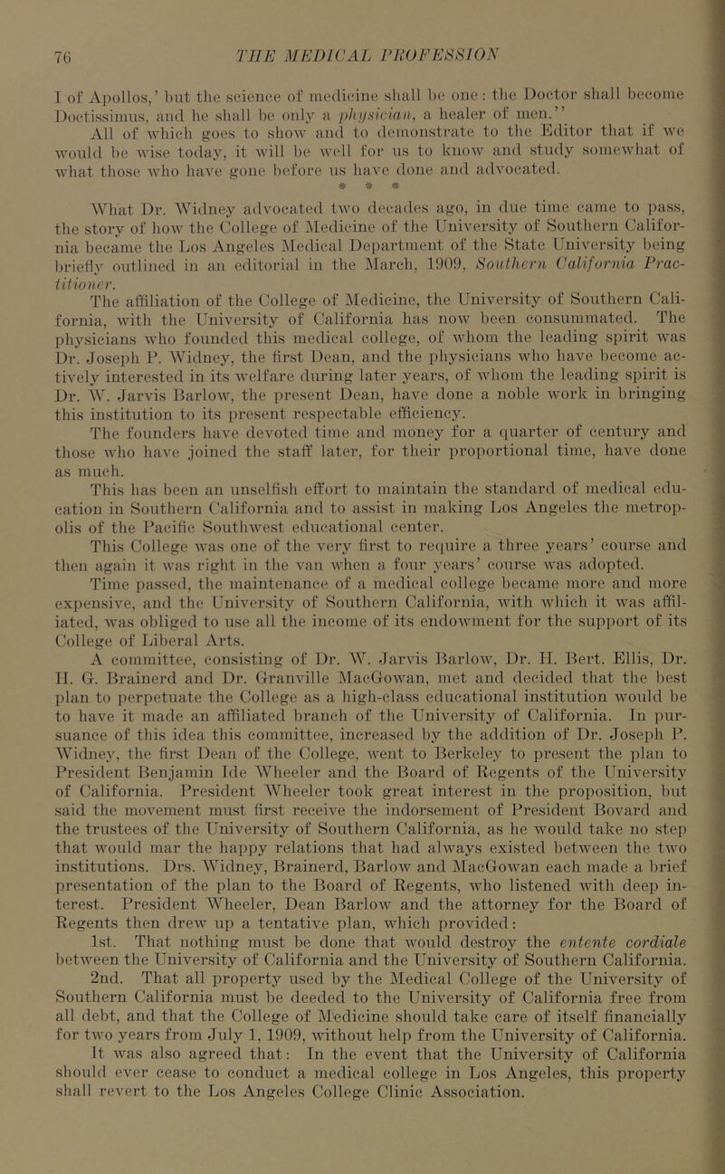 I of Apollos,’ but the science of medicine shall be one: the Doctor shall become Doctissimus, and he shall be only a physician, a healer of men.” All of which goes to show and to demonstrate to the Editor that if we would be wise today, it will be well for us to know and study somewhat of what those who have gone before us have done and advocated. * * # What Dr. Widney advocated two decades ago, in due time came to pass, the story of how the College of Medicine of the University of Southern Califor- nia became the Los Angeles Medical Department of the State University being briefly outlined in an editorial in the March, 1909, Southern California Prac- titioner. The affiliation of the College of Medicine, the University of Southern Cali- fornia, with the University of California has now been consummated. The physicians who founded this medical college, of whom the leading spirit was Dr. Joseph P. Widney, the first Dean, and the physicians who have become ac- tively interested in its welfare during later years, of whom the leading spirit is Dr. W. Jarvis Barlow, the present Dean, have done a noble work in bringing this institution to its present respectable efficiency. The founders have devoted time and money for a quarter of century and those who have joined the staff later, for their proportional time, have done as much. This has been an unselfish effort to maintain the standard of medical edu- cation in Southern California and to assist in making Los Angeles the metrop- olis of the Pacific Southwest educational center. This College was one of the very first to require a three years’ course and then again it was right in the van when a four years’ course was adopted. Time passed, the maintenance of a medical college became more and more expensive, and the University of Southern California, with which it was affil- iated, was obliged to use all the income of its endowment for the support of its College of Liberal Arts. A committee, consisting of Dr. W. Jarvis Barlow, Dr. H. Bert. Ellis, Dr. II. G. Brainerd and Dr. Granville MacGowan, met and decided that the best plan to pex-petuate the College as a high-class educational institution would be to have it made an affiliated branch of the University of California. In pur- suance of this idea this committee, increased by the addition of Dr. Joseph P. Widney, the first Dean of the College, went to Berkeley to present the plan to President Benjamin Ide Wheeler and the Board of Regents of the University of California. President Wheeler took great interest in the proposition, but said the movement must first receive the indorsement of President Bovard and the trustees of the University of Southern California, as he would take no step that would mar the happy relations that had always existed between the two institutions. Drs. Widney, Brainerd, Barlow and MacGowan each made a brief presentation of the plan to the Board of Regents, who listened with deep in- terest. President Wheeler, Dean Barlow and the attorney for the Board of Regents then drew up a tentative plan, which provided: 1st. That nothing must be done that would destroy the entente cordiale between the University of California and the University of Southern California. 2nd. That all property used by the Medical College of the University of Southern California must be deeded to the University of California free from all debt, and that the College of M'edicine should take care of itself financially for two years from July 1, 1909, without help from the University of California. It was also agreed that: In the event that the University of California should ever cease to conduct a medical college in Los Angeles, this property shall revert to the Los Angeles College Clinic Association.