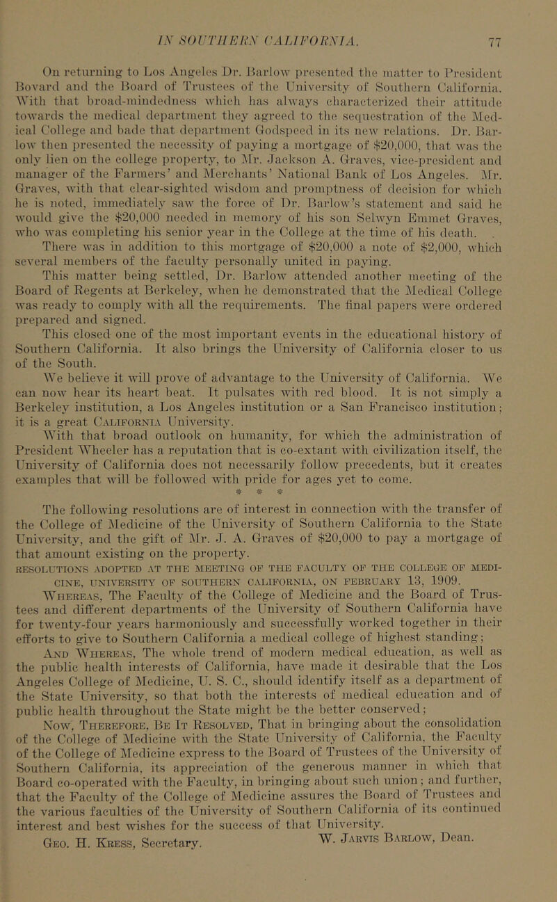 On returning to Los Angeles Dr. Barlow presented the matter to President Bovard and the Board of Trustees of the University of Southern California. With that broad-mindedness which has always characterized their attitude towards the medical department they agreed to the sequestration of the Med- ical College and bade that department Godspeed in its new relations. Dr. Bar- low then presented the necessity of paying a mortgage of $20,()()(), that was the only lien on the college property, to Mr. Jackson A. Graves, vice-president and manager of the Farmers’ and Merchants’ National Bank of Los Angeles. Mr. Graves, with that clear-sighted wisdom and promptness of decision for which he is noted, immediately saw the force of Dr. Barlow’s statement and said he would give the $20,000 needed in memory of his son Selwyn Emmet Graves, who was completing his senior year in the College at the time of his death. There was in addition to this mortgage of $20,000 a note of $2,000, which several members of the faculty personally united in paying. This matter being settled, Dr. Barlow attended another meeting of the Board of Regents at Berkeley, when he demonstrated that the Medical College was ready to comply with all the requirements. The final papers were ordered prepared and signed. This closed one of the most important events in the educational history of Southern California. It also brings the University of California closer to us of the South. We believe it will prove of advantage to the University of California. We can now hear its heart beat. It pulsates with red hlood. It is not simply a Berkeley institution, a Los Angeles institution or a San Francisco institution; it is a great California University. With that broad outlook on humanity, for which the administration of President Wheeler has a reputation that is co-extant with civilization itself, the University of California does not necessarily follow precedents, but it creates examples that will be followed with pride for ages yet to come. =& # The following resolutions are of interest in connection with the transfer of the College of Medicine of the University of Southern California to the State University, and the gift of Mr. J. A. Graves of $20,000 to pay a mortgage of that amount existing on the property. RESOLUTIONS ADOPTED AT THE MEETING OF THE FACULTY OF THE COLLEGE OF MEDI- CINE, UNIVERSITY OF SOUTHERN CALIFORNIA, ON FEBRUARY 13, 1909. Whereas, The Faculty of the College of Medicine and the Board of Trus- tees and different departments of the University of Southern California have for twenty-four years harmoniously and successfully worked together in their efforts to give to Southern California a medical college of highest standing; And Whereas, The whole trend of modern medical education, as well as the public health interests of California, have made it desirable that the Los Angeles College of Medicine, TJ. S. C., should identify itself as a department of the State University, so that both the interests of medical education and of public health throughout the State might be the better conserved; Now, Therefore, Be It Resolved, That in bringing about the consolidation of the College of Medicine with the State University of California, the Faculty of the College of Medicine express to the Board of Trustees of the University of Southern California, its appreciation of the generous manner in which that Board co-operated with the Faculty, in bringing about such union; and further, that the Faculty of the College of Medicine assures the Board of Trustees and the various faculties of the University of Southern California of its continued interest and best wishes for the success of that University. Geo. H. Kress, Secretary. Jarvis Barlow, Dean.