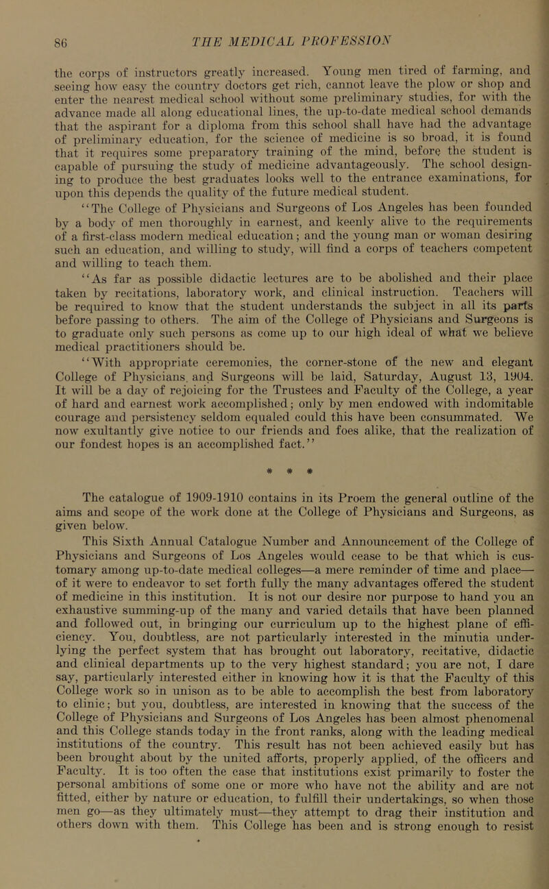 the corps of instructors greatly increased. Young men tired of farming, and seeing how easy the country doctors get rich, cannot leave the plow or shop and enter the nearest medical school without some preliminary studies, for with the advance made all along educational lines, the up-to-date medical school demands that the aspirant for a diploma from this school shall have had the advantage of preliminary education, for the science of medicine is so broad, it is found that it requires some preparatory training of the mind, before the student is capable of pursuing the study of medicine advantageously. The school design- ing to produce the best graduates looks well to the entrance examinations, for upon this depends the quality of the future medical student. “The College of Physicians and Surgeons of Los Angeles has been founded by a body of men thoroughly in earnest, and keenly alive to the requirements of a first-class modern medical education; and the young man or woman desiring such an education, and willing to study, will find a corps of teachers competent and willing to teach them. “As far as possible didactic lectures are to be abolished and their place taken by recitations, laboratory work, and clinical instruction. Teachers will be required to know that the student understands the subject in all its parts before passing to others. The aim of the College of Physicians and Surgeons is to graduate only such persons as come up to our high ideal of what we believe medical practitioners should be. “With appropriate ceremonies, the corner-stone of the new and elegant College of Physicians, and Surgeons will be laid, Saturday, August 13, 1904. It will be a day of rejoicing for the Trustees and Faculty of the College, a year of hard and earnest work accomplished; only by men endowed with indomitable courage and persistency seldom equaled could this have been consummated. We now exultantly give notice to our friends and foes alike, that the realization of our fondest hopes is an accomplished fact.” * * * The catalogue of 1909-1910 contains in its Proem the general outline of the aims and scope of the work done at the College of Physicians and Surgeons, as given below. This Sixth Annual Catalogue Number and Announcement of the College of Physicians and Surgeons of Los Angeles would cease to be that which is cus- tomary among up-to-date medical colleges—a mere reminder of time and place— of it were to endeavor to set forth fully the many advantages offered the student of medicine in this institution. It is not our desire nor purpose to hand you an exhaustive summing-up of the many and varied details that have been planned and followed out, in bringing our curriculum up to the highest plane of effi- ciency. You, doubtless, are not particularly interested in the minutia under- lying the perfect system that has brought out laboratory, recitative, didactic and clinical departments up to the very highest standard; you are not, I dare say, particularly interested either in knowing how it is that the Faculty of this College work so in unison as to be able to accomplish the best from laboratory to clinic; but you, doubtless, are interested in knowing that the success of the College of Physicians and Surgeons of Los Angeles has been almost phenomenal and this College stands today in the front ranks, along with the leading medical institutions of the country. This result has not been achieved easily but has been brought about by the united afforts, properly applied, of the officers and Faculty. It is too often the case that institutions exist primarily to foster the personal ambitions of some one or more who have not the ability and are not fitted, either by nature or education, to fulfill their undertakings, so when those men go—as they ultimately must—they attempt to drag their institution and others down with them. This College has been and is strong enough to resist