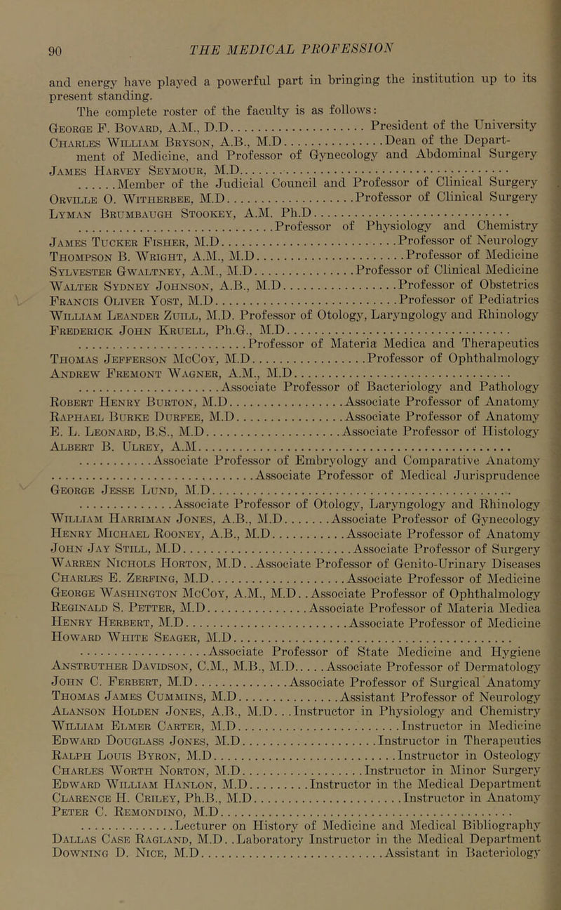 and energjr have played a powerful part in bringing the institution up to its present standing. The complete roster of the faculty is as follows: George P. Bovard, A.M., D.D President of the University Charles William Bryson, A.B., M.D Dean of the Depart- ment of Medicine, and Professor of Gynecology and Abdominal Surgery James Harvey Seymour, M.D Member of the Judicial Council and Professor of Clinical Surgery Orville 0. Witherbee, M.D Professor of Clinical Surgery Lyman Brumbaugh Stookey, A.M. Pli.D Professor of Physiology and Chemistry James Tucker Fisher, M.D Professor of Neurology Thompson B. Wright, A.M., M.D Professor of Medicine Sylvester Gwaltney, A.M., M.D Professor of Clinical Medicine Walter Sydney Johnson, A.B., M.D Professor of Obstetrics Francis Oliver Yost, M.D Professor of Pediatrics William Leander Zuill, M.D. Professor of Otology, Laryngology and Rhinology Frederick John Kruell, Ph.G., M.D Professor of Materia Medica and Therapeutics Thomas Jefferson McCoy, M.D Professor of Ophthalmology Andrew Fremont Wagner, A.M., M.D Associate Professor of Bacteriology and Pathology Robert Henry Burton, M.D Associate Professor of Anatomy Raphael Burke Durfee, M.D Associate Professor of Anatomy E. L. Leonard, B.S., M.D Associate Professor of Histology Albert B. Ulrey, A.M Associate Professor of Embryology and Comparative Anatomy Associate Professor of Medical Jurisprudence George Jesse Lund, M.D Associate Professor of Otology, Laryngology and Rhinology William IIarriman Jones, A.B., M.D Associate Professor of Gynecology Henry Michael Rooney, A.B., M.D Associate Professor of Anatomy John Jay Still, M.D Associate Professor of Surgery Warren Nichols Horton, M.D. .Associate Professor of Genito-Urinary Diseases Charles E. Zerfing, M.D Associate Professor of Medicine George Washington McCoy, A.M., M.D. .Associate Professor of Ophthalmology Reginald S. Petter, M.D Associate Professor of Materia Medica Henry Herbert, M.D Associate Professor of Medicine Howard White Seager, M.D Associate Professor of State Medicine and Hygiene Anstruther Davidson, C.M., M.B., M.D Associate Professor of Dermatology Jopin C. Ferbert, M.D Associate Professor of Surgical Anatomy Thomas James Cummins, M.D Assistant Professor of Neurology Alanson Holden Jones, A.B., M.D. . . Instructor in Physiology and Chemistry William Elmer Carter, M.D Instructor in Medicine Edward Douglass Jones, M.D Instructor in Therapeutics Ralph Louis Byron, M.D Instructor in Osteology Charles Wortpi Norton, M.D Instructor in Minor Surgery Edward William Hanlon, M.D Instructor in the Medical Department Clarence TI. Criley, Ph.B., M.D Instructor in Anatomy Peter C. Remondino, M.D Lecturer on History of Medicine and Medical Bibliography Dallas Case Ragland, M.D. .Laboratory Instructor in the Medical Department Downing D. Nice, M.D Assistant in Bacteriology