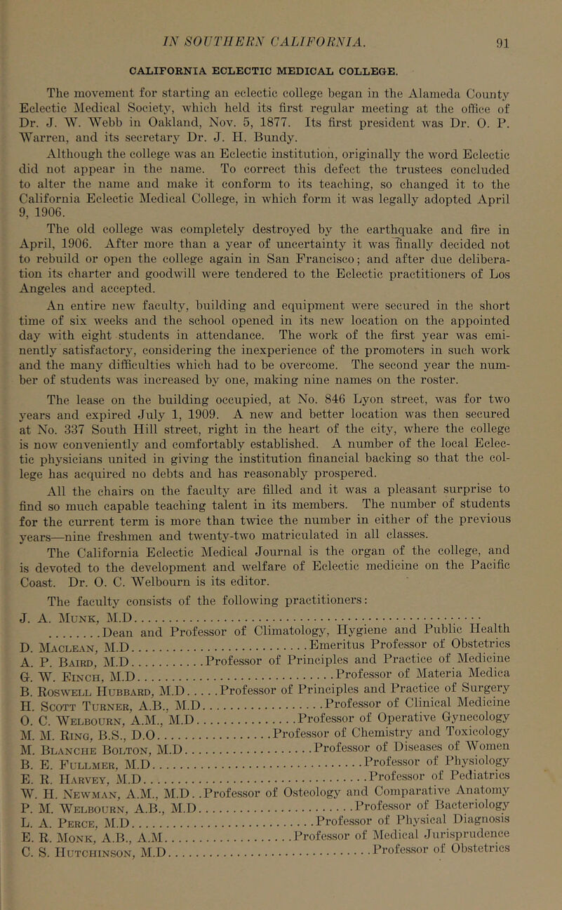 CALIFORNIA ECLECTIC MEDICAL COLLEGE. The movement for starting an eclectic college began in the Alameda County Eclectic Medical Society, which held its first regular meeting at the office of Dr. J. W. Webb in Oakland, Nov. 5, 1877. Its first president was Dr. 0. P. Warren, and its secretary Dr. J. H. Bundy. Although the college was an Eclectic institution, originally the word Eclectic did not appear in the name. To correct this defect the trustees concluded to alter the name and make it conform to its teaching, so changed it to the California Eclectic Medical College, in which form it was legally adopted April 9, 1906. The old college was completely destroyed by the earthquake and fire in April, 1906. After more than a year of uncertainty it was finally decided not to rebuild or open the college again in San Francisco; and after due delibera- tion its charter and goodwill were tendered to the Eclectic practitioners of Los Angeles and accepted. An entire new faculty, building and equipment were secured in the short time of six weeks and the school opened in its new location on the appointed day with eight students in attendance. The work of the first year was emi- nently satisfactory, considering the inexperience of the promoters in such work and the many difficulties which had to be overcome. The second year the num- ber of students was increased by one, making nine names on the roster. The lease on the building occupied, at No. 846 Lyon street, was for two years and expired July 1, 1909. A new and better location was then secured at No. 337 South Hill street, right in the heart of the city, where the college is now conveniently and comfortably established. A number of the local Eclec- tic physicians united in giving the institution financial backing so that the col- lege has acquired no debts and has reasonably prospered. All the chairs on the faculty are filled and it was a pleasant surprise to find so much capable teaching talent in its members. The number of students for the current term is more than twice the number in either of the previous years—nine freshmen and twenty-two matriculated in all classes. The California Eclectic Medical Journal is the organ of the college, and is devoted to the development and welfare of Eclectic medicine on the Pacific Coast. Dr. 0. C. Welbourn is its editor. The faculty consists of the following practitioners: J. A. Munk, M.D Dean and Professor of Climatology, Hygiene and Public Health D. Maclean M.D Emeritus Professor of Obstetrics A. P. Baird' M.D Professor of Principles and Practice of Medicine G. W. Finch, M.D Professor of Materia Medica B. Roswell LIubbard, M.D Professor of Principles and Practice of Surgery H. Scott Turner, A.B.. M.D Professor of Clinical Medicine O. ’ C. Welbourn, A.M., M.D Professor of Operative Gynecology M. M. Ring, B.S., D.O Professor of Chemistry and Toxicology M. Blanche Bolton, M.D Professor of Diseases of Women B. E. Fullmer, M.D Professor of Physiology E. R. Harvey M.D Professor of Pediatrics W. H. Newman, A.M., M.D. .Professor of Osteology and Comparative Anatomy P. M. Welbourn, A.B., M.D Professor of Bacteriology L. A. Perce, M.D Professor of Physical Diagnosis E. R. Monk,'A.B., A.M Professor of Medical Jurisprudence C. S. Hutchinson, M.D Professor of Obstetrics