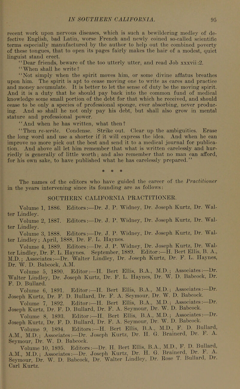 recent work upon nervous diseases, which is such a bewildering medley of de- fective English, bad Latin, worse French and newly coined so-called scientific terms especially manufactured by the author to help out the combined poverty of these tongues, that to open its pages fairly makes the hair of a modest, quiet linguist stand erect. “Dear friends, beware of the too utterly utter, and read Job xxxvii:2. “When shall he write? “Not simply when the spirit moves him, or some divine afflatus breathes upon him. The spirit is apt to cease moving one to write as cares and practice and money accumulate. It is better to let the sense of duty be the moving spirit. And it is a duty that he should pay back into the common fund of medical knowledge some small portion of the debt for that which he received, and should cease to be only a species of professional sponge, ever absorbing, never produc- ing. And so shall he not only pay his debt, but shall also grow in mental stature and professional power. “And when he has written, what then? “Then re-ivrite. Condense. Strike out. Clear up the ambiguities. Erase the long word and use a shorter if it will express the idea. And when he can improve no more pick out the best and send it to a medical journal for publica- tion. And above all let him remember that what is written carelessly and hur- riedly is generally of little worth; and also remember that no man can afford, for his own sake, to have published what he has carelessly prepared.” * * * The names of the editors who have guided the career of the Practitioner in the years intervening since its founding are as follows: SOUTHERN CALIFORNIA PRACTITIONER. Volume 1, 1886. Editors:—Dr. J. P. Widney, Dr. Joseph Kurtz, Dr. Wal- ter Lindley. Volume 2, 1887. Editors:—Dr. J. P. Widney, Dr. Joseph Kurtz, Dr. Wal- ter Lindley. Volume 3, 1888. Editors:—Dr. J. P. Widney, Dr. Joseph Kurtz, Dr. Wal- ter Lindley; April, 1888, Dr. F. L. Haynes. Volume 4, 1889. Editors:—Dr. J. P. Widney, Dr. Joseph Kurtz, Dr. Wal- ter Lindley, Dr. F. L. Haynes. September, 1889. Editor:—LI. Bert Ellis, B. A., M.D.; Associates:—Dr. Walter Lindley, Dr. Joseph Kurtz, Dr. F. L. Llaynes, Dr. W. D. Babcock, A.M. Volume 5, 1890. Editor:—LI. Bert Ellis, B.A., M.D.; Associates:—Dr. Walter Lindley, Dr. Joseph Kurtz, Dr. F. L. Llaynes, Dr. W. D. Babcock, Dr. F. D. Bullard. Volume 6, 1891. Editor:—LI. Bert Ellis, B.A., M.D.; Associates:—Dr. Joseph Kurtz, Dr. F. D. Bullard, Dr. F. A. Seymour, Dr. W. D. Babcock. Volume 7, 1892. Editor:—H. Bert Ellis, B.A., M.D.; Associates:—Dr. Joseph Kurtz, Dr. F. D. Bullard, Dr. F. A. Seymour, Dr. W. D. Babcock. Volume 8, 1893. Editor:—H. Bert Ellis, B.A., M.D.; Associates:—Dr. Joseph Kurtz, Dr. F. D. Bullard, Dr. F. A. Seymour, Dr. W. D. Babcock. Volume 9, 1894. Editors:—H. Bert Ellis, B.A., M.D., F. D. Bullard, A.M., M.D.; Associates:—Dr. Joseph Kurtz, Dr. LI. G. Brainerd, Dr. F. A. Seymour, Dr. W. D. Babcock. Volume 10, 1895. Editors:—Dr. LI. Bert Ellis, B.A., M.D., F. D. Bullard, A.M., M.D.; Associates:—Dr. Joseph Kurtz, Dr. LI. G. Brainerd, Dr. F- • Seymour, Dr. W. D. Babcock, Dr. Walter Lindley, Dr. Rose T. Bullard, Dr. Carl Kurtz.