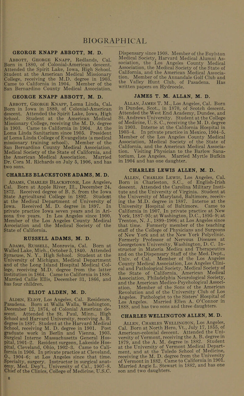 GEORGE KNAPP ABBOTT, M. D. Abbott, George Knapp, Redlands, Cal. Born in 1880, of Colonial-American descent. Attended the Spirit Lake, Iowa, High School. Student at the American Medical Missionary College, receiving the M.D. degree in 1903. Came to California in 1904. Member of the San Bernardino County Medical Association. GEORGE KNAPP ABBOTT, M. D. Abbott, George Knapp, Loma Linda, Cal. Born in Iowa in 1880, of Colonial-American descent. Attended the Spirit Lake, Iowa, High School. Student at the American Medical Missionary College, receiving the M. D. degree in 1903. Came to California in 1904. At the Loma Linda Sanitarium since 1905. President of Loma Linda College of Evangelists (a medical missionary training school). Member of the San Bernardino County Medical Association, Medical Society of the State of California, and the American Medical Association. Married Dr. Cora M. Richards on July 5, 1906, and has two sons. CHARLES BLACKSTONE ADAMS, M. D. Adams, Charles Blackstone, Los Angeles, Cal. Born at Apple River, 111., December 24, 1872. Received degree of B. S. from the Iowa State Agricultural College in 1892. Student at the Medical Department of University of Iowa. Received M. D. degree in 1897. In private practice Iowa seven years and in Ari- zona five years. In Los Angeles since 1900. Member of the Los Angeles County Medical Association and the Medical Society of the State of California. RUSSELL ADAMS, M. D. Adams, Russell, Monrovia, Cal. Born at Walled Lake, Mich., October 5,1840. Attended Syracuse, N. Y., High School. Student at the University of Michigan, Medical Department and of the Long Island Hospital Medical Col- lege, receiving M.D. degree from the latter institution in 1864. Came to California in 1888. Married Callie Ellis, December 31, 1866, and has four children. ELIOT ALDEN, M. D. Alden, Eliot, Los Angeles, Cal. Residence, Pasadena. Born at Walla Walla, Washington, December 12, 1874, of Colonial American de- scent. Attended the St. Paul, Minn., High School and Harvard University, receiving A. B. degree in 1897. Student at the Harvard Medical School, receiving M. D. degree in 1901. Post graduate work in Berlin and Vienna, 1903. Surgical Interne Massachusetts General Hos- pital, 1901-2. Resident surgeon, Lakeside Hos- pital, Cleveland, Ohio, 1902-3. Came to Cali- fornia in 1906. In private practice at Cleveland, 0., 1904-6; at Los Angeles since that time. Specialty, surgery. Instructor in surgical anat- omy, Med. Dep’t., University of Cal., 1907-8. Chief of the Clinics, College of Medicine, U.S.C. Dispensary since 1908. Member of the Boylston Medical Society, Harvard Medical Alumni As- sociation, the Los Angeles County Medical Association, the Medical Society of the State of California, and the American Medical Associa- tion. Member of the Annandale Golf Club and the Valley Hunt Club, of Pasadena. Has written papers on Hydrocele. JAMES T. M. ALLAN, M. D. Allan, James T. M., Los Angeles, Cal. Born in Dundee, Scot., in 1870, of Scotch descent. Attended the West End Academy, Dundee, and St. Andrews University. Student at the College of Medicine, U. S. C., receiving the M. D. degree in 1903. Interne at the California Hospital in 1903-4. In private practice in Mexico, 1904-5. Member of the Los Angeles County Medical Association, Medical Society of the State of California, and the American Medical Associa- tion. Visiting Physician to the Barlow Sana- torium, Los Angeles. Married Myrtle Bufkin in 1904 and has one daughter. CHARLES LEWIS ALLEN, M. D. Allen, Charles Lewis, Los Angeles, Cal. Born in Charleston, S.C., of English-Irish descent. Attended the Carolina Military Insti- tute and the University of Virginia. Student at the University of Maryland, Baltimore, receiv- ing the M.D. degree in 1887. Interne at the University Hospital of Baltimore. Came to California in 1907. In private practice at New York, 1887-95; at Washington, D.C., 1895-9; at Trenton, N. J., 1899-1906; at Los Angeles since that time. Formerly member of the teaching staff of the College of Physicians and Surgeons of New York and at the New York Polyclinic. Formerly Professor of Nervous Diseases at Georgetown University, Washington, D. C. In- structor in Materia Medica and Therapeutics and on the Dispensary Staff of the Med. Dept., Univ. of Cal. Member of the Los Angeles County Medical Association, Los Angeles.Clini- cal and Pathological Society, Medical Society of the State of California, American Medical Association, Philadelphia Neurological Society, and the American Medico-Psychological Associ- ation. Member of the Sons of the American Revolution and of the University Club of Los Angeles. Pathologist to the Sisters’ Hospital of Los Angeles. Married Ellen A. O’Connor in 1888, and has two sons and three daughters. CHARLES WELLINGTON ALLEN, M. D. Allen, Charles Wellington, Los Angeles, Cal. Born at North Hero, Vt., July 17, 1855, of American-colonial descent. Attended the Uni- versity of Vermont, receiving the A. B. degree in 1879, and the A. M. degree in 1882. Student at the University of Vermont Medical Depart- ment, and at the Toledo School of Medicine, receiving the M. D. degree from the University of Vermont in 1882. Came to California in 1901. Married Angie L. Stewart in 1882, and has one son and two daughters.