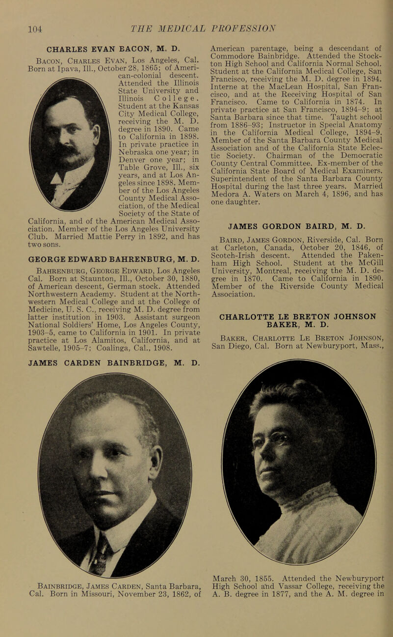 CHARLES EVAN EACON, M. D. Bacon, Charles Evan, Los Angeles, Cal. Born at Ipava, 111., October 28, 1865; of Ameri- can-colonial descent. Attended the Illinois State University and Illinois College. Student at the Kansas City Medical College, receiving the M. D. degree in 1890. Came to California in 1898. In private practice in Nebraska one year; in Denver one year; in Table Grove, 111., six years, and at Los An- geles since 1898. Mem- ber of the Los Angeles County Medical Asso- ciation, of the Medical Society of the State of California, and of the American Medical Asso- ciation. Member of the Los Angeles University Club. Married Mattie Perry in 1892, and has two sons. GEORGE EDWARD BAHRENBURG, M. D. Bahrenburg, George Edward, Los Angeles Cal. Born at Staunton, 111., October 30, 1880, of American descent, German stock. Attended Northwestern Academy. Student at the North- western Medical College and at the College of Medicine, U. S. C., receiving M. D. degree from latter institution in 1903. Assistant surgeon National Soldiers’ Home, Los Angeles County, 1903-5, came to California in 1901. In private practice at Los Alamitos, California, and at Sawtelle, 1905-7; Coalinga, Cal., 1908. JAMES CARDEN BAINBRIDGE, M. D. Bainbridge, James Carden, Santa Barbara, Cal. Born in Missouri, November 23, 1862, of American parentage, being a descendant of Commodore Bainbridge. Attended the Stock- ton High School and California Normal School. Student at the California Medical College, San Francisco, receiving the M. D. degree in 1894. Interne at the MacLean Hospital, San Fran- cisco, and at the Receiving Hospital of San Francisco. Came to California in 1874. In private practice at San Francisco, 1894-9; at Santa Barbara since that time. Taught school from 1886-93; Instructor in Special Anatomy in the California Medical College, 1894-9. Member of the Santa Barbara County Medical Association and of the California State Eclec- tic Society. Chairman of the Democratic County Central Committee. Ex-member of the California State Board of Medical Examiners. Superintendent of the Santa Barbara County Hospital during the last three years. Married Medora A. Waters on March 4, 1896, and has one daughter. JAMES GORDON BAIRD, M. D. Baird, James Gordon, Riverside, Cal. Born at Carleton, Canada, October 20, 1846, of Scotch-Irish descent. Attended the Paken- ham High School. Student at the McGill University, Montreal, receiving the M. D. de- gree in 1870. Came to California in 1890. Member of the Riverside County Medical Association. CHARLOTTE LE BRETON JOHNSON BAKER, M. D. Baker, Charlotte Le Breton Johnson, San Diego, Cal. Born at Newburyport, Mass., March 30, 1855. Attended the Newburyport High School add Vassar College, receiving the A. B. degree in 1877, and the A. M. degree in