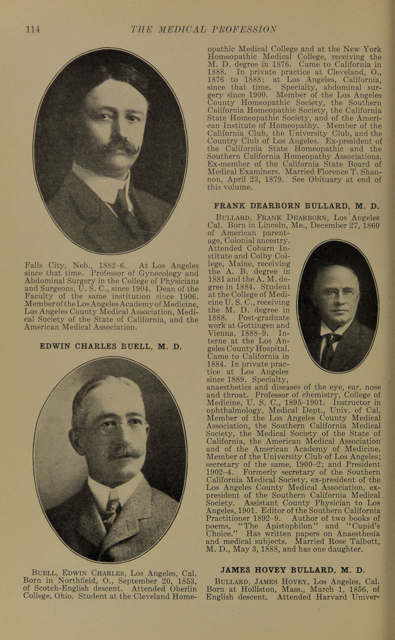 Falls City, Neb., 1882-6. At Los Angeles since that time. Professor of Gynecology and Abdominal Surgery in the College of Physicians and Surgeons, U. S. C., since 1904. Dean of the Faculty of the same institution since 1906. Member of the Los Angeles Academy of Medicine, Los Angeles County Medical Association, Medi- cal Society of the State of California, and the American Medical Association. EDWIN CHARLES EUELL, M. D. Buell, Edwin Charles, Los Angeles, Cal. Born in Northfield, 0., September 20, 1853, of Scotch-English descent. Attended Oberlin College, Ohio. Student at the Cleveland Home- opathic Medical College and at the New York Homeopathic Medical College, receiving the M. D. degree in 1876. Came to California in 1888. In private practice at Cleveland, 0., 1876 to 1888; at Los Angeles, California, since that time. Specialty, abdominal sur- gery since 1900. Member of the Los Angeles County Homeopathic Society, the Southern California Homeopathic Society, the California State Homeopathic Society, and of the Ameri- can Institute of Homeopathy. Member of the California Club, the University Club, and the Country Club of Los Angeles. Ex-president of the California State Homeopathic and the Southern California Homeopathy Associations. Ex-member of the California State Board of Medical Examiners. Married Florence T. Shan- non, April 23, 1879. See Obituary at end of this volume. JAMES HOVEY BULLARD, M. D. Bullard, James Hovey, Los Angeles, Cal. Born at Holliston, Mass., March 1, 1856, of English descent. Attended Harvard Univer- FRANK DEARBORN BULLARD, M. D. Bullard, Frank Dearborn, Los Angeles Cal. Born in Lincoln, Me., December 27, 1860 of American parent- age, Colonial ancestry. Attended Coburn In- stitute and Colby Col- lege, Maine, receiving the A. B. degree in 1881 and the A. M. de- gree in 1884. Student at the College of Medi- cine U. S. C., receiving the M. D. degree in 1888. Post-graduate work at Gottingen and Vienna, 1888-9. In- terne at the Los An- geles County Hospital. Came to California in 1884. In private prac- tice at Los Angeles since 1889. Specialty, anaesthetics and diseases of the eye, ear, nose and throat. Professor of chemistry, College of Medicine, U. S. C., 1895-1901. Instructor in ophthalmology, Medical Dept., Univ. of Cal. Member of the Los Angeles County Medical Association, the Southern California Medical Society, the Medical Society of the State of California, the American Medical Association and of the American Academy of Medicine. Member of the University Club of Los Angeles; secretary of the same, 1900-2; and President 1902-4. Formerly secretary of the Southern California Medical Society, ex-president of the Los Angeles County Medical Association, ex- president of the Southern California Medical Society. Assistant County Physician to Los Angeles, 1901. Editor of the Southern California Practitioner 1892-9. Author of two books of poems, “The Apistophilon” and “Cupid’s Choice.” Has written papers on Anaesthesia and medical subjects. Married Rose Talbott, M. D., May 3, 1888, and has one daughter.