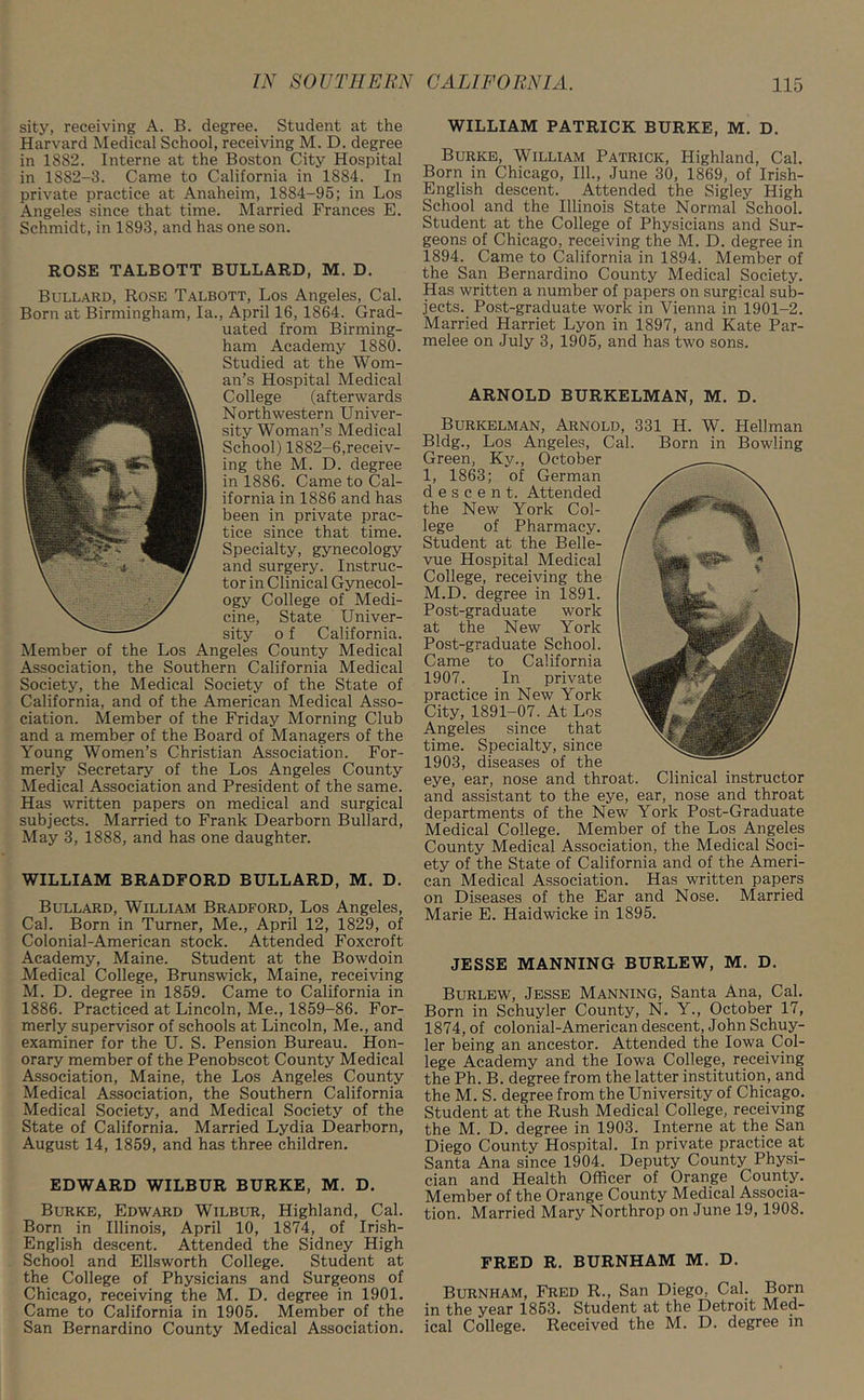 sity, receiving A. B. degree. Student at the Harvard Medical School, receiving M. D. degree in 1882. Interne at the Boston City Hospital in 1882-3. Came to California in 1884. In private practice at Anaheim, 1884-95; in Los Angeles since that time. Married Frances E. Schmidt, in 1893, and has one son. ROSE TALBOTT BULLARD, M. D. Bullard, Rose Talbott, Los Angeles, Cal. Born at Birmingham, la., April 16, 1864. Grad- uated from Birming- ham Academy 1880. Studied at the Wom- an’s Hospital Medical College (afterwards Northwestern Univer- sity Woman’s Medical School) 1882-6,receiv- ing the M. D. degree in 1886. Came to Cal- ifornia in 1886 and has been in private prac- tice since that time. Specialty, gynecology and surgery. Instruc- tor in Clinical Gynecol- ogy College of Medi- cine, State Univer- sity o f California. Member of the Los Angeles County Medical Association, the Southern California Medical Society, the Medical Society of the State of California, and of the American Medical Asso- ciation. Member of the Friday Morning Club and a member of the Board of Managers of the Young Women’s Christian Association. For- merly Secretary of the Los Angeles County Medical Association and President of the same. Has written papers on medical and surgical subjects. Married to Frank Dearborn Bullard, May 3, 1888, and has one daughter. WILLIAM BRADFORD BULLARD, M. D. Bullard, William Bradford, Los Angeles, Cal. Born in Turner, Me., April 12, 1829, of Colonial-American stock. Attended Foxcroft Academy, Maine. Student at the Bowdoin Medical College, Brunswick, Maine, receiving M. D. degree in 1859. Came to California in 1886. Practiced at Lincoln, Me., 1859-86. For- merly supervisor of schools at Lincoln, Me., and examiner for the U. S. Pension Bureau. Hon- orary member of the Penobscot County Medical Association, Maine, the Los Angeles County Medical Association, the Southern California Medical Society, and Medical Society of the State of California. Married Lydia Dearborn, August 14, 1859, and has three children. EDWARD WILBUR BURKE, M. D. Burke, Edward Wilbur, Highland, Cal. Born in Illinois, April 10, 1874, of Irish- English descent. Attended the Sidney High School and Ellsworth College. Student at the College of Physicians and Surgeons of Chicago, receiving the M. D. degree in 1901. Came to California in 1905. Member of the San Bernardino County Medical Association. WILLIAM PATRICK BURKE, M. D. Burke, William Patrick, Highland, Cal. Born in Chicago, 111., June 30, 1869, of Irish- English descent. Attended the Sigley High School and the Illinois State Normal School. Student at the College of Physicians and Sur- geons of Chicago, receiving the M. D. degree in 1894. Came to California in 1894. Member of the San Bernardino County Medical Society. Has written a number of papers on surgical sub- jects. Post-graduate work in Vienna in 1901-2. Married Harriet Lyon in 1897, and Kate Par- melee on July 3, 1905, and has two sons. ARNOLD BURKELMAN, M. D. JESSE MANNING BURLEW, M. D. Burlew, Jesse Manning, Santa Ana, Cal. Born in Schuyler County, N. Y., October 17, 1874, of colonial-American descent, John Schuy- ler being an ancestor. Attended the Iowa Col- lege Academy and the Iowa College, receiving the Ph. B. degree from the latter institution, and the M. S. degree from the University of Chicago. Student at the Rush Medical College, receiving the M. D. degree in 1903. Interne at the San Diego County Hospital. In private practice at Santa Ana since 1904. Deputy County Physi- cian and Health Officer of Orange County. Member of the Orange County Medical Associa- tion. Married Mary Northrop on June 19, 1908. FRED R. BURNHAM M. D. Burnham, Fred R., San Diego, Cal. Born in the year 1853. Student at the Detroit Med- ical College. Received the M. D. degree in Burkelman, Arnold, 331 H. W. Heilman Bldg., Los Angeles, Cal. Born in Bowling Green, Ky., October 1, 1863; of German descent. Attended the New York Col- lege of Pharmacy. Student at the Belle- vue Hospital Medical College, receiving the M.D. degree in 1891. Post-graduate work at the New York Post-graduate School. Came to California 1907. In private practice in New York City, 1891-07. At Los Angeles since that time. Specialty, since 1903, diseases of the eye, ear, nose and throat. Clinical instructor and assistant to the eye, ear, nose and throat departments of the New York Post-Graduate Medical College. Member of the Los Angeles County Medical Association, the Medical Soci- ety of the State of California and of the Ameri- can Medical Association. Has written papers on Diseases of the Ear and Nose. Married Marie E. Haidwicke in 1895.