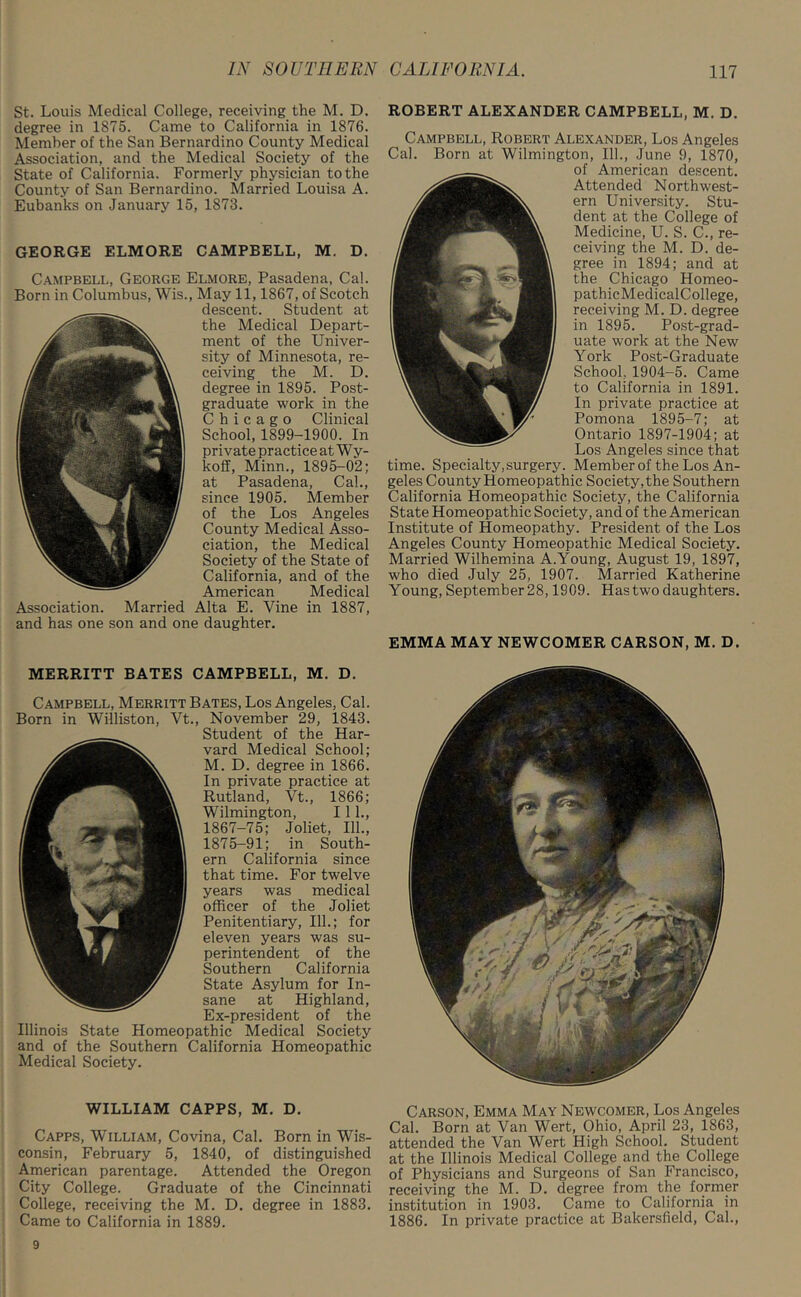 St. Louis Medical College, receiving the M. D. degree in 1875. Came to California in 1876. Member of the San Bernardino County Medical Association, and the Medical Society of the State of California. Formerly physician to the County of San Bernardino. Married Louisa A. Eubanks on January 15, 1873. GEORGE ELMORE CAMPBELL, M. D. Campbell, George Elmore, Pasadena, Cal. Born in Columbus, Wis., May 11,1867, of Scotch descent. Student at the Medical Depart- ment of the Univer- sity of Minnesota, re- ceiving the M. D. degree in 1895. Post- graduate work in the Chicago Clinical School, 1899-1900. In private practice at Wy- koff, Minn., 1895-02; at Pasadena, Cal., since 1905. Member of the Los Angeles County Medical Asso- ciation, the Medical Society of the State of California, and of the American Medical Association. Married Alta E. Vine in 1887, and has one son and one daughter. MERRITT BATES CAMPBELL, M. D. Campbell, Merritt Bates, Los Angeles, Cal. Born in Williston, Vt., November 29, 1843. Student of the Har- vard Medical School; M. D. degree in 1866. In private practice at Rutland, Vt., 1866; Wilmington, 111., 1867-75; Joliet, 111., 1875-91; in South- ern California since that time. For twelve years was medical officer of the Joliet Penitentiary, 111.; for eleven years was su- perintendent of the Southern California State Asylum for In- sane at Highland, Ex-president of the Illinois State Homeopathic Medical Society and of the Southern California Homeopathic Medical Society. WILLIAM CAPPS, M. D. Capps, William, Covina, Cal. Born in Wis- consin, February 5, 1840, of distinguished American parentage. Attended the Oregon City College. Graduate of the Cincinnati College, receiving the M. D. degree in 1883. Came to California in 1889. ROBERT ALEXANDER CAMPBELL, M. D. Campbell, Robert Alexander, Los Angeles Cal. Born at Wilmington, 111., June 9, 1870, of American descent. Attended Northwest- ern University. Stu- dent at the College of Medicine, U. S. C., re- ceiving the M. D. de- gree in 1894; and at the Chicago Homeo- pathicMedicalCollege, receiving M. D. degree in 1895. Post-grad- uate work at the New York Post-Graduate School, 1904-5. Came to California in 1891. In private practice at Pomona 1895-7; at Ontario 1897-1904; at Los Angeles since that time. Specialty, surgery. Member of the Los An- geles County Homeopathic Society, the Southern California Homeopathic Society, the California State Homeopathic Society, and of the American Institute of Homeopathy. President of the Los Angeles County Homeopathic Medical Society. Married Wilhemina A.Young, August 19, 1897, who died July 25, 1907. Married Katherine Young, September 28,1909. Has two daughters. EMMA MAY NEWCOMER CARSON, M. D. Carson, Emma May Newcomer, Los Angeles Cal. Born at Van Wert, Ohio, April 23, 1863, attended the Van Wert High School. Student at the Illinois Medical College and the College of Physicians and Surgeons of San Francisco, receiving the M. D. degree from the former institution in 1903. Came to California in 1886. In private practice at Bakersfield, Cal., 9