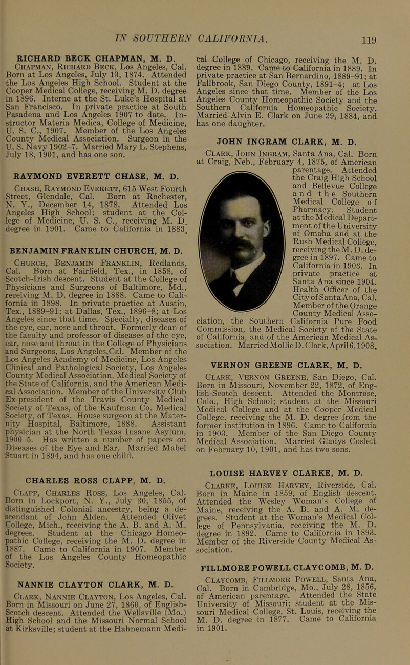 RICHARD BECK CHAPMAN, M. D. Chapman, Richard Beck, Los Angeles, Cal. Born at Los Angeles, July 13, 1874. Attended the Los Angeles High School. Student at the Cooper Medical College, receiving M. D. degree in 1896. Interne at the St. Luke’s Hospital at San Francisco. In private practice at South Pasadena and Los Angeles 1907 to date. In- structor Materia Medica, College of Medicine, U. S. C., 1907. Member of the Los Angeles County Medical Association. Surgeon in the U. S. Navy 1902-7. Married Mary L. Stephens, July 18, 1901, and has one son. RAYMOND EVERETT CHASE, M. D. Chase, Raymond Everett, 615 West Fourth Street, Glendale, Cal. Born at Rochester, N. Y., December 14, 1878. Attended Los Angeles High School; student at the Col- lege of Medicine, U. S. C., receiving M. D. degree in 1901. Came to California in 1883# BENJAMIN FRANKLIN CHURCH, M. D. Church, Benjamin Franklin, Redlands, Cal. Born at Fairfield, Tex., in 1858, of Scotch-Irish descent. Student at the College of Physicians and Surgeons of Baltimore, Md., receiving M. D. degree in 1888. Came to Cali- fornia in 1898. In private practice at Austin, Tex., 1889-91; at Dallas, Tex., 1896-8; at Los Angeles since that time. Specialty, diseases of the eye, ear, nose and throat. Formerly dean of the faculty and professor of diseases of the eye, ear, nose and throat in the College of Physicians and Surgeons, Los Angeles,Cal. Member of the Los Angeles Academy of Medicine, Los Angeles Clinical and Pathological Society, Los Angeles County Medical Association, Medical Society of the State of California, and the American Medi- cal Association. Member of the University Club Ex-president of the Travis County Medical Society of Texas, of the Kaufman Co. Medical Society, of Texas. House surgeon at the Mater- nity Hospital, Baltimore, 1888. Assistant physician at the North Texas Insane Asylum, 1900-5. Has written a number of papers on Diseases of the Eye and Ear. Married Mabel Stuart in 1894, and has one child. CHARLES ROSS CLAPP, M. D. Clapp, Charles Ross, Los Angeles, Cal. Born in Lockport, N. Y., July 30, 1855, of distinguished Colonial ancestry, being a de- scendant of John Alden. Attended Olivet College, Mich., receiving the A. B. and A. M. degrees. Student at the Chicago Homeo- pathic College, receiving the M. D. degree in 1887. Came to California in 1907. Member of the Los Angeles County Homeopathic Society. NANNIE CLAYTON CLARK, M. D. Clark, Nannie Clayton, Los Angeles, Cal. Born in Missouri on June 27, 1860, of English- Scotch descent. Attended the Wellsville (Mo.) High School and the Missouri Normal School at Kirksville; student at the Hahnemann Medi- cal College of Chicago, receiving the M. D. degree in 1889. Came to California in 1889. In private practice at San Bernardino, 1889-91; at Fallbrook, San Diego County, 1891-4; at Los Angeles since that time. Member of the Los Angeles County Homeopathic Society and the Southern California Homeopathic Society. Married Alvin E. Clark on June 29, 1884, and has one daughter. JOHN INGRAM CLARK, M. D. Clark, John Ingram, Santa Ana, Cal. Born at Craig, Neb., February 4, 1875, of American parentage. Attended the Craig High School and Bellevue College and the Southern Medical College o f Pharmacy. Student at the Medical Depart- ment of the University of Omaha and at the Rush Medical College, receiving the M. D. de- gree in 1897. Came to California in 1903. In private practice at Santa Ana since 1904. Health Officer of the City of Santa Ana, Cal. Member of the Orange County Medical Asso- ciation, the Southern California Pure Food Commission, the Medical Society of the State of California, and of the American Medical As- sociation. Married MollieD. Clark, April 6,1908. VERNON GREENE CLARK, M. D. Clark, Vernon Greene, San Diego, Cal. Born in Missouri, November 22, 1872, of Eng- lish-Scotch descent. Attended the Montrose, Colo., High School; student at the Missouri Medical College and at the Cooper Medical College, receiving the M. D. degree from the former institution in 1896. Came to California in 1903. Member of the San Diego County Medical Association. Married Gladys Coslett on February 10, 1901, and has two sons. LOUISE HARVEY CLARKE, M. D. Clarke, Louise Harvey, Riverside, Cal. Born in Maine in 1859, of English descent. Attended the Wesley Woman’s College of Maine, receiving the A. B. and A. M. de- grees. Student at the Woman’s Medical Col- lege of Pennsylvania, receiving the M. D. degree in 1892. Came to California in 1893. Member of the Riverside County Medical As- sociation. FILLMORE POWELL CLAYCOMB, M. D. Claycomb, Fillmore Powell, Santa Ana, Cal. Born in Cambridge, Mo., July 28, 1856, of American parentage. Attended the State University of Missouri; student at the Mis- souri Medical College, St. Louis, receiving the M. D. degree in 1877. Came to California in 1901.