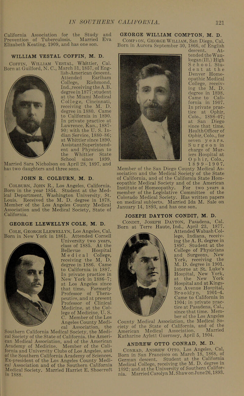 California Association for the Study and Prevention of Tuberculosis. Married Eva Elizabeth Keating. 1909, and has one son. WILLIAM VESTAL COFFIN, M. D. Coffin, William Vestal, Whittier, Cal. Born at Guilford, N. C., March 31, 1857, of Eng- lish-American descent. Attended Earlham College, Richmond, Ind.,receiving theA.B. degree in 1877; student at the Miami Medical College, Cincinnati, receiving the M. D. degree in 1880. Came to California in 1890. In private practice at Lawrence, Kan., 1887- 90; with the U. S. In- dian Service, 1880-86; at Whittier since 1890. AssistantSuperintend- ent and Physician to the Whittier State School since 1899. Married Sara Nicholson on April 28, 1897, and has two daughters and three sons. JOHN R. COLBURN, M. D. Colburn, John R., Los Angeles, California. Born in the year 1854. Student at the Med- ical Department, Washington University, St. Louis. Received the M. D. degree in 1878. Member of the Los Angeles County Medical Association and the Medical Society, State of California. GEORGE LLEWELLYN COLE, M. D. Cole, George Llewellyn, Los Angeles, Cal. Born in New York in 1861. Attended Cornell University two years, class of 1885. At the Bellevue Hospital Medical College, receiving the M. D. degree in 1886. Came to California in 1887. In private practice in New York in 1886-7; at Los Angeles since that time. Formerly Professor of Thera- peutics, and at present Professor of Clinical Medicine, at the Col- lege of Medicine. U. S. C. Member of the Los Angeles County Medi- cal Association, the Southern California Medical Society, the Medi- cal Society of the State of California, the Ameri- can Medical Association, and of the American Academy of Medicine. Member of the Cali- fornia and University Clubs of Los Angeles, and of the Southern California Academy of Sciences. Ex-president of the Los Angeles County Medi- cal Association and of the Southern California Medical Society. Married Harriet E. Shoecroft in 1888. GEORGE WILLIAM COMPTON, M. D. Comp i on, George William, San Diego, Cal. Born in Aurora September 30, 1866, of English descent. At- tended the Wau- kegan(Ilh) High School. Stu- d e n t at the Denver Home- opathic Medical College, receiv- ing the M. D. degree in 1898. Came to Cali- fornia in 1907. In private prac- tice at Ophir, Colo., 1898-07; at San Diego since that time. Health Officer of Ophir, Colo., for seven years. Surgeon in charge of Mur- iers Hospital at Ophir, Colo., 1 8 9 9 -1 9 0 7. Member of the San Diego County Medical As- sociation and the Medical Society of the State of California, and of the California State Hom- eopathic Medical Society and of the American Institute of Homeopathy. For two years a member of the Legislative Committee of the Colorado Medical Society. Has written papers on medical subjects. Married Ida M. Sale on January 14, 1893, and has one son. JOSEPH DAYTON CONDIT, M. D. Condit, Joseph Dayton, Pasadena, Cal. Born at Terre Haute, Ind., April 23, 1877. Attended Wabash Col- lege, Indiana, receiv- ing the A. B. degree in 1897. Student at the College of Physicians and Surgeons, New York, receiving the M. D. degree in 1901. Interne at St. Luke’s Hospital, New York, at the New York Hospital and at Kings- ton Avenue Hospital, Brooklyn, 1901-4. Came to California in 1904; in private prac- tice at Pasadena, Cal., since that time. Mem- ber of the Los Angeles County Medical Association, the Medical So- ciety of the State of California, and of the American Medical Association. Married Katharine Aylett Guernsey, April 5, 1904. ANDREW OTTO CONRAD, M. D. Conrad, Andrew Otto, Los Angeles, Cal. Born in San Francisco on March 18, 1868, of German descent. Student at the California Medical College, receiving the M. D. degree m 1892; and at the University of Southern Califor- nia. Married Carolyn M. Shaw on June26,1893.