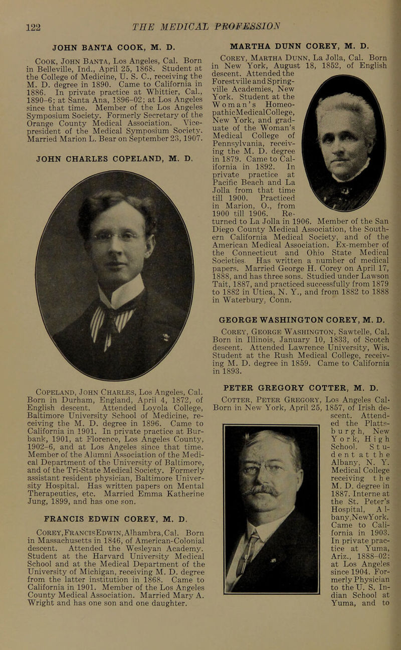 JOHN BANTA COOK, M. D. Cook, John Banta, Los Angeles, Cal. Born in Belleville, Ind., April 25, 1868. Student at the College of Medicine, U. S. C., receiving the M. D. degree in 1890. Came to California in 1886. In private practice at Whittier, Cal., 1890-6; at Santa Ana, 1896-02; at Los Angeles since that time. Member of the Los Angeles Symposium Society. Formerly Secretary of the Orange County Medical Association. Vice- president of the Medical Symposium Society. Married Marion L. Bear on September 28,1907. JOHN CHARLES COPELAND, M. D. Copeland, .John Charles, Los Angeles, Cal. Born in Durham, England, April 4, 1872, of English descent. Attended Loyola College, Baltimore University School of Medicine, re- ceiving the M. D. degree in 1896. Came to California in 1901. In private practice at Bur- bank, 1901, at Florence, Los Angeles County, 1902-6, and at Los Angeles since that time. Member of the Alumni Association of the Medi- cal Department of the University of Baltimore, and of the Tri-State Medical Society. Formerly assistant resident physician, Baltimore Univer- sity Hospital. Has written papers on Mental Therapeutics, etc. Married Emma Katherine Jung, 1899, and has one son. FRANCIS EDWIN COREY, M. D. Corey,FrancisEdwtn,Alhambra, Cal. Born in Massachusetts in 1846, of American-Colonial descent. Attended the Wesleyan Academy. Student at the Harvard University Medical School and at the Medical Department of the University of Michigan, receiving M. D. degree from the latter institution in 1868. Came to California in 1901. Member of the Los Angeles County Medical Association. Married Mary A. Wright and has one son and one daughter. MARTHA DUNN COREY, M. D. Corey, Martha Dunn, La Jolla, Cal. Born in New York, August 18, 1852, of English descent. Attended the Forestville and Spring- ville Academies, New York. Student at the Woman’s Homeo- pathicMedicalCollege, New York, and grad- uate of the Woman’s Medical College of Pennsylvania, receiv- ing the M. D. degree in 1879. Came to Cal- ifornia in 1892. In private practice at Pacific Beach and La Jolla from that time till 1900. Practiced in Marion, O., from 1900 till 1906. Re- turned to La Jolla in 1906. Member of the San Diego County Medical Association, the South- ern California Medical Society, and of the American Medical Association. Ex-member of the Connecticut and Ohio State Medical Societies Has written a number of medical papers. Married George H. Corey on April 17, 1888, and has three sons. Studied under Lawson Tait, 1887, and practiced successfully from 1879 to 1882 in Utica, N. Y., and from 1882 to 1888 in Waterbury, Conn. GEORGE WASHINGTON COREY, M. D. Corey, George Washington, Sawtelle, Cal. Born in Illinois, January 10, 1833, of Scotch descent. Attended Lawrence University, Wis. Student at the Rush Medical College, receiv- ing M. D. degree in 1859. Came to California in 1893. PETER GREGORY COTTER, M. D. Cotter, Peter Gregory, Los Angeles Cal- Born in New York, April 25, 1857, of Irish de- scent. Attend- ed the Platts- burgh, New York, High School. Stu- dent at the Albany, N. Y. Medical College receiving the M. D. degree in 1887.Interne at the St. Peter’s Hospital, A1- bany,NewYork. Came to Cali- fornia in 1903. In private prac- tice at Yuma, Ariz., 1888-02: at Los Angeles since 1904. For- merly Physician to the U. S. In- dian School at Yuma, and to