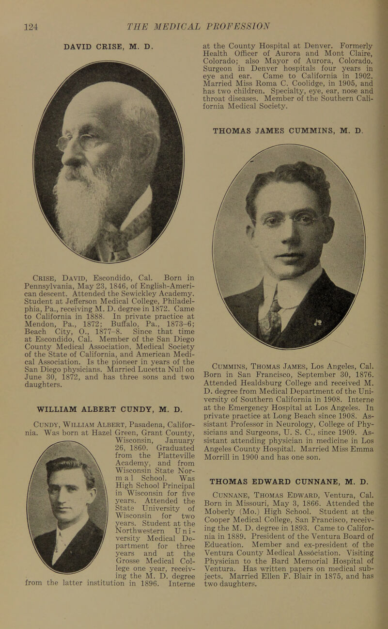 DAVID CRISE, M. D. Crise, David, Escondido, Cal. Born in Pennsylvania, May 23, 1846, of English-Ameri- can descent. Attended the Sewickley Academy. Student at Jefferson Medical College, Philadel- phia, Pa., receiving M. D. degree in 1872. Came to California in 1888. In private practice at Mendon, Pa., 1872; Buffalo, Pa., 1873-6; Beach City, 0., 1877-8. Since that time at Escondido, Cal. Member of the San Diego County Medical Association, Medical Society of the State of California, and American Medi- cal Association. Is the pioneer in years of the San Diego physicians. Married Lucetta Null on June 30, 1872, and has three sons and two daughters. WILLIAM ALBERT CUNDY, M. D. Cundy, William Albert, Pasadena, Califor- nia. Was born at Hazel Green, Grant County, Wisconsin, January 26, 1860. Graduated from the Platteville Academy, and from Wisconsin State Nor- m a 1 School. Was High School Principal in Wisconsin for five years. Attended the State University of Wisconsin for two years. Student at the N orth wester n U n i - versity Medical De- partment for three years and at the Grosse Medical Col- lege one year, receiv- ing the M. D. degree from the latter institution in 1896. Interne at the County Hospital at Denver. Formerly Health Officer of Aurora and Mont Claire, Colorado; also Mayor of Aurora, Colorado. Surgeon in Denver hospitals four years in eye and ear. Came to California in 1902. Married Miss Roma C. Coolidge, in 1905, and has two children. Specialty, eye, ear, nose and throat diseases. Member of the Southern Cali- fornia Medical Society. THOMAS JAMES CUMMINS, M. D. Cummins, Thomas James, Los Angeles, Cal. Born in San Francisco, September 30, 1876. Attended Healdsburg College and received M. D. degree from Medical Department of the Uni- versity of Southern California in 1908. Interne at the Emergency Hospital at Los Angeles. In private practice at Long Beach since 1908. As- sistant Professor in Neurology, College of Phy- sicians and Surgeons, U. S. C., since 1909. As- sistant attending physician in medicine in Los Angeles County Hospital. Married Miss Emma Morrill in 1900 and has one son. THOMAS EDWARD CUNNANE, M. D. Cunnane, Thomas Edward, Ventura, Cal. Born in Missouri, May 3, 1866. Attended the Moberly (Mo.) High School. Student at the Cooper Medical College, San Francisco, receiv- ing the M. D. degree in 1893. Came to Califor- nia in 1889. President of the Ventura Board of Education. Member and ex-president of the Ventura County Medical Association. Visiting Physician to the Bard Memorial Hospital of Ventura. Has written papers on medical sub- jects. Married Ellen F. Blair in 1875, and has two daughters.