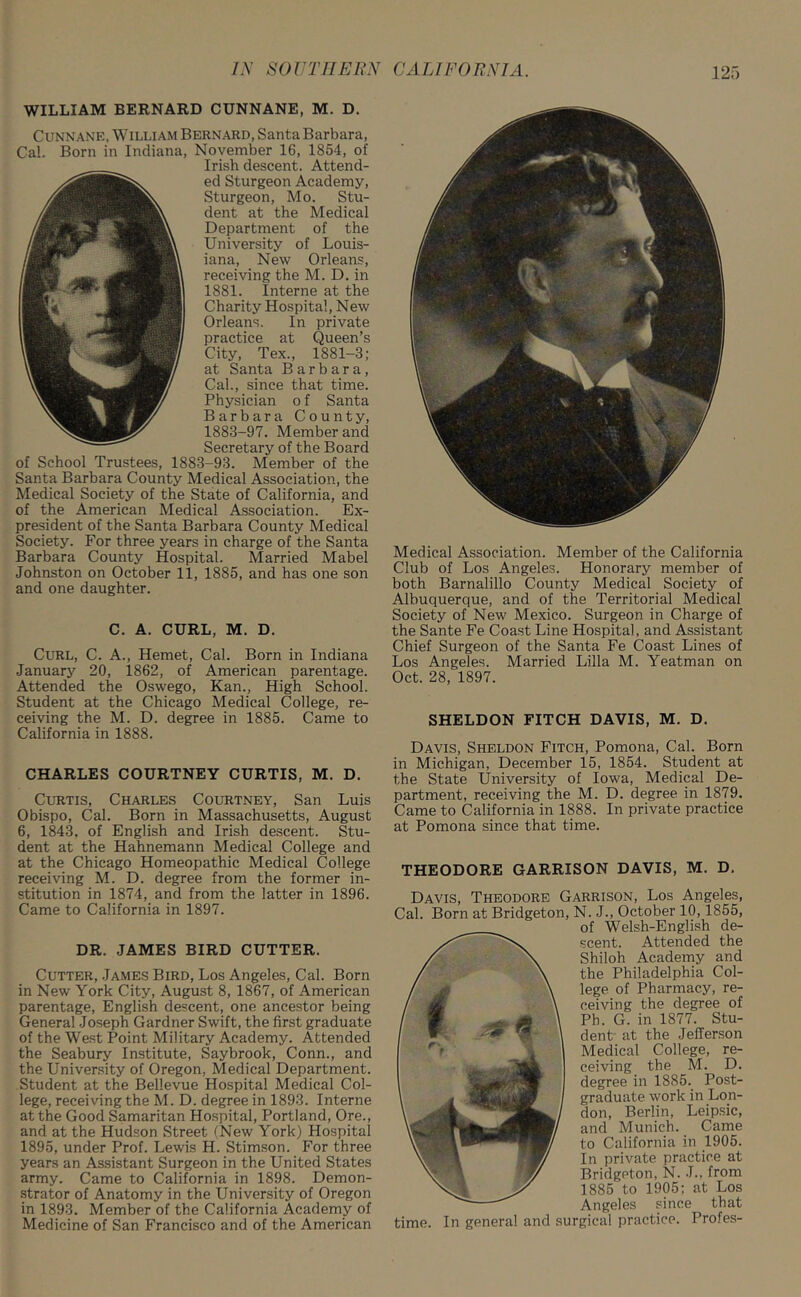 WILLIAM BERNARD CUNNANE, M. D. Cunnane, William Bernard, Santa Barbara, Cal. Born in Indiana, November 16, 1854, of Irish descent. Attend- ed Sturgeon Academy, Sturgeon, Mo. Stu- dent at the Medical Department of the University of Louis- iana, New Orleans, receiving the M. D. in 1881. Interne at the Charity Hospital, New Orleans. In private practice at Queen’s City, Tex., 1881-3; at Santa Barbara, Cal., since that time. Physician o f Santa Barbara County, 1883-97. Member and Secretary of the Board of School Trustees, 1883-93. Member of the Santa Barbara County Medical Association, the Medical Society of the State of California, and of the American Medical Association. Ex- president of the Santa Barbara County Medical Society. For three years in charge of the Santa Barbara County Hospital. Married Mabel Johnston on October 11, 1885, and has one son and one daughter. C. A. CURL, M. D. Curl, C. A., Hemet, Cal. Born in Indiana January 20, 1862, of American parentage. Attended the Oswego, Kan., High School. Student at the Chicago Medical College, re- ceiving the M. D. degree in 1885. Came to California in 1888. CHARLES COURTNEY CURTIS, M. D. Curtis, Charles Courtney, San Luis Obispo, Cal. Born in Massachusetts, August 6, 1843. of English and Irish descent. Stu- dent at the Hahnemann Medical College and at the Chicago Homeopathic Medical College receiving M. D. degree from the former in- stitution in 1874, and from the latter in 1896. Came to California in 1897. DR. JAMES BIRD CUTTER. Cutter, .James Bird, Los Angeles, Cal. Born in New York City, August 8, 1867, of American parentage, English descent, one ancestor being General Joseph Gardner Swift, the first graduate of the West Point Military Academy. Attended the Seabury Institute, Saybrook, Conn., and the University of Oregon, Medical Department. Student at the Bellevue Hospital Medical Col- lege, receiving the M. D. degree in 1893. Interne at the Good Samaritan Hospital, Portland, Ore., and at the Hudson Street (New York) Hospital 1895, under Prof. Lewis H. Stimson. For three years an Assistant Surgeon in the United States army. Came to California in 1898. Demon- strator of Anatomy in the University of Oregon in 1893. Member of the California Academy of Medicine of San Francisco and of the American Medical Association. Member of the California Club of Los Angeles. Honorary member of both Barnalillo County Medical Society of Albuquerque, and of the Territorial Medical Society of New Mexico. Surgeon in Charge of the Sante Fe Coast Line Hospital, and Assistant Chief Surgeon of the Santa Fe Coast Lines of Los Angeles. Married Lilia M. Yeatman on Oct. 28, 1897. SHELDON FITCH DAVIS, M. D. Davis, Sheldon Fitch, Pomona, Cal. Born in Michigan, December 15, 1854. Student at the State University of Iowa, Medical De- partment, receiving the M. D. degree in 1879. Came to California in 1888. In private practice at Pomona since that time. THEODORE GARRISON DAVIS, M. D. Davis, Theodore Garrison, Los Angeles, Cal. Born at Bridgeton, N. J., October 10, 1855, of Welsh-English de- scent. Attended the Shiloh Academy and the Philadelphia Col- lege of Pharmacy, re- ceiving the degree of Ph. G. in 1877. Stu- dent at the Jefferson Medical College, re- ceiving the M. D. degree in 1885. Post- graduate work in Lon- don, Berlin, Leipsic, and Munich. Came to California in 1905. In private practice at Bridgeton, N. J., from 1885 to 1905; at Los Angeles since that time. In general and surgical practice. Profes-