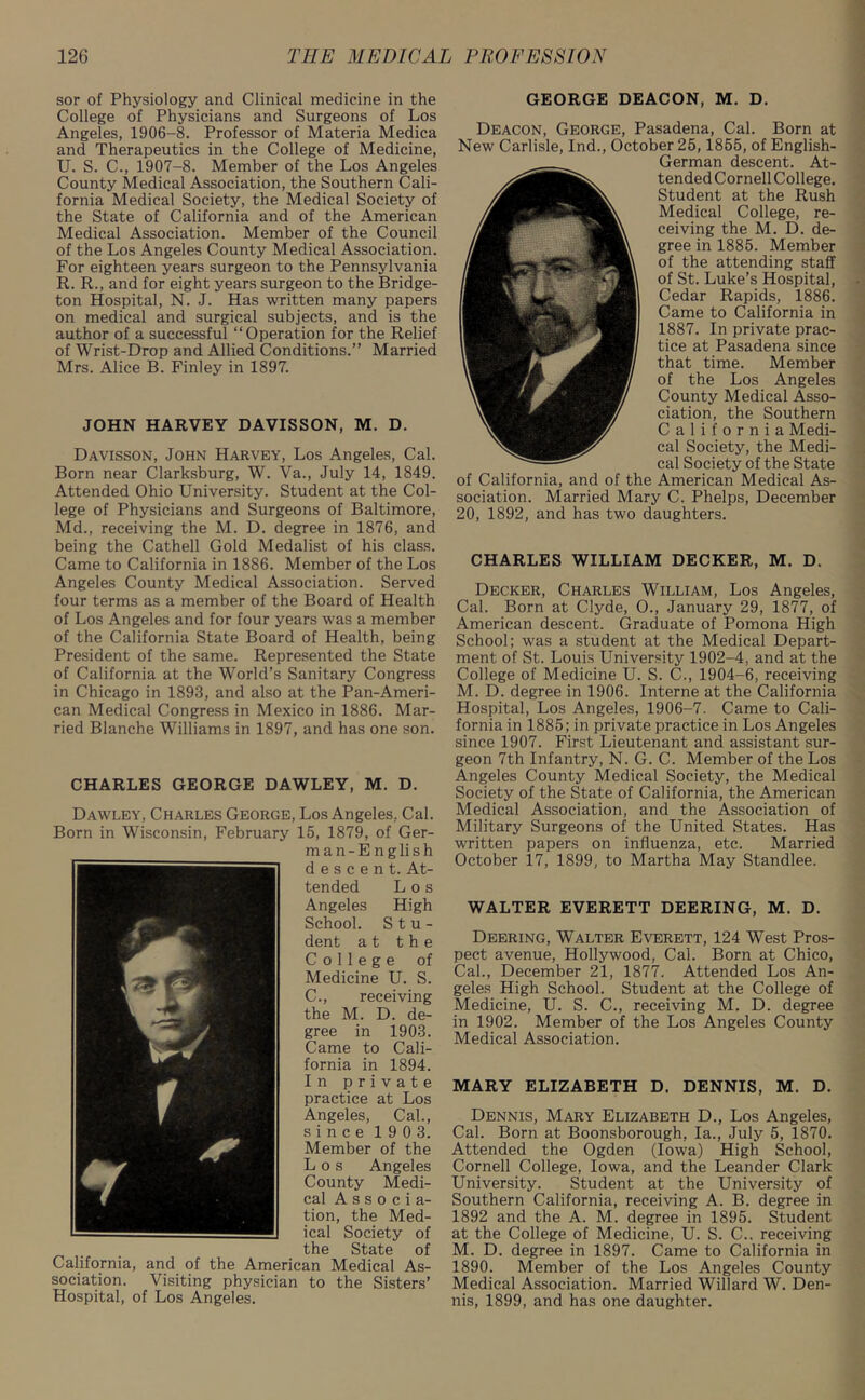 sor of Physiology and Clinical medicine in the College of Physicians and Surgeons of Los Angeles, 1906-8. Professor of Materia Medica and Therapeutics in the College of Medicine, U. S. C., 1907-8. Member of the Los Angeles County Medical Association, the Southern Cali- fornia Medical Society, the Medical Society of the State of California and of the American Medical Association. Member of the Council of the Los Angeles County Medical Association. For eighteen years surgeon to the Pennsylvania R. R., and for eight years surgeon to the Bridge- ton Hospital, N. J. Has written many papers on medical and surgical subjects, and is the author of a successful “Operation for the Relief of Wrist-Drop and Allied Conditions.” Married Mrs. Alice B. Finley in 1897. JOHN HARVEY DAVISSON, M. D. Davisson, John Harvey, Los Angeles, Cal. Born near Clarksburg, W. Va., July 14, 1849. Attended Ohio University. Student at the Col- lege of Physicians and Surgeons of Baltimore, Md., receiving the M. D. degree in 1876, and being the Cathell Gold Medalist of his class. Came to California in 1886. Member of the Los Angeles County Medical Association. Served four terms as a member of the Board of Health of Los Angeles and for four years was a member of the California State Board of Health, being President of the same. Represented the State of California at the World’s Sanitary Congress in Chicago in 1893, and also at the Pan-Ameri- can Medical Congress in Mexico in 1886. Mar- ried Blanche Williams in 1897, and has one son. CHARLES GEORGE DAWLEY, M. D. Dawley, Charles George, Los Angeles, Cal. Born in Wisconsin, February 15, 1879, of Ger- man-English descent. At- tended Los Angeles High School. Stu- dent at the College of Medicine U. S. C., receiving the M. D. de- gree in 1903. Came to Cali- fornia in 1894. In private practice at Los Angeles, Cal., since 190 3. Member of the Los Angeles County Medi- cal A s s o c i a- tion, the Med- ical Society of . . the State of California, and of the American Medical As- sociation. Visiting physician to the Sisters’ Hospital, of Los Angeles. GEORGE DEACON, M. D. Deacon, George, Pasadena, Cal. Born at New Carlisle, Ind., October 25,1855, of English- German descent. At- tended Cornell College. Student at the Rush Medical College, re- ceiving the M. D. de- gree in 1885. Member of the attending staff of St. Luke’s Hospital, Cedar Rapids, 1886. Came to California in 1887. In private prac- tice at Pasadena since that time. Member of the Los Angeles County Medical Asso- ciation, the Southern California Medi- cal Society, the Medi- cal Society of the State of California, and of the American Medical As- sociation. Married Mary C. Phelps, December 20, 1892, and has two daughters. CHARLES WILLIAM DECKER, M. D. Decker, Charles William, Los Angeles, Cal. Born at Clyde, O., January 29, 1877, of American descent. Graduate of Pomona High School; was a student at the Medical Depart- ment of St. Louis University 1902-4, and at the College of Medicine U. S. C., 1904-6, receiving M. D. degree in 1906. Interne at the California Hospital, Los Angeles, 1906-7. Came to Cali- fornia in 1885; in private practice in Los Angeles since 1907. First Lieutenant and assistant sur- geon 7th Infantry, N. G. C. Member of the Los Angeles County Medical Society, the Medical Society of the State of California, the American Medical Association, and the Association of Military Surgeons of the United States. Has written papers on influenza, etc. Married October 17, 1899, to Martha May Standlee. WALTER EVERETT DEERING, M. D. Deering, Walter Everett, 124 West Pros- pect avenue, Hollywood, Cal. Born at Chico, Cal., December 21, 1877. Attended Los An- geles High School. Student at the College of Medicine, U. S. C., receiving M. D. degree in 1902. Member of the Los Angeles County Medical Association. MARY ELIZABETH D. DENNIS, M. D. Dennis, Mary Elizabeth D., Los Angeles, Cal. Born at Boonsborough, la., July 5, 1870. Attended the Ogden (Iowa) High School, Cornell College, Iowa, and the Leander Clark University. Student at the University of Southern California, receiving A. B. degree in 1892 and the A. M. degree in 1895. Student at the College of Medicine, U. S. C.. receiving M. D. degree in 1897. Came to California in 1890. Member of the Los Angeles County Medical Association. Married Willard W. Den- nis, 1899, and has one daughter.
