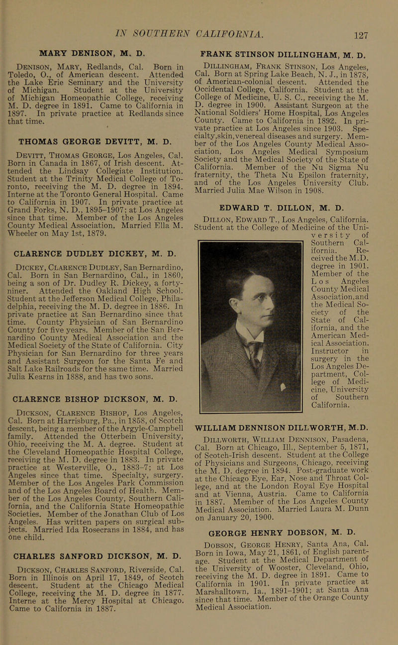 MARY DENISON, M. D. Denison, Mary, Redlands, Cal. Born in Toledo, 0., of American descent. Attended the Lake Erie Seminary and the University of Michigan. Student at the University of Michigan Homeopathic College, receiving M. D. degree in 1891. Came to California in 1897. In private practice at Redlands since that time. THOMAS GEORGE DEVITT, M. D. Devitt, Thomas George, Los Angeles, Cal. Born in Canada in 1867, of Irish descent. At- tended the Lindsay Collegiate Institution. Student at the Trinity Medical College of To- ronto, receiving the M. D. degree in 1894. Interne at the Toronto General Hospital. Came to California in 1907. In private practice at Grand Forks, N. D., 1895-1907; at Los Angeles since that time. Member of the Los Angeles County Medical Association. Married Ella M. Wheeler on May 1st, 1879. CLARENCE DUDLEY DICKEY, M. D. Dickey, Clarence Dudley, San Bernardino, Cal. Born in San Bernardino, Cal., in 1860, being a son of Dr. Dudley R. Dickey, a forty- niner. Attended the Oakland High School. Student at the Jefferson Medical College, Phila- delphia, receiving the M. D. degree in 1886. In private practice at San Bernardino since that time. County Physician of San Bernardino County for five years. Member of the San Ber- nardino County Medical Association and the Medical Society of the State of California. City Physician for San Bernardino for three years and Assistant Surgeon for the Santa Fe and Salt Lake Railroads for the same time. Married Julia Kearns in 1888, and has two sons. CLARENCE BISHOP DICKSON, M. D. Dickson, Clarence Bishop, Los Angeles, Cal. Born at Harrisburg, Pa., in 1858, of Scotch descent, being a member of the Argyle-Campbell family. Attended the Otterbein University, Ohio, receiving the M. A. degree. Student at the Cleveland Homeopathic Hospital College, receiving the M. D. degree in 1883. In private practice at Westerville, 0., 1883-7; at Los Angeles since that time. Specialty, surgery. Member of the Los Angeles Park Commission and of the Los Angeles Board of Health. Mem- ber of the Los Angeles County, Southern Cali- fornia, and the California State Homeopathic Societies. Member of the Jonathan Club of Los Angeles. Has written papers on surgical sub- jects. Married Ida Rosecrans in 1884, and has One child. CHARLES SANFORD DICKSON, M. D. Dickson, Charles Sanford, Riverside, Cal. Born in Illinois on April 17, 1849, of Scotch descent. Student at the Chicago Medical College, receiving the M. D. degree in 1877. Interne at the Mercy Hospital at Chicago. Came to California in 1887. FRANK STINSON DILLINGHAM, M. D. Dillingham, Frank Stinson, Los Angeles, Cal. Born at Spring Lake Beach, N. J., in 1878, of American-colonial descent. Attended the Occidental College, California. Student at the College of Medicine, U. S. C., receiving the M. D. degree in 1900. Assistant Surgeon at the National Soldiers’ Home Hospital, Los Angeles County. Came to California in 1892. In pri- vate practice at Los Angeles since 1903. Spe- cialty,skin, venereal diseases and surgery. Mem- ber of the Los Angeles County Medical Asso- ciation, Los Angeles Medical Symposium Society and the Medical Society of the State of California. Member of the Nu Sigma Nu fraternity, the Theta Nu Epsilon fraternity, and of the Los Angeles University Club. Married Julia Mae Wilson in 1908. EDWARD T. DILLON, M. D. Dillon, Edward T., Los Angeles, California. Student at the College of Medicine of the Uni- v e r s i t y of Southern Cal- ifornia. Re- ceived the M.D. degree in 1901. Member of the Los Angeles County Medical Association, and the Medical So- ciety of the State of Cal- ifornia, and the American Med- ical Association. Instructor in surgery in the Los Angeles De- partment, Col- lege of Medi- cine, University of Southern California. WILLIAM DENNISON DILI-WORTH, M.D. Dillworth, William Dennison, Pasadena, Cal. Born at Chicago, 111., September 5, 1871, of Scotch-Irish descent. Student at the College of Physicians and Surgeons, Chicago, receiving the M. D. degree in 1894. Post-graduate work at the Chicago Eye, Ear, Nose and Throat Col- lege, and at the London Royal Eye Hospital and at Vienna, Austria. Came to California in 1887. Member of the Los Angeles County Medical Association. Married Laura M. Dunn on January 20, 1900. GEORGE HENRY DOBSON, M. D. Dobson, George Henry, Santa Ana, Cal. Born in Iowa, May 21, 1861, of English parent- age. Student at the Medical Department of the University of Wooster, Cleveland, Ohio, receiving the M. D. degree in 1891. Came to California in 1901. In private practice at Marshalltown, la., 1891-1901; at Santa Ana since that time. Member of the Orange County Medical Association.
