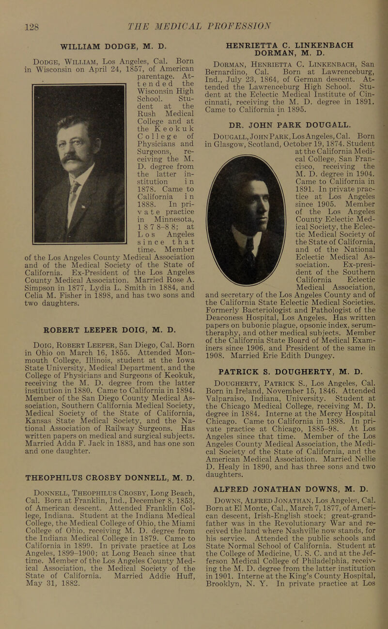 WILLIAM DODGE, M. D. Dodge, William, Los Angeles, Cal. Born in Wisconsin on April 24, 1857, of American parentage. At- tended the Wisconsin High School. Stu- dent at the Rush Medical College and at the Keokuk College of Physicians and Surgeons, re- ceiving the M. D. degree from the latter in- stitution i n 1878. Came to California i n 1888. In pri- v a t e practice in Minnesota, 1 8 7 8-8 8; at Los Angeles since that time. Member of the Los Angeles County Medical Association and of the Medical Society of the State of California. Ex-President of the Los Angeles County Medical Association. Married Rose A. Simpson in 1877, Lydia L. Smith in 1884, and Celia M. Fisher in 1898, and has two sons and two daughters. ROBERT LEEPER DOIG, M. D. Doig, Robert Leeper, San Diego, Cal. Born in Ohio on March 16, 1855. Attended Mon- mouth College, Illinois, student at the Iowa State University, Medical Department, and the College of Physicians and Surgeons of Keokuk, receiving the M. D. degree from the latter institution in 1880. Came to California in 1894. Member of the San Diego County Medical As- sociation, Southern California Medical Society, Medical Society of the State of California, Kansas State Medical Society, and the Na- tional Association of Railway Surgeons. Has written papers on medical and surgical subjects. Married Adda F. Jack in 1883, and has one son and one daughter. THEOPHJLUS CROSBY DONNELL, M. D. HENRIETTA C. LINKENBACH DORMAN, M. D. Dorman, Henrietta C. Linkenbach, San Bernardino, Cal. Born at Lawrenceburg, Ind., July 23, 1864, of German descent. At- tended the Lawrenceburg High School. Stu- dent at the Eclectic Medical Institute of Cin- cinnati, receiving the M. D. degree in 1891. Came to California in 1895. DR. JOHN PARK DOUGALL. Dougall, John Park, Los Angeles, Cal. Born in Glasgow, Scotland, October 19,1874. Student at the California Medi- cal College, San Fran- cisco, receiving the M. D. degree in 1904. Came to California in 1891. In private prac- tice at Los Angeles since 1905. Member of the Los Angeles County Eclectic Med- ical Society, the Eclec- tic Medical Society of the State of California, and of the National Eclectic Medical As- sociation. Ex-presi- dent of the Southern California Eclectic Medical Association, and secretary of the Los Angeles County and of the California State Eclectic Medical Societies. Formerly Bacteriologist and Pathologist of the Deaconess Hospital, Los Angeles. Has -written papers on bubonic plague, opsonic index, serum- theraphy, and other medical subjects. Member of the California State Board of Medical Exam- iners since 1906, and President of the same in 1908. Married Erie Edith Dungey. PATRICK S. DOUGHERTY, M. D. Dougherty, Patrick S., Los Angeles, Cal. Born in Ireland, November 15, 1846. Attended Valparaiso, Indiana, University. Student at the Chicago Medical College, receiving M. D. degree in 1884. Interne at the Mercy Hospital Chicago. Came to California in 1898. In pri- vate practice at Chicago, 1885-98. At Los Angeles since that time. Member of the Los Angeles County Medical Association, the Medi- cal Society of the State of California, and the American Medical Association. Married Nellie D. Healy in 1890, and has three sons and two daughters. Donnell, Theophilus Crosby, Long Beach, Cal. Born at Franklin, Ind., December 8, 1853, of American descent. Attended Franklin Col- lege, Indiana. Student at the Indiana Medical College, the Medical College of Ohio, the Miami College of Ohio, receiving M. D. degree from the Indiana Medical College in 1879. Came to California in 1899. In private practice at Los Angeles, 1899-1900; at Long Beach since that time. Member of the Los Angeles County Med- ical Association, the Medical Society of the State of California. Married Addie Huff, May 31, 1882. ALFRED JONATHAN DOWNS, M. D. Downs, Alfred Jonathan, Los Angeles, Cal. Born at El Monte, Cal., March 7,1877, of Ameri- can descent, Irish-English stock; great-grand- father was in the Revolutionary War and re- ceived the land where Nashville now stands, for his service. Attended the public schools and State Normal School of California. Student at the College of Medicine, U. S. C. and at the Jef- ferson Medical College of Philadelphia, receiv- ing the M. D. degree from the latter institution in 1901. Interne at the King’s County Hospital, Brooklyn, N. Y. In private practice at Los