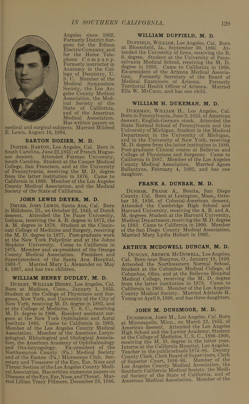 Angeles since 1902. Formerly District Sur- geon for the Edison Electric Company, and for the Home Tele- phone Company. Formerly instructor in Anatomy in the Col- lege of Dentistry, U. S. C. Member of the Medical Symposium Society, the Los An- geles County Medical Association, the Med- ical Society of the State of California, and of the American Medical Association. Has written papers on medical and surgical subjects. Married Mildred E. Lewis, August 16, 1904. BARTON DOZIER, M. D. Dozier, Barton, Los Angeles, Cal. Born in South Carolina, June 22,1851; of French Hugue- not descent. Attended Furman University, South Carolina. Student at the Cooper Medical College, San Francisco, and at the University of Pennsylvania, receiving the M. D. degree from the latter institution in 1876. Came to California in 1869. Member of the Los Angeles County Medical Association, and the Medical Society of the State of California. JOHN LEWIS DRYER, M. D. Dryer, John Lewis, Santa Ana, Cal. Born in Hillsboro, 111., on October 22, 1845, of Dutch descent. Attended the De Pauw University, Indiana, receiving the A. B. degree in 1875, the A. M. degree in 1878. Student at the Cincin- nati College of Medicine and Surgery, receiving the M. D. degree in 1877. Post-graduate work at the New York Polyclinic and at the Johns Hopkins University. Came to California in 1875. Member and ex-president of the Orange County Medical Association. President and Superintendent of the Santa Ana Hospital, 1903-7. Married Mary L. Alexander on May 8, 1887, and has two children. WILLIAM HENRY DUDLEY, M. D. Dudley, William Henry, Los Angeles, Cal. Born at Madison, Conn., January 1, 1855. Student at the College of Physicians and Sur- geons, New York, and University of the City of New York, receiving M. D. degree in 1882, and at the College of Medicine, U. S. C., receiving M. D. degree in 1906. Resident assistant sur- geon at the New York Ophthalmic and Aural Institute 1893. Came to California in 1905. Member of the Los Angeles County Medical Association. Member of the American Laryn- gological, Rhinological and Otological Associa- tion, the American Academy of Ophthalmology and Oto-laryngology. Ex-president of the Northampton County (Pa.) Medical Society and of the Easton (Pa.) Microscope Club. Sec- retary and Treasurer of the Eye, Ear, Nose and Throat Section of the Los Angeles County Medi- cal Association. Has written numerous papers on Diseases of theEye,Ear,Nose,andThroat. Mar- ried Lillian Tracy Fillmore, December 25, 1886. WILLIAM DUFFIELD, M. D. Duffield, William, Los Angeles, Cal. Born at Bloomfield, la., September 30, 1866. At- tended the University of Iowa, receiving the B. S. degree. Student at the University of Penn- sylvania Medical School, receiving the M. D. degree in 1893. Came to California in 1906. Ex-president of the Arizona Medical Associa- tion. Formerly Secretary of the Board of Medical Examiners of Arizona. Formerly Territorial Health Officer of Arizona. Married Ella W. McCann, and has one child. WILLIAM H. DUKEMAN, M. D. Dukeman, William H., Los Angeles, Cal. Born in Pennsylvania, June 2, 1855, of American descent; English-German stock. Attended the State Normal School of Pennsylvania and the University of Michigan. Student in the Medical Department in the University of Michigan, and in the University of New York, receiving M. D. degree from the latter institution in 1880. Post-graduate Clinical course at Bellevue and College of Physicians and Surgeons. Came to California in 1887. Member of the Los Angeles County Medical Association. Married Agnes Ballantyne, February 4, 1892, and has one daughter. FRANK A. DUNBAR, M. D. Dunbar, Frank A., Bonita, San Diego County, Cal. Born at Lexington, Mass., Octo- ber 10, 1856, of Colonial-American descent. Attended the Cambridge High School and Harvard University, receiving the A. B. and A. M. degrees. Student at the Harvard University, Medical Department, receiving the M.D. degree in 1883. Came to California in 1900. Member of the San Diego County Medical Association. Married Mary Lydia Hobart in 1902. ARTHUR MCDOWELL DUNCAN, M. D. Duncan, Arthur McDowell, Los Angeles, Cal. Born near Bucyrus, O., January 18, 1850. Attended the Northwestern Normal School. Student at the Columbus Medical College, of Columbus, Ohio, and at the Bellevue Hospital Medical College, receiving the M. D. degree from the latter institution in 1878. Came to California in 1903. Member of the Los Angeles County Medical Society. Married Adelaide H. Young on April 9,1890, and has three daughters. JOHN M. DUNSMOOR, M. D. Dunsmoor, John M., Los Angeles, Cal. Born t Minneapolis, Minn., on March 12, 1855, of merican descent. Attended the Los Angeles [igh School and the Lawler Academy. Student t the College of Medicine, U. S. C., 1896-1900, nceiving the M. D. degree in the latter year, iaterne at the California Hospital, Los Angeles, 'eacher in the public schools 1874-86. Deputy bunty Clerk, Clerk Board of Supervisors, Clerk f Superior Court, 1886-96. Member of the ,os Angeles County Medical Association, the outhern California Medical Society, the Medi- al Society of the State of California, and of .merican Medical Association. Member of the