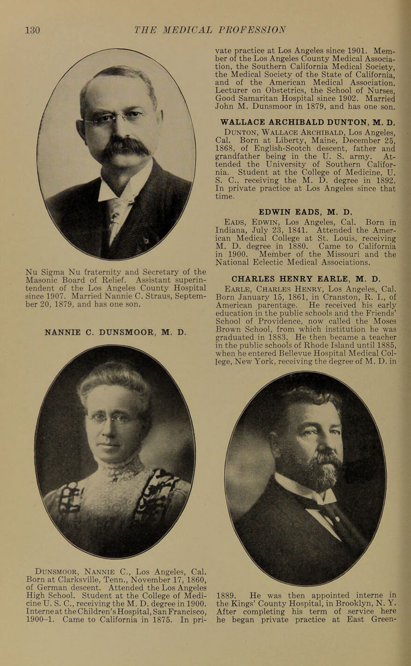 Nu Sigma Nu fraternity and Secretary of the Masonic Board of Relief. Assistant superin- tendent of the Los Angeles County Hospital since 1907. Married Nannie C. Straus, Septem- ber 20, 1879, and has one son. NANNIE C. DUNSMOOR, M. D. Dunsmoor, Nannie C., Los Angeles, Cal. Born at Clarksville, Tenn., November 17, 1860, of German descent. Attended the Los Angeles High School. Student at the College of Medi- cine U. S. C., receiving the M. D. degree in 1900. Interne at the Children’s Hospital, San Francisco, 1900-1. Came to California in 1875. In pri- vate practice at Los Angeles since 1901. Mem- ber of the Los Angeles County Medical Associa- tion, the Southern California Medical Society, the Medical Society of the State of California, and of the American Medical Association. Lecturer on Obstetrics, the School of Nurses, Good Samaritan Hospital since 1902. Married John M. Dunsmoor in 1879, and has one son. WALLACE ARCHIBALD DUNTON, M. D. Dunton, Wallace Archibald, Los Angeles, Cal. Born at Liberty, Maine, December 25, 1868, of English-Scotch descent, father and grandfather being in the U. S. army. At- tended the University of Southern Califor- nia. Student at the College of Medicine, U. S. C., receiving the M. D. degree in 1892. In private practice at Los Angeles since that time. EDWIN EADS, M. D. Eads, Edwin, Los Angeles, Cal. Born in Indiana, July 23, 1841. Attended the Amer- ican Medical College at St. Louis, receiving M. D. degree in 1880. Came to California in 1900. Member of the Missouri and the National Eclectic Medical Associations. CHARLES HENRY EARLE, M. D. Earle, Charles Henry, Los Angeles, Cal. Born January 15, 1861, in Cranston, R. I., of American parentage. He received his early education in the public schools and the Friends’ School of Providence, now called the Moses Brown School, from which institution he was graduated in 1883. He then became a teacher in the public schools of Rhode Island until 1885, when he entered Bellevue Hospital Medical Col- lege, New York, receiving the degree of M. D. in 1889. He was then appointed interne in the Kings’ County Hospital, in Brooklyn, N. Y. After completing his term of service here he began private practice at East Green-