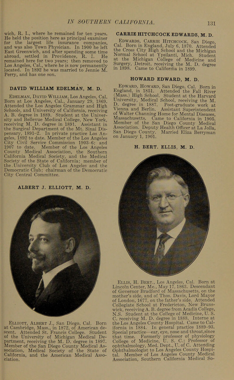 wich, R. I., where he remained for ten years. He held the position here as principal examiner for the largest life insurance companies, and was also Town Physician. In 1900 he left East Greenwich, and after spending some time abroad, settled in Providence, R. I. He remained here for two years; then removed to Los Angeles, Cal., where he is now permanently located. In 1892 he was married to Jennie M. Perry, and has one son. DAVID WILLIAM EDELMAN, M. D. Edelman, David William, Los Angeles, Cal. Born at Los Angeles, Cal., January 29, 1869. Attended the Los Angeles Grammar and High Schools, and University of California, receiving A. B. degree in 1889. Student at the Univer- sity and Bellevue Medical College, New York, receiving M. D. degree in 1891. Assistant in the Surgical Department of the Mt. Sinai Dis- pensary, 1891-2. In private practice Los An- geles, 1892 to date. Member of the Los Angeles City Civil Service Commission 1903-6; and 1907 to date. Member of the Los Angeles County Medical Association, the Southern California Medical Society, and the Medical Society of the State of California; member of the .University Club of Los Angeles and the Democratic Club; chairman of the Democratic City Central Committee. ALBERT J. ELLIOTT, M. D. Elliott, Albert J., San Diego, Cal. Born at Cambridge, Mass., in 1872, of American de- scent. Attended St. Francis College. Student of the University of Michigan Medical De- partment, receiving the M. D. degree in 1897. Member of the San Diego County Medical As- sociation, Medical Society of the State of California, and the American Medical Asso- ciation. CARRIE HITCHCOCK EDWARDS, M. D. Edwards, Carrie Hitchcock, San Diego, Cal. Born in England, July 6, 1870. Attended the Cross City High School and the Michigan Normal School at Ypsilanti, Mich. Student at the Michigan College of Medicine and Surgery, Detroit, receiving the M. D. degree in 1898. Came to California in 1899. HOWARD EDWARD, M. D. Edward, Howard, San Diego, Cal. Born in England, in 1851. Attended the Fall River (Mass.) High School. Student at the Harvard University, Medical School, receiving the M. D. degree in 1887. Post-graduate work at Vienna and Berlin. Assistant Superintendent of Walter Channing Home for Mental Diseases, Massachusetts. Came to California in 1905. Member of the San Diego County Medical Association. Deputy Health Officer at La Jolla, San Diego County. Married Eliza Berryman on January 1, 1901. H. BERT. ELLIS, M. D. Ellis, H. Bert., Los Angeles, Cal. Born at Lincoln Center, Me., May 17, 1863. Descendant of Governor Bradford of Massachusetts, on the mother’s side, and of Thos. Davis, Lord Mayor of London, 1677, on the father’s side. Attended Collegiate School at Fredericton, New Bruns- wick, receiving A. B. degree from Acadia College, N.S. Student at the College of Medicine, U. S. C. receiving M. D. degree in 1888. Interne at the Los Angeles County Hospital. Came to Cal- ifornia in 1884. In general practice 1889-93. Special practice—ear, eye, nose and throat,since that time. Formerly professor of physiology College of Medicine, U. S. C.; Professor of ophthalmology, Med. Dept., U. of C. Attending Ophthalmologist to Los Angeles County Hospi- tal. Member of Los Angeles County Medical Association, Southern California Medical So-