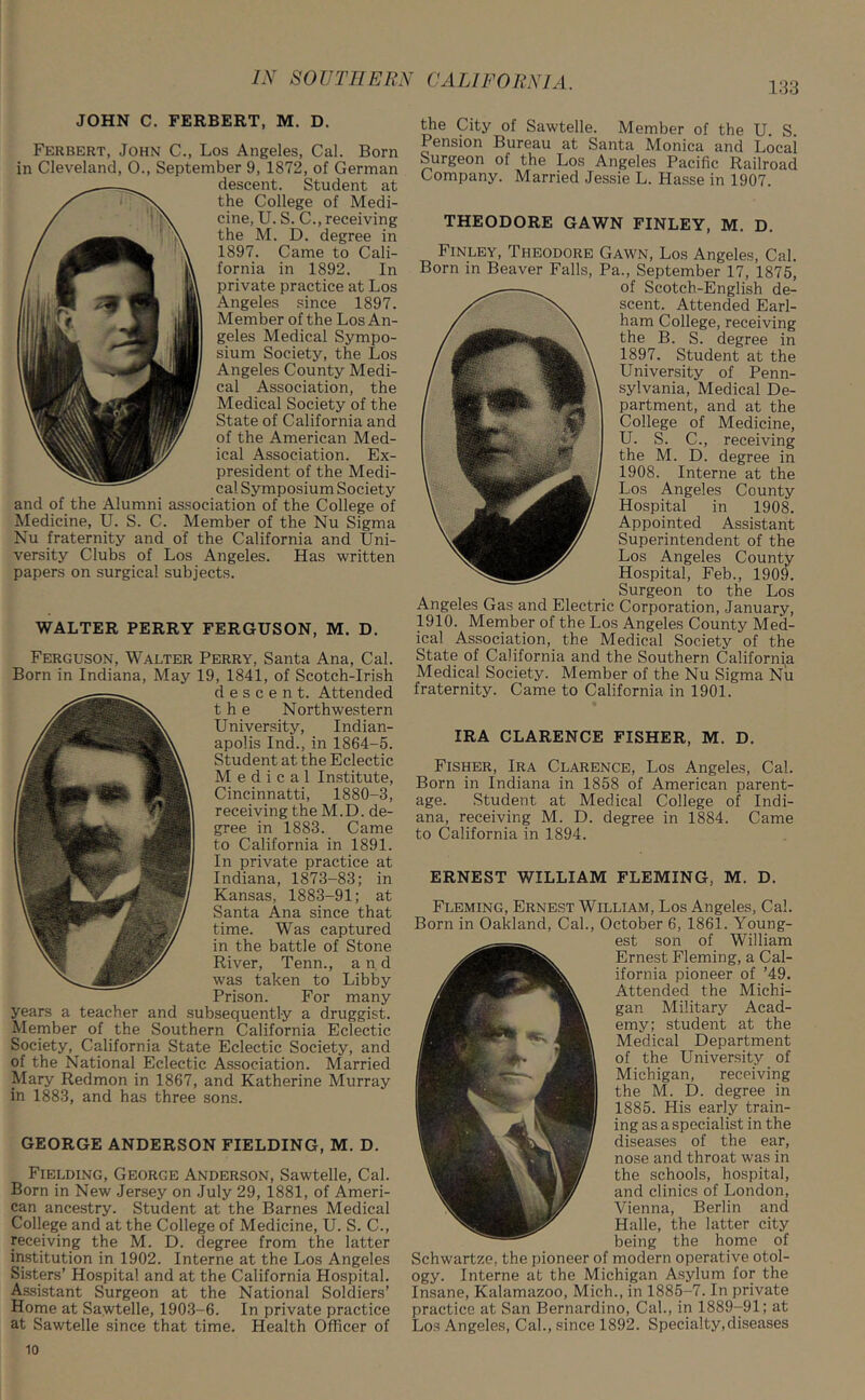 133 JOHN C. FERBERT, M. D. Ferbert, John C., Los Angeles, Cal. Born in Cleveland, 0., September 9, 1872, of German descent. Student at the College of Medi- cine, U. S. C., receiving the M. D. degree in 1897. Came to Cali- fornia in 1892. In private practice at Los Angeles since 1897. Member of the Los An- geles Medical Sympo- sium Society, the Los Angeles County Medi- cal Association, the Medical Society of the State of California and of the American Med- ical Association. Ex- president of the Medi- cal Symposium Society and of the Alumni association of the College of Medicine, U. S. C. Member of the Nu Sigma Nu fraternity and of the California and Uni- versity Clubs of Los Angeles. Has written papers on surgical subjects. WALTER PERRY FERGUSON, M. D. Ferguson, Walter Perry, Santa Ana, Cal. Born in Indiana, May 19, 1841, of Scotch-Irish descent. Attended the Northwestern University, Indian- apolis Ind., in 1864-5. Student at the Eclectic Medical Institute, Cincinnatti, 1880-3, receiving the M.D. de- gree in 1883. Came to California in 1891. In private practice at Indiana, 1873-83; in Kansas, 1883-91; at Santa Ana since that time. Was captured in the battle of Stone River, Tenn., and was taken to Libby Prison. For many years a teacher and subsequently a druggist. Member of the Southern California Eclectic Society, California State Eclectic Society, and of the National Eclectic Association. Married Mary Redmon in 1867, and Katherine Murray in 1883, and has three sons. GEORGE ANDERSON FIELDING, M. D. Fielding, George Anderson, Sawtelle, Cal. Born in New Jersey on July 29, 1881, of Ameri- can ancestry. Student at the Barnes Medical College and at the College of Medicine, U. S. C., receiving the M. D. degree from the latter institution in 1902. Interne at the Los Angeles Sisters’ Hospital and at the California Hospital. Assistant Surgeon at the National Soldiers’ Home at Sawtelle, 1903-6. In private practice at Sawtelle since that time. Health Officer of the City of Sawtelle. Member of the U. S Pension Bureau at Santa Monica and Locai Surgeon of the Los Angeles Pacific Railroad Company. Married Jessie L. Hasse in 1907. THEODORE GAWN FINLEY, M. D. Finley, Theodore Gawn, Los Angeles, Cal. Born in Beaver Falls, Pa., September 17, 1875, of Scotch-English de- scent. Attended Earl- ham College, receiving the B. S. degree in 1897. Student at the University of Penn- sylvania, Medical De- partment, and at the College of Medicine, U. S. C., receiving the M. D. degree in 1908. Interne at the Los Angeles County Hospital in 1908. Appointed Assistant Superintendent of the Los Angeles County Hospital, Feb., 1909. Surgeon to the Los Angeles Gas and Electric Corporation, January, 1910. Member of the Los Angeles County Med- ical Association, the Medical Society of the State of California and the Southern California Medical Society. Member of the Nu Sigma Nu fraternity. Came to California in 1901. IRA CLARENCE FISHER, M. D. Fisher, Ira Clarence, Los Angeles, Cal. Born in Indiana in 1858 of American parent- age. Student at Medical College of Indi- ana, receiving M. D. degree in 1884. Came to California in 1894. ERNEST WILLIAM FLEMING, M. D. Fleming, Ernest William, Los Angeles, Cal. Born in Oakland, Cal., October 6, 1861. Young- est son of William Ernest Fleming, a Cal- ifornia pioneer of ’49. Attended the Michi- gan Military Acad- emy; student at the Medical Department of the University of Michigan, receiving the M. D. degree in 1885. His early train- ing as a specialist in the diseases of the ear, nose and throat was in the schools, hospital, and clinics of London, Vienna, Berlin and Halle, the latter city being the home of Schwartze, the pioneer of modern operative otol- ogy. Interne at the Michigan Asylum for the Insane, Kalamazoo, Mich., in 1885-7. In private practice at San Bernardino, Cal., in 1889-91; at Los Angeles, Cal., since 1892. Specialty,diseases 10