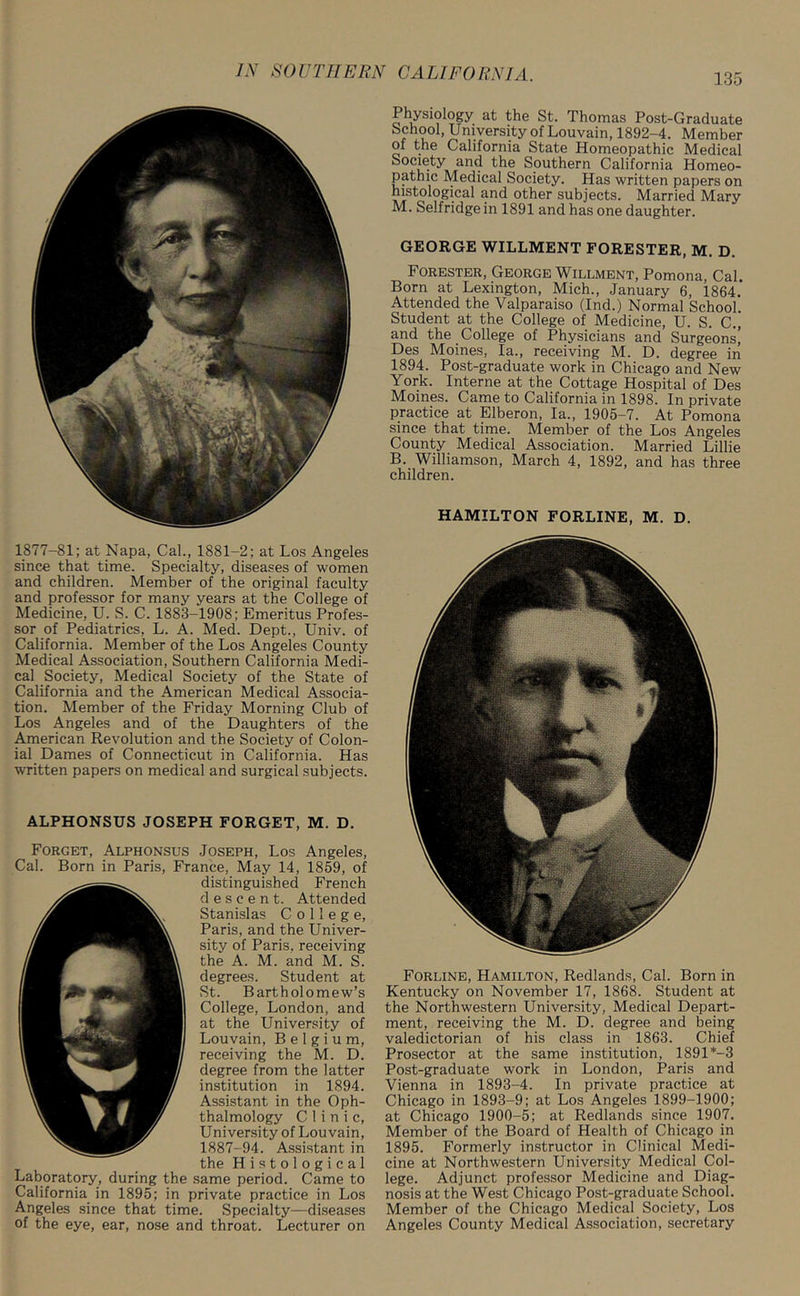1877-81; at Napa, Cal., 1881-2; at Los Angeles since that time. Specialty, diseases of women and children. Member of the original faculty and professor for many years at the College of Medicine, U. S. C. 1883-1908; Emeritus Profes- sor of Pediatrics, L. A. Med. Dept., Univ. of California. Member of the Los Angeles County Medical Association, Southern California Medi- cal Society, Medical Society of the State of California and the American Medical Associa- tion. Member of the Friday Morning Club of Los Angeles and of the Daughters of the American Revolution and the Society of Colon- ial Dames of Connecticut in California. Has written papers on medical and surgical subjects. ALPHONSUS JOSEPH FORGET, M. D. Forget, Alphonsus Joseph, Los Angeles, Cal. Born in Paris, France, May 14, 1859, of distinguished French descent. Attended Stanislas College, Paris, and the Univer- sity of Paris, receiving the A. M. and M. S. degrees. Student at St. Bartholomew’s College, London, and at the University of Louvain, Belgium, receiving the M. D. degree from the latter institution in 1894. Assistant in the Oph- thalmology Clinic, University of Louvain, 1887-94. Assistant in the Histological Laboratory, during the same period. Came to California in 1895; in private practice in Los Angeles since that time. Specialty—diseases of the eye, ear, nose and throat. Lecturer on Physiology at the St. Thomas Post-Graduate School, University of Louvain, 1892-4. Member of the California State Homeopathic Medical Society and the Southern California Homeo- pathic Medical Society. Has written papers on histological and other subjects. Married Mary M. Selfridge in 1891 and has one daughter. GEORGE WILLMENT FORESTER, M. D. Forester, George Willment, Pomona, Cal. Born at Lexington, Mich., January 6, 1864. Attended the Valparaiso (Ind.) Normal School Student at the College of Medicine, U. S. C., and the College of Physicians and Surgeons’ Des Moines, la., receiving M. D. degree in 1894. Post-graduate work in Chicago and New York. Interne at the Cottage Hospital of Des Moines. Came to California in 1898. In private practice at Elberon, la., 1905-7. At Pomona since that time. Member of the Los Angeles County Medical Association. Married Lillie B. Williamson, March 4, 1892, and has three children. HAMILTON FORLINE, M. D. Forline, Hamilton, Redlands, Cal. Born in Kentucky on November 17, 1868. Student at the Northwestern University, Medical Depart- ment, receiving the M. D. degree and being valedictorian of his class in 1863. Chief Prosector at the same institution, 1891 *-3 Post-graduate work in London, Paris and Vienna in 1893-4. In private practice at Chicago in 1893-9; at Los Angeles 1899-1900; at Chicago 1900-5; at Redlands since 1907. Member of the Board of Health of Chicago in 1895. Formerly instructor in Clinical Medi- cine at Northwestern University Medical Col- lege. Adjunct professor Medicine and Diag- nosis at the West Chicago Post-graduate School. Member of the Chicago Medical Society, Los Angeles County Medical Association, secretary