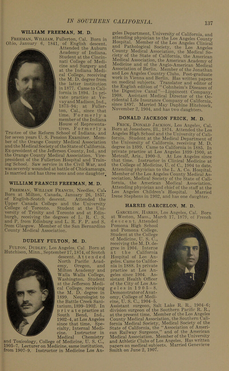 WILLIAM FREEMAN, M. D. Freeman, William, Fullerton, Cal. Born in Ohio, January 6, 1841, of English descent. Attended the Auburn Academy of Indiana. Student at the Cincin- nati College of Medi- cine and Surgery and at the Indiana Medi- cal College, receiving the M. D. degree from the latter institution in 1877. Came to Cali- fornia in 1894. In pri- vate practice at Ve- vay and Madison, Ind., 1873-94; at Fuller- ton, Cal., since that time. Formerly a member of the Indiana House of Representa- tives. Formerly a Trustee of the Reform School of Indiana, and for seven years U. S. Pension Examiner. Mem- ber of the Orange County Medical Association and the Medical Society of the State of California. Ex-president of the Jefferson County, Ind., and the Orange County Medical Association. Vice- president of the Fullerton Hospital and Train- ing'School. Saw service in the Civil War, and was severely wounded at battle of Chickamauga. Is married and has three sons and one daughter. WILLIAM FRANCIS FREEMAN, M. D. Freeman, William Francis, Needles, Cal. Born at Milton, Canada, January 26, 1857, of English-Scotch descent. Attended the Upper Canada College and the University College of Toronto. Student at the Uni- versity of Trinity and Toronto and at Edin- burgh, receiving the degrees of L. R. C. S. and P. from Edinburg and L. R. F. P. and S. from Glasgow. Member of the San Bernardino County Medical Association. DUDLEY FULTON, M. D. Fulton, Dudley, Los Angeles, Cal Born at Hutchison, Minn., September 17,1874, of Scotch descent. Attended North Pacific Acad- emy, Oregon, and Milton Academy and Walla Walla College, Washington. Student at the Jefferson Medi- cal College, receiving the M. D. degree in 1899. Neurologist to the Battle Creek Sani- tarium, 1899-1902. In private practice at South Bend, Ind., 1902-4, at Los Angeles since that time. Spe- cialty, Internal Medi- cine. Instructor in Medical Chemistry and Toxicology, College of Medicine, U. S. C., 1905-7. Lecturer on Medicine, same institution, from 1907-9. Instructor in Medicine Los An- geles Department, University of California, and attending physician to the Los Angeles County Hospital. Member of the Los Angeles Clinical and Pathological Society, the Los Angeles County Medical Association, the Medical So- ciety of the State of California, the American Medical Association, the American Academy of Medicine and of the Anglo-American Medical Association of Berlin. Member of the Jonathan and Los Angeles Country Clubs. Post-graduate work in Vienna and Berlin. Has written papers on medical subjects. Translator and editor of the English edition of “Cohnheim’s Diseases of the Digestive Canal Lippincott Company, 1908. Assistant Medical Director of the Oc- cidental Life Insurance Company of California, since 1897. Married May Daphine Hitchcock^ November 2, 1904, and has two daughters. DONALD JACKSON FRICK, M. D. Frick, Donald Jackson, Los Angeles, Cal. Born at Jonesboro, 111., 1874. Attended the Los Angeles High School and the University of Cali- fornia. Student at the Medical Department of the University of California, receiving M. D. degree in 1899. Came to California in 1885. In private practice at Los Angeles 1899-1900, at Metcalf, Ariz., 1900-3. At Los Angeles since that time. Instructor in Clinical Medicine at the College of Medicine, U. of C., 1904 to date. Attending physician to the L. A. Co. Hospital. Member of the Los Angeles County Medical As- sociation, Medical Society of the State of Cali- fornia, the American Medical Association. Attending physician and chief of the staff at the Los Angeles Children’s Hospital. Married Irene Stephens in 1902, and has one daughter. HARRIS GARCELON, M. D. Garcelon, Harris, Los Angeles, Cal. Born at Weston, Mass., March 17, 1879, of French descent. Attended Pomona High School and Pomona College. Student at the College of Medicine, U. S. C., receiving the M. D. de- gree in 1904. Interne at the California Hospital of Los An- geles. Came to Califor- nia in 1888. In private practice at Los An- geles since 1904. As- sistant Health Officer of the City of Los An- gel e s in 1 9 0 5 - 8. Demonstrator of Anat- omy, College of Medi- cine, U. S. C., 1904-5. Assistant surgeon, Salt Lake R. R., 1904-6; division surgeon of the Southern Pacific R. R., at the present time. Member of the Los Angeles County Medical Association, the Southern Cali- fornia Medical Society, Medical Society of the State of California, the “Association of Ameri- can Railway Surgeons,” and of the American Medical Association. Member of the University and Athletic Clubs of Los Angeles. Has written papers on medical subjects. Married Genevieve Smith on June 2, 1907.