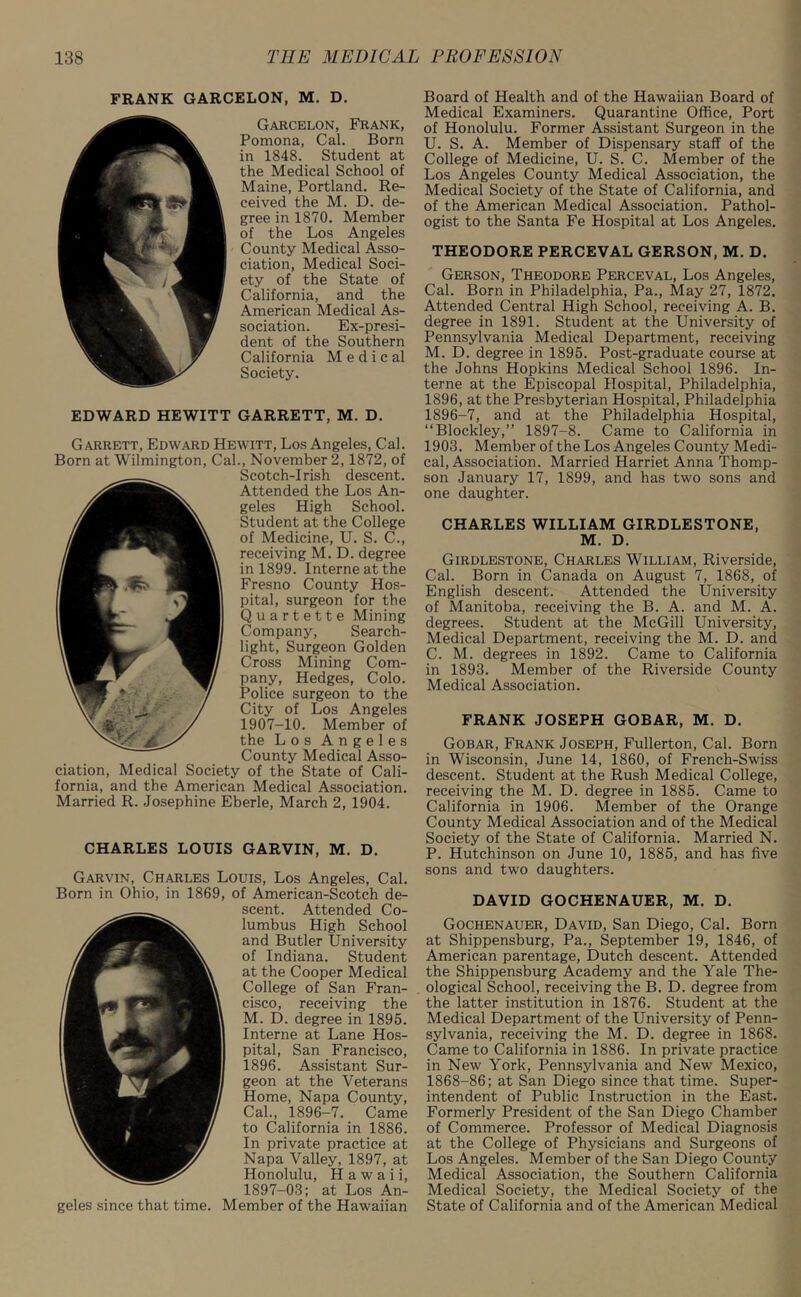 FRANK GARCELON, M. D. Garcelon, Frank, Pomona, Cal. Born in 1848. Student at the Medical School of Maine, Portland. Re- ceived the M. D. de- gree in 1870. Member of the Los Angeles County Medical Asso- ciation, Medical Soci- ety of the State of California, and the American Medical As- sociation. Ex-presi- dent of the Southern California M e d i c al Society. EDWARD HEWITT GARRETT, M. D. Garrett, Edward Hewitt, Los Angeles, Cal. Born at Wilmington, Cal., November 2,1872, of Scotch-Irish descent. Attended the Los An- geles High School. Student at the College of Medicine, U. S. C., receiving M. D. degree in 1899. Interne at the Fresno County Hos- pital, surgeon for the Quartette Mining Company, Search- light, Surgeon Golden Cross Mining Com- pany, Hedges, Colo. Police surgeon to the City of Los Angeles 1907-10. Member of the Los Angeles County Medical Asso- ciation, Medical Society of the State of Cali- fornia, and the American Medical Association. Married R. Josephine Eberle, March 2, 1904. CHARLES LOUIS GARVIN, M. D. Garvin, Charles Louis, Los Angeles, Cal. Born in Ohio, in 1869, of American-Scotch de- scent. Attended Co- lumbus High School and Butler University of Indiana. Student at the Cooper Medical College of San Fran- cisco, receiving the M. D. degree in 1895. Interne at Lane Hos- pital, San Francisco, 1896. Assistant Sur- geon at the Veterans Home, Napa County, Cal., 1896-7. Came to California in 1886. In private practice at Napa Valley, 1897, at Honolulu, Hawaii, 1897-03; at Los An- geles since that time. Member of the Hawaiian Board of Health and of the Hawaiian Board of Medical Examiners. Quarantine Office, Port of Honolulu. Former Assistant Surgeon in the U. S. A. Member of Dispensary staff of the College of Medicine, U. S. C. Member of the Los Angeles County Medical Association, the Medical Society of the State of California, and of the American Medical Association. Pathol- ogist to the Santa Fe Hospital at Los Angeles. THEODORE PERCEVAL GERSON, M. D. Gerson, Theodore Perceval, Los Angeles, Cal. Born in Philadelphia, Pa., May 27, 1872. Attended Central High School, receiving A. B. degree in 1891. Student at the University of Pennsylvania Medical Department, receiving M. D. degree in 1895. Post-graduate course at the Johns Hopkins Medical School 1896. In- terne at the Episcopal Hospital, Philadelphia, 1896, at the Presbyterian Hospital, Philadelphia 1896-7, and at the Philadelphia Hospital, “Blockley,” 1897-8. Came to California in 1903. Member of the Los Angeles County Medi- cal, Association. Married Harriet Anna Thomp- son January 17, 1899, and has two sons and one daughter. CHARLES WILLIAM GIRDLESTONE, M. D. Girdlestone, Charles William, Riverside, Cal. Born in Canada on August 7, 1868, of English descent. Attended the University of Manitoba, receiving the B. A. and M. A. degrees. Student at the McGill University, Medical Department, receiving the M. D. and C. M. degrees in 1892. Came to California in 1893. Member of the Riverside County Medical Association. FRANK JOSEPH GOBAR, M. D. Gobar, Frank Joseph, Fullerton, Cal. Born in Wisconsin, June 14, 1860, of French-Swiss descent. Student at the Rush Medical College, receiving the M. D. degree in 1885. Came to California in 1906. Member of the Orange County Medical Association and of the Medical Society of the State of California. Married N. P. Hutchinson on June 10, 1885, and has five sons and two daughters. DAVID GOCHENAUER, M. D. Gochenauer, David, San Diego, Cal. Born at Shippensburg, Pa., September 19, 1846, of American parentage, Dutch descent. Attended the Shippensburg Academy and the Yale The- ological School, receiving the B. D. degree from the latter institution in 1876. Student at the Medical Department of the University of Penn- sylvania, receiving the M. D. degree in 1868. Came to California in 1886. In private practice in New York, Pennsylvania and New Mexico, 1868-86; at San Diego since that time. Super- intendent of Public Instruction in the East. Formerly President of the San Diego Chamber of Commerce. Professor of Medical Diagnosis at the College of Physicians and Surgeons of Los Angeles. Member of the San Diego County Medical Association, the Southern California Medical Society, the Medical Society of the State of California and of the American Medical