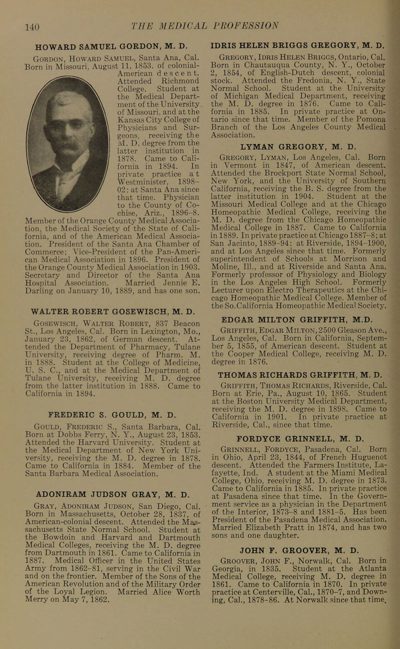 HOWARD SAMUEL GORDON, M. D. Gordon, Howard Samuel, Santa Ana, Cal. Born in Missouri, August 11, 1853. of eolonial- American descent. Attended Richmond College. Student at the Medical Depart- ment of the University of Missouri, and at the Kansas City College of Physicians and Sur- geons, receiving the M. D. degree from the latter institution in 1878. Came to Cali- fornia in 1894. In private practice a t Westminister, 1898- 02; at Santa Ana since that time. Physician to the County of Co- chise, Ariz., 1896-8. Member of the Orange County Medical Associa- tion, the Medical Society of the State of Cali- fornia, and of the American Medical Associa- tion. President of the Santa Ana Chamber of Commerce; Vice-President of the Pan-Ameri- can Medical Association in 1896. President of the Orange County Medical Association in 1903. Secretary and Director of the Santa Ana Hospital Association. Married Jennie E. Darling on January 10, 1889, and has one son. WALTER ROBERT GOSEWISCH, M. D. Gosewisch, Walter Robert, 837 Beacon St., Los Angeles, Cal. Born in Lexington, Mo., January 23, 1862, of German descent. At- tended the Department of Pharmacy, Tulane University, receiving degree of Pharm. M. in 1888. Student at the College of Medicine, U. S. C., and at the Medical Department of Tulane University, receiving M. D. degree from the latter institution in 1888. Came to California in 1894. FREDERIC S. GOULD, M. D. Gould, Frederic S., Santa Barbara, Cal. Born at Dobbs Ferry, N. Y., August 23, 1853. Attended the Harvard University. Student at the Medical Department of New York Uni- versity, receiving the M. D. degree in 1878. Came to California in 1884. Member of the Santa Barbara Medical Association. ADONIRAM JUDSON GRAY, M. D. Gray, Adoniram Judson, San Diego, Cal. Born in Massachusetts, October 28, 1837, of American-colonial descent. Attended the Mas- sachusetts State Normal School. Student at the Bowdoin and Harvard and Dartmouth Medical Colleges, receiving the M. D. degree from Dartmouth in 1861. Came to California in 1887. Medical Officer in the United States Army from 1862-81, serving in the Civil War and on the frontier. Member of the Sons of the American Revolution and of the Military Order of the Loyal Legion. Married Alice Worth Merry on May 7, 1862. IDRIS HELEN BRIGGS GREGORY, M. D. Gregory, Idris Helen Briggs, Ontario, Cal. Born in Chautauqua County, N. Y., October 2, 1854, of English-Dutch descent, colonial stock. Attended the Fredonia, N. Y., State Normal School. Student at the University of Michigan Medical Department, receiving the M. D. degree in 1876. Came to Cali- fornia in 1885. In private practice at On- tario since that time. Member of the Pomona Branch of the Los Angeles County Medical Association. LYMAN GREGORY, M. D. Gregory, Lyman, Los Angeles, Cal. Born in Vermont in 1847, of American descent. Attended the Brockport State Normal School, New York, and the University of Southern California, receiving the B. S. degree from the latter institution in 1904. Student at the Missouri Medical College and at the Chicago Homeopathic Medical College, receiving the M. D. degree from the Chicago Homeopathic Medical College in 1887. Came to California in 1889. In private practice at Chicago 1887-8; at San Jacinto, 1889-94: at Riverside, 1894-1900, and at Los Angeles since that time. Formerly superintendent of Schools at Morrison and Moline, 111., and at Riverside and Santa Ana. Formerly professor of Physiology and Biology in the Los Angeles High School. Formerly Lecturer upon Electro Therapeutics at the Chi- cago Homeopathic Medical College. Member of the So.California Homeopathic Medical Society. EDGAR MILTON GRIFFITH, M.D. Griffith, Edgar Milton, 2500 Gleason Ave., Los Angeles, Cal. Born in California, Septem- ber 5, 1855, of American descent. Student at the Cooper Medical College, receiving M. D. degree in 1876. THOMAS RICHARDS GRIFFITH, M. D. Griffith, Thomas Richards, Riverside, Cal. Born at Erie, Pa., August 10, 1865. Student at the Boston University Medical Department, receiving the M. D. degree in 1898. Came to California in 1901. In private practice at Riverside, Cal., since that time. FORDYCE GRINNELL, M. D. Grinnell, Fordyce, Pasadena, Cal. Born in Ohio, April 23, 1844, of French Huguenot descent. Attended the Farmers Institute, La- fayette, Ind. A student at the Miami Medical College, Ohio, receiving M. D. degree in 1873. Came to California in 1885. In private practice at Pasadena since that time. In the Govern- ment service as a physician in the Department of the Interior, 1873-8 and 1881-5. Has been President of the Pasadena Medical Association. Married Elizabeth Pratt in 1874, and has two sons and one daughter. JOHN F. GROOVER, M. D. Groover, John F., Norwalk, Cal. Born in Georgia, in 1835. Student at the Atlanta Medical College, receiving M. D. degree in 1861. Came to California in 1870. In private practice at Centerville, Cal., 1870-7, and Down- ing, Cal., 1878-86. At Norwalk since that time.