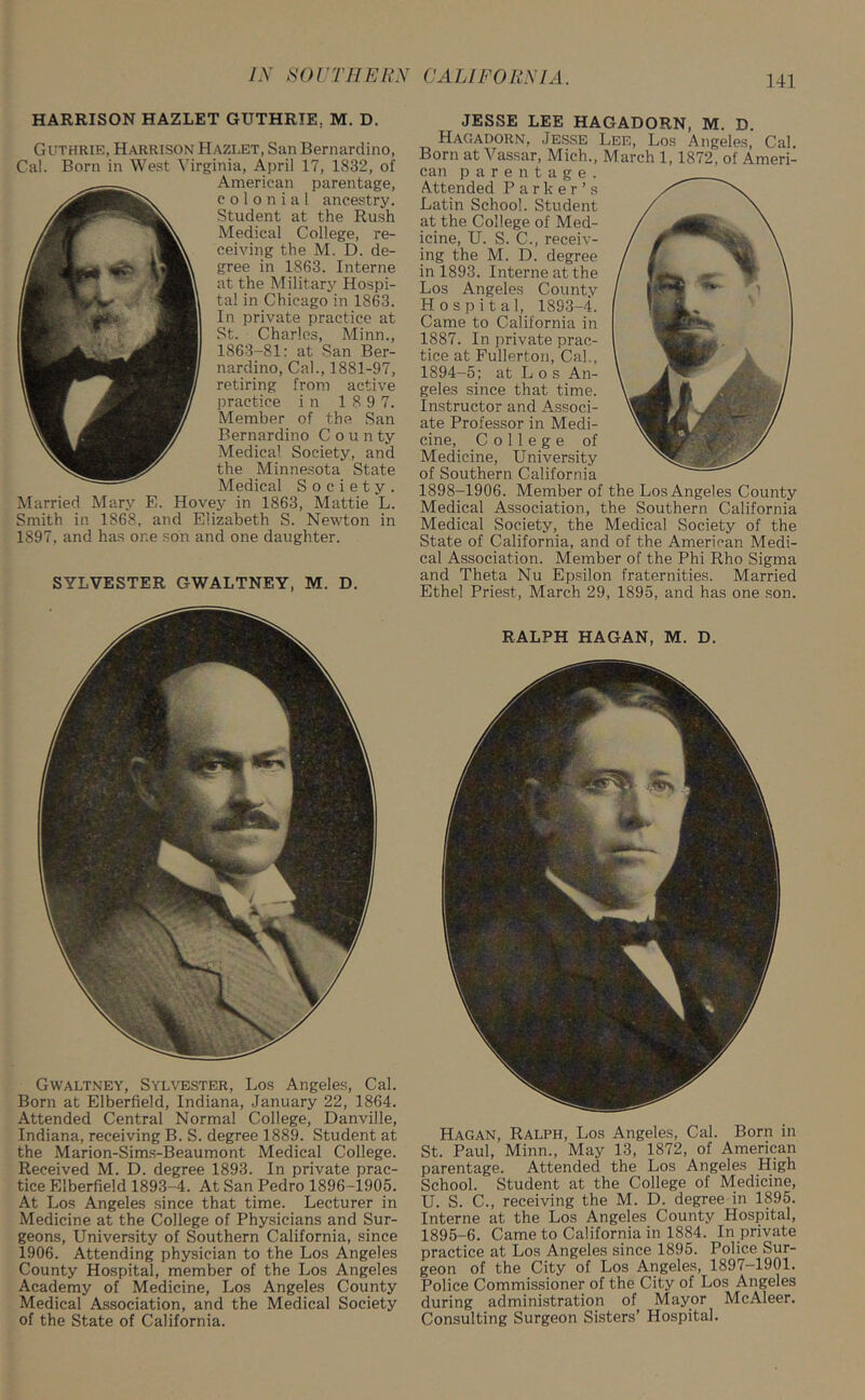 HARRISON HAZLET GUTHRIE, M. D. Guthrie, Harrison Hazlet, San Bernardino, Cal. Born in West Virginia, April 17, 1832, of American parentage, colonial ancestry. Student at the Rush Medical College, re- ceiving the M. D. de- gree in 1863. Interne at the Military Hospi- tal in Chicago in 1863. In private practice at St. Charles, Minn., 1863-81: at San Ber- nardino, Cal., 1881-97, retiring from active practice in 1 8 9 7. Member of the San Bernardino C o u n ty Medical Society, and the Minnesota State Medical Society. Married Mary E. Hovey in 1863, Mattie L. Smith in 1868, and Elizabeth S. Newton in 1897, and has one son and one daughter. SYLVESTER GWALTNEY, M. D. Gwaltney, Sylvester, Los Angeles, Cal. Born at Elberfield, Indiana, January 22, 1864. Attended Central Normal College, Danville, Indiana, receiving B. S. degree 1889. Student at the Marion-Sims-Beaumont Medical College. Received M. D. degree 1893. In private prac- tice Elberfield 1893-4. At San Pedro 1896-1905. At Los Angeles since that time. Lecturer in Medicine at the College of Physicians and Sur- geons, University of Southern California, since 1906. Attending physician to the Los Angeles County Hospital, member of the Los Angeles Academy of Medicine, Los Angeles County Medical Association, and the Medical Society of the State of California. JESSE LEE HAGADORN, M. D. Hagadorn, Jesse Lee, Los Angeles, Cal. Born at Vassar, Mich., March 1, 1872, of Ameri- can parentage. Attended Parker’s Latin School. Student at the College of Med- icine, U. S. C., receiv- ing the M. D. degree in 1893. Interne at the Los Angeles County Hospital, 1893-4. Came to California in 1887. In private prac- tice at Fullerton, Cal., 1894-5; at Los An- geles since that time. Instructor and Associ- ate Professor in Medi- cine, College of Medicine, University of Southern California 1898-1906. Member of the Los Angeles County Medical Association, the Southern California Medical Society, the Medical Society of the State of California, and of the American Medi- cal Association. Member of the Phi Rho Sigma and Theta Nu Epsilon fraternities. Married Ethel Priest, March 29, 1895, and has one son. RALPH HAGAN, M. D. Hagan, Ralph, Los Angeles, Cal. Born in St. Paul, Minn., May 13, 1872, of American parentage. Attended the Los Angeles High School. Student at the College of Medicine, U. S. C., receiving the M. D. degree in 1895. Interne at the Los Angeles County Hospital, 1895-6. Came to California in 1884. In private practice at Los Angeles since 1895. Police Sur- geon of the City of Los Angeles, 1897-1901. Police Commissioner of the City of Los Angeles during administration of Mayor McAleer. Consulting Surgeon Sisters’ Hospital.
