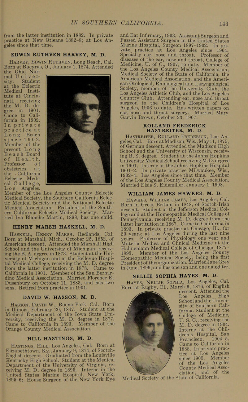 from the latter institution in 1882. In private practice at New Orleans 1882-8; at Los An- geles since that time. EDWIN RUTHVEN HARVEY, M. D. Harvey, Edwin Ruthven, Long Beach, Cal. Born at Bucyrus, 0., January 1, 1874. Attended the Ohio Nor- mal Univer- sity. Student at the Eclectic Medical Insti- tute at Cincin- nati, receiving the M. D. de- gree in 1901. Came to Cali- fornia in 1902. In private practice at Long Beach since 190 2. Member of the present Long Beach Board of Health. Professor o f obstetrics a t the • California Eclectic Medi- cal College, Los Angeles. Member of the Los Angeles County Eclectic Medical Society, the Southern California Eclec- tic Medical Society and the National Eclectic Medical Association. President of the South- ern California Eclectic Medical Society. Mar- ried Iva Blanche Martin, 1898, has one child. HENRY MARSH HASKELL, M. D. Haskell, Henry Marsh, Redlands, Cal. Born at Marshall, Mich., October 25, 1852, of American descent. Attended the Marshall High School and the University of Michigan, receiv- ing the B. A. degree in 1873. Student at the Uni- versity of Michigan and at the Bellevue Hospi- tal Medical College, receiving the M. D. degree from the latter institution in 1878. Came to California in 1901. Member of the San Bernar- dino Medical Association. Married Florence E. Dusenbury on October 11, 1883, and has two sons. Retired from practice in 1901. DAVID W. HASSON, M. D. Hasson, David W., Buena Park, Cal. Born in Illinois, February 20, 1847. Student at the Medical Department of the Iowa State Uni- versity, receiving the M. D. degree in 1877. Came to California in 1893. Member of the Orange County Medical Association. HILL HASTINGS, M. D. Hastings, Hill, Los Angeles, Cal. Born at Elizabethtown, Ky., January 9, 1874, of Scotch- English descent. Graduated from the Louisville Kentucky High School. Student at the Medical Department of the University of Virginia, re- ceiving M. D. degree in 1895. Interne in the United States Marine Hospital, New York, 1895-6; House Surgeon of the New York Eye and Ear Infirmary, 1903. Assistant Surgeon and Passed Assistant Surgeon in the United States Marine Hospital, Surgeon 1897-1902. In pri- vate practice at Los Angeles since 1904. Specialty ear, nose and throat. Professor of diseases of the ear, nose and throat, College of Medicine, U. of C., 1907, to date. Member of the Los Angeles County Medical Association, Medical Society of the State of California, the American Medical Association, and the Ameri- can Otological, Rhinological and Laryngological Society, member of the University Club, the Los Angeles Athletic Club, and the Los Angeles Country Club. Attending ear, nose and throat surgeon to the Children’s Hospital of Los Angeles, 1906 to date. Has written papers on ear, nose and throat surgery. Married Mary Garvin Brown, October 23, 1907. ROLLAND FREDERICK HASTREITER, M. D. Hastreiter, Rolland Frederick, Los An- geles, Cal. Born at Madison, Wis., May 11,1875, of German descent. Attended the Madison High School and the University of Wisconsin, receiv- ing B. S. degree. Student at the Johns Hopkins University Medical School,receiving M.D. degree in 1901. Interne at the Johns Hopkins Hospital 1901- 2. In private practice Milwaukee, Wis., 1902- 4. Los Angeles since that time. Member of the Los Angeles County Medical Association. Married Elsie S. Eidemiller, January 1, 1908. WILLIAM JAMES HAWKES, M. D. Hawkes, William James, Los Angeles, Cal. Born in Great Britain in 1848, of Scotch-Irish descent. Student at the Jefferson Medical Col- lege and at the Homeopathic Medical College of Pennsylvania, receiving M. D. degree from the latter institution in 1867. Came to California in 1893. In private practice at Chicago, 111., for 20 years; at Los Angeles during the last nine years. Professor of Physiology one year and Materia Medica and Clinical Medicine at the Hahnemann Medical College of Chicago, 1877- 1893. Member of the Los Angeles County Homeopathic Medical Society, being the first President of this organization. Married Jane Grey in June, 1899, and has one son and one daughter. NELLIE SOPHIA HAYES, M. D. Hayes, Nellie Sophia, Los Angeles, Cal. Born at Rugby, 111., March 6, 1876, of English descent. Attended the Los Angeles High School and the Univer- sity of Southern Cali- fornia. Student at the College of Medicine, U. S. C., receiving the M.D. degree in 1904. Interne at the Chil- dren’s Hospital, San Francisco. 1904-5. Came to California in 1888. In private prac- tice at Los Angeles since 1905. Member of the Los Angeles County Medical Asso- ciation, and of the VIedical Society of the State of California.