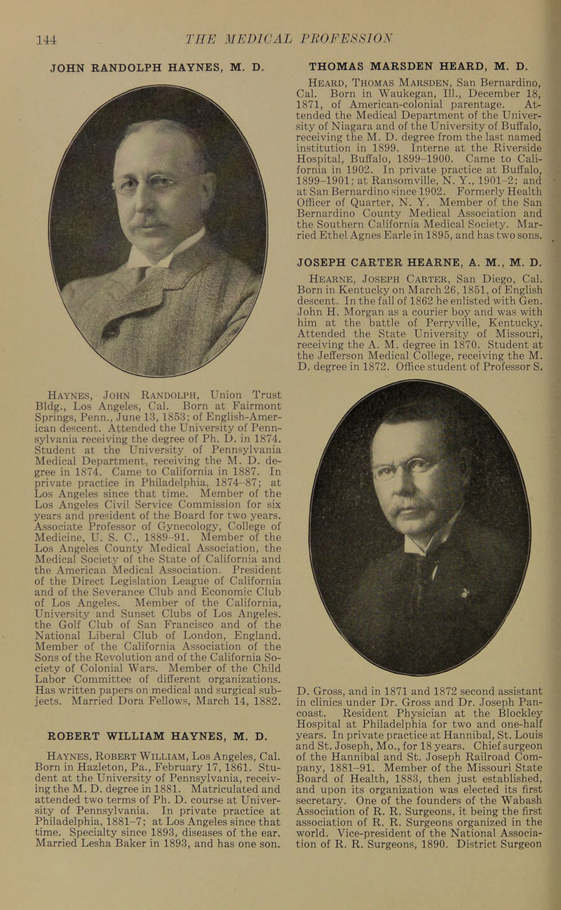JOHN RANDOLPH HAYNES, M. D. Haynes, John Randolph, Union Trust Bldg., Los Angeles, Cal. Born at Fairmont Spi’ings, Penn., June 13, 1853; of English-Amer- ican descent. Attended the University of Penn- sylvania receiving the degree of Ph. D. in 1874. Student at the University of Pennsylvania Medical Department, receiving the M. D. de- gree in 1874. Came to California in 1887. In private practice in Philadelphia, 1874-87; at Los Angeles since that time. Member of the Los Angeles Civil Service Commission for six years and president of the Board for two years. Associate Professor of Gynecology, College of Medicine, U. S. C., 1889-91. Member of the Los Angeles County Medical Association, the Medical Society of the State of California and the American Medical Association. President of the Direct Legislation League of California and of the Severance Club and Economic Club of Los Angeles. Member of the California, University and Sunset Clubs of Los Angeles, the Golf Club of San Francisco and of the National Liberal Club of London, England. Member of the California Association of the Sons of the Revolution and of the California So- ciety of Colonial Wars. Member of the Child Labor Committee of different organizations. Has written papers on medical and surgical sub- jects. Married Dora Fellows, March 14, 1882. ROEERT WILLIAM HAYNES, M. D. Haynes, Robert William, Los Angeles, Cal. Born in Hazleton, Pa., February 17, 1861. Stu- dent at the University of Pennsylvania, receiv- ing the M. D. degree in 1881. Matriculated and attended two terms of Ph. D. course at Univer- sity of Pennsylvania. In private practice at Philadelphia, 1881-7; at Los Angeles since that time. Specialty since 1893, diseases of the ear. Married Lesha Baker in 1893, and has one son. THOMAS MARSDEN HEARD, M. D. Heard, Thomas Marsden, San Bernardino, Cal. Born in Waukegan, 111., December 18, 1871, of American-colonial parentage. At- tended the Medical Department of the Univer- sity of Niagara and of the University of Buffalo, receiving the M. D. degree from the last named institution in 1899. Interne at the Riverside Hospital, Buffalo, 1899-1900. Came to Cali- fornia in 1902. In private practice at Buffalo, 1899-1901; at Ransomville, N. Y., 1901-2; and at San Bernardino since 1902. Formerly Health Officer of Quarter, N. Y. Member of the San Bernardino County Medical Association and the Southern California Medical Society. Mar- ried Ethel Agnes Earle in 1895, and has two sons. JOSEPH CARTER HEARNE, A. M., M. D. Hearne, Joseph Carter, San Diego, Cal. Born in Kentucky on March 26,1851, of English descent. In the fall of 1862 he enlisted with Gen. John H. Morgan as a courier boy and was with him at the battle of Perryville, Kentucky. Attended the State University of Missouri, receiving the A. M. degree in 1870. Student at the Jefferson Medical College, receiving the M. D. degree in 1872. Office student of Professor S. D. Gross, and in 1871 and 1872 second assistant in clinics under Dr. Gross and Dr. Joseph Pan- coast. Resident Physician at the Blockley Hospital at Philadelphia for two and one-half years. In private practice at Hannibal, St. Louis and St. Joseph, Mo., for 18 years. Chief surgeon of the Hannibal and St. Joseph Railroad Com- pany, 1881-91. Member of the Missouri State Board of Health, 1883, then just established, and upon its organization was elected its first secretary. One of the founders of the Wabash Association of R. R. Surgeons, it being the first association of R. R. Surgeons organized in the world. Vice-president of the National Associa- tion of R. R. Surgeons, 1890. District Surgeon