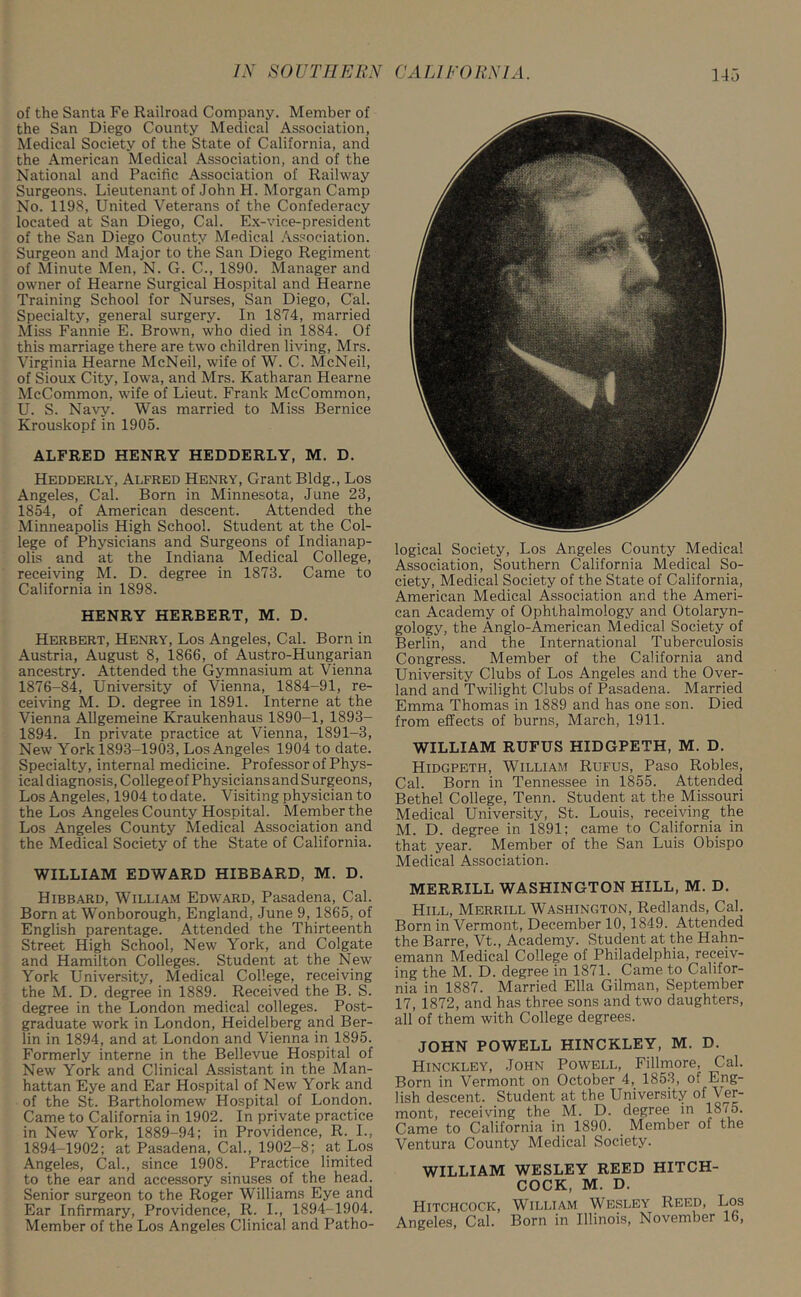 of the Santa Fe Railroad Company. Member of the San Diego County Medical Association, Medical Society of the State of California, and the American Medical Association, and of the National and Pacific Association of Railway Surgeons. Lieutenant of John H. Morgan Camp No. 1198, United Veterans of the Confederacy located at San Diego, Cal. Ex-vice-president of the San Diego County Medical Association. Surgeon and Major to the San Diego Regiment of Minute Men, N. G. C., 1890. Manager and owner of Hearne Surgical Hospital and Hearne Training School for Nurses, San Diego, Cal. Specialty, general surgery. In 1874, married Miss Fannie E. Brown, who died in 1884. Of this marriage there are two children living, Mrs. Virginia Hearne McNeil, wife of W. C. McNeil, of Sioux City, Iowa, and Mrs. Katharan Hearne McCommon, wife of Lieut. Frank McCommon, U. S. Navy. Was married to Miss Bernice Krouskopf in 1905. ALFRED HENRY HEDDERLY, M. D. Hedderly, Alfred Henry, Grant Bldg., Los Angeles, Cal. Born in Minnesota, June 23, 1854, of American descent. Attended the Minneapolis High School. Student at the Col- lege of Physicians and Surgeons of Indianap- olis and at the Indiana Medical College, receiving M. D. degree in 1873. Came to California in 1898. HENRY HERBERT, M. D. Herbert, Henry, Los Angeles, Cal. Born in Austria, August 8, 1866, of Austro-Hungarian ancestry. Attended the Gymnasium at Vienna 1876-84, University of Vienna, 1884-91, re- ceiving M. D. degree in 1891. Interne at the Vienna Allgemeine Kraukenhaus 1890-1, 1893- 1894. In private practice at Vienna, 1891-3, New York 1893-1903, Los Angeles 1904 to date. Specialty, internal medicine. Professor of Phys- ical diagnosis, College of Physicians and Surgeons, Los Angeles, 1904 to date. Visiting physician to the Los Angeles County Hospital. Member the Los Angeles County Medical Association and the Medical Society of the State of California. WILLIAM EDWARD HIBBARD, M. D. Hibbard, William Edward, Pasadena, Cal. Born at Wonborough, England, June 9, 1865, of English parentage. Attended the Thirteenth Street High School, New York, and Colgate and Hamilton Colleges. Student at the New York University, Medical College, receiving the M. D. degree in 1889. Received the B. S. degree in the London medical colleges. Post- graduate work in London, Heidelberg and Ber- lin in 1894, and at London and Vienna in 1895. Formerly interne in the Bellevue Hospital of New York and Clinical Assistant in the Man- hattan Eye and Ear Hospital of New York and of the St. Bartholomew Hospital of London. Came to California in 1902. In private practice in New York, 1889-94; in Providence, R. I., 1894-1902; at Pasadena, Cal., 1902-8; at Los Angeles, Cal., since 1908. Practice limited to the ear and accessory sinuses of the head. Senior surgeon to the Roger Williams Eye and Ear Infirmary, Providence, R. I., 1894-1904. Member of the Los Angeles Clinical and Patho- logical Society, Los Angeles County Medical Association, Southern California Medical So- ciety, Medical Society of the State of California, American Medical Association and the Ameri- can Academy of Ophthalmology and Otolaryn- gology, the Anglo-American Medical Society of Berlin, and the International Tuberculosis Congress. Member of the California and University Clubs of Los Angeles and the Over- land and Twilight Clubs of Pasadena. Married Emma Thomas in 1889 and has one son. Died from effects of burns, March, 1911. WILLIAM RUFUS HIDGPETH, M. D. Hidgpeth, William Rufus, Paso Robles, Cal. Born in Tennessee in 1855. Attended Bethel College, Tenn. Student at the Missouri Medical University, St. Louis, receiving the M. D. degree in 1891; came to California in that year. Member of the San Luis Obispo Medical Association. MERRILL WASHINGTON HILL, M. D. Hill, Merrill Washington, Redlands, Cal. Born in Vermont, December 10,1849. Attended the Barre, Vt., Academy. Student at the Hahn- emann Medical College of Philadelphia, receiv- ing the M. D. degree in 1871. Came to Califor- nia in 1887. Married Ella Gilman, September 17, 1872, and has three sons and two daughters, all of them with College degrees. JOHN POWELL HINCKLEY, M. D. Hinckley, John Powell, Fillmore, Cal. Born in Vermont on October 4, 1853, of Eng- lish descent. Student at the University of Ver- mont, receiving the M. D. degree in 1810. Came to California in 1890. Member of the Ventura County Medical Society. WILLIAM WESLEY REED HITCH- COCK, M. D. Hitchcock, William Wesley Reed, Los Angeles, Cal. Born in Illinois, November 16,