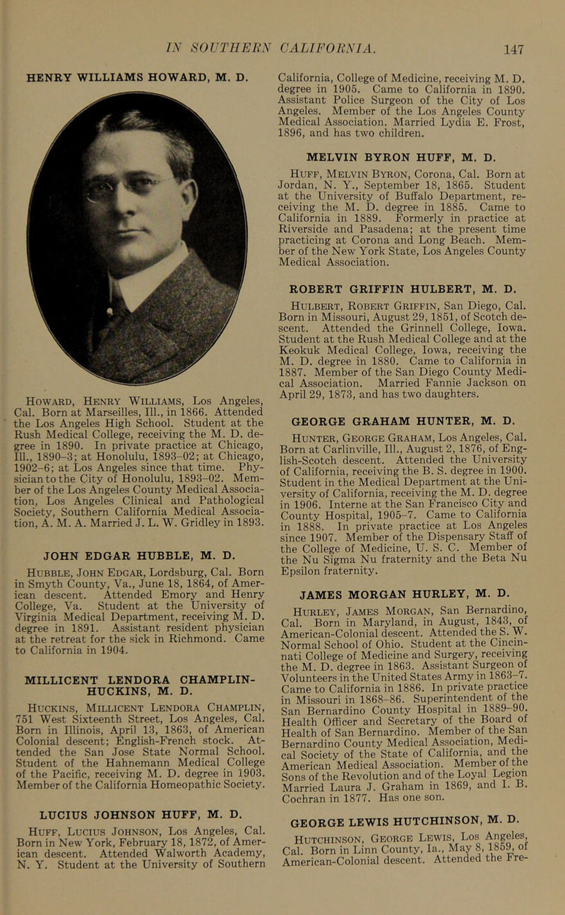 HENRY WILLIAMS HOWARD, M. D. Howard, Henry Williams, Los Angeles, Cal. Born at Marseilles, 111., in 1866. Attended the Los Angeles High School. Student at the Rush Medical College, receiving the M. D. de- gree in 1890. In private practice at Chicago, 111., 1890-3; at Honolulu, 1893-02; at Chicago, 1902-6; at Los Angeles since that time. Phy- sician to the City of Honolulu, 1893-02. Mem- ber of the Los Angeles County Medical Associa- tion, Los Angeles Clinical and Pathological Society, Southern California Medical Associa- tion, A. M. A. Married J. L. W. Gridley in 1893. JOHN EDGAR HUBBLE, M. D. Hubble, John Edgar, Lordsburg, Cal. Born in Smyth County, Va., June 18, 1864, of Amer- ican descent. Attended Emory and Henry College, Va. Student at the University of Virginia Medical Department, receiving M. D. degree in 1891. Assistant resident physician at the retreat for the sick in Richmond. Came to California in 1904. MILLICENT LENDORA CHAMPLIN- HUCKINS, M. D. Huckins, Millicent Lendora Champlin, 751 West Sixteenth Street, Los Angeles, Cal. Born in Illinois, April 13, 1863, of American Colonial descent; English-French stock. At- tended the San Jose State Normal School. Student of the Hahnemann Medical College of the Pacific, receiving M. D. degree in 1903. Member of the California Homeopathic Society. LUCIUS JOHNSON HUFF, M. D. Huff, Lucius Johnson, Los Angeles, Cal. Born in New York, February 18, 1872, of Amer- ican descent. Attended Walworth Academy, N. Y. Student at the University of Southern California, College of Medicine, receiving M. D. degree in 1905. Came to California in 1890. Assistant Police Surgeon of the City of Los Angeles. Member of the Los Angeles County Medical Association. Married Lydia E. Frost, 1896, and has two children. MELVIN BYRON HUFF, M. D. Huff, Melvin Byron, Corona, Cal. Born at Jordan, N. Y., September 18, 1865. Student at the University of Buffalo Department, re- ceiving the M. D. degree in 1885. Came to California in 1889. Formerly in practice at Riverside and Pasadena; at the present time practicing at Corona and Long Beach. Mem- ber of the New York State, Los Angeles County Medical Association. ROBERT GRIFFIN HULBERT, M. D. Hulbert, Robert Griffin, San Diego, Cal. Born in Missouri, August 29, 1851, of Scotch de- scent. Attended the Grinned College, Iowa. Student at the Rush Medical College and at the Keokuk Medical College, Iowa, receiving the M. D. degree in 1880. Came to California in 1887. Member of the San Diego County Medi- cal Association. Married Fannie Jackson on April 29, 1873, and has two daughters. GEORGE GRAHAM HUNTER, M. D. Hunter, George Graham, Los Angeles, Cal. Born at Carlinville, 111., August 2, 1876, of Eng- lish-Scotch descent. Attended the University of California, receiving the B. S. degree in 1900. Student in the Medical Department at the Uni- versity of California, receiving the M. D. degree in 1906. Interne at the San Francisco City and County Hospital, 1905-7. Came to California in 1888. In private practice at Los Angeles since 1907. Member of the Dispensary Staff of the College of Medicine, U. S. C. Member of the Nu Sigma Nu fraternity and the Beta Nu Epsilon fraternity. JAMES MORGAN HURLEY, M. D. Hurley, James Morgan, San Bernardino, Cal. Born in Maryland, in August, 1843, of American-Colonial descent. Attended the S. W. Normal School of Ohio. Student at the Cincin- nati College of Medicine and Surgery, receiving the M. D. degree in 1863. Assistant Surgeon of Volunteers in the United States Army in 1863-7. Came to California in 1886. In private practice in Missouri in 1868-86. Superintendent of the San Bernardino County Hospital in 1889-90. Health Officer and Secretary of the Board of Health of San Bernardino. Member of the San Bernardino County Medical Association, Medi- cal Society of the State of California, and the American Medical Association. Member of the Sons of the Revolution and of the Loyal Legion Married Laura J. Graham in 1869, and I. B. Cochran in 1877. Has one son. GEORGE LEWIS HUTCHINSON, M. D. Hutchinson, George Lewis, Los Angeles, Cal. Born in Linn County, la., May 8, 1859, of American-Colonial descent. Attended the hre-