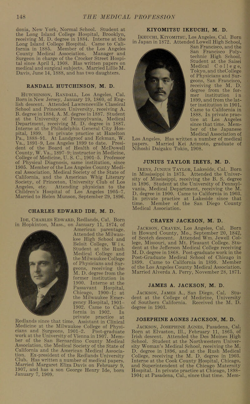 donia, New York, Normal School. Student at the Long Island College Hospital, Brooklyn, receiving M. D. degree in 1884. Interne at the Long Island College Hospital. Came to Cali- fornia in 1885. Member of the Los Angeles County Medical Association. Manager and Surgeon in charge of the Crocker Street Hospi- tal since April 1, 1908. Has written papers on medical and surgical subjects. Married Lillie M. Davis, June 14, 1888, and has two daughters. RANDALL HUTCHINSON, M. D. Hutchinson, Randall, Los Angeles, Cal. Born in New Jersey, January 19, 1860, of Eng- lish descent. Attended Lawrenceville Classical School and Princeton University, receiving A. B. degree in 1884, A. M. degree in 1887. Student at the University of Pennsylvania, Medical Department, receiving M. D. degree in 1887. Interne at the Philadelphia General City Hos- pital, 1899. In private practice at Hazelton Pa., 1888-91. At Landgroof and Eckman, W. Va., 1891-9, Los Angeles 1899 to date. Presi- dent of the Board of Health of McDowell County, W. Va., 1897-9; instructor in Medicine, College of Medicine, U. S. C., 1901-5. Professor of Physical Diagnosis, same institution, since 1905. Member of the Los Angeles County Medi- cal Association, Medical Society of the State of California, and the American Whig Literary Society, of Princeton, University Club of Los Angeles, etc. Attending physician to the Children’s Hospital of Los Angeles 1905-7. Married to Helen Munson, September 29, 1896. CHARLES EDWARD IDE, M. D. Ide, Charles Edward, Redlands, Cal. Born in Hopkinton, Mass., on January 11, 1874, of American parentage. Attended the Milwau- kee High School and Beloit College, W i s. Student at the Rush Medical College and the Milwaukee College of Physicians and Sur- geons, receiving the M. D. degree from the former institution in 1900. Interne at the Passavant Hospital, Chicago, 1900-1; at the Milwaukee Emer- gency Hospital, 1901- 1902. Came to Cali- fornia in 1902. In private practice at Redlands since that time. Assistant in Clinical Medicine at the Milwaukee College of Physi- cians and Surgeons, 1901-2. Post-graduate work at the University of Vienna in 1907. Mem- ber of the San Bernardino County Medical Association, the Medical Society of the State of California and the American Medical Associa- tion. Ex-president of the Redlands University Club. Has written a number of medical papers. Married Margaret Eliza Davis on February 9, 1907, and has a son George Henry Ide, born January 7, 1909. KIYOMITSU IKEUCHI, M. D. Ikeuchi, Kiyomitsu, Los Angeles, Cal. Born in Japan in 1872. Attended Lowell High School, San Francisco, and the San Francisco Poly- technic High School. Student at the Saisei Medical College, Tokyo, and theCollege of Physicians and Sur- geons, San Francisco, receiving the M. D. degree from the for- mer institution i n 1899, and from the lat- ter institution in 1901. Came to California in 1888. In private prac- tice at Los Angeles since that time. Mem- ber of the Japanese Medical Association of Los Angeles. Has written a number of medical papers. Married Kei Arimoto, graduate of Nihoshi Daigaku Tokio, 1908. JUNIUS TAYLOR IREYS, M. D. Ireys, Junius Taylor, Lakeside, Cal. Born in Mississippi in 1875. Attended the Univer- sity of Mississippi, receiving the B. S. degree in 1896. Student at the University of Pennsyl- vania, Medical Department, receiving the M. D. degree in 1900. Came to California in 1903. In private practice at Lakeside since that time. Member of the San Diego County Medical Association. CRAVEN JACKSON, M. D. Jackson, Craven, Los Angeles, Cal. Born in Howard County, Mo., September 20, 1842, of Scotch descent. Attended Wm. Jewell Col- lege, Missouri, and Mt. Pleasant College. Stu- dent at the Jefferson Medical College receiving M. D. degree in 1868. Post-graduate work in the Post-Graduate Medical School of Chicago in 1899. Came to California in 1899. Member of the Los Angeles County Medical Association. Married Alverda A. Perry, November 28, 1871. JAMES A. JACKSON, M. D. Jackson, James A., San Diego, Cal. Stu- dent at the College of Medicine, University of Southern California. Received the M. D. degree in 1903. JOSEPHINE AGNES JACKSON, M. D. Jackson, Josephine Agnes, Pasadena, Cal. Born at Elvaston, 111., February 11, 1865, of Irish descent. Attended the Des Moines High School. Student at the Northwestern Univer- sity Woman’s Medical School, receiving the M. D. degree in 1896, and at the Rush Medical College, receiving the M. D. degree in 1903. Interne at the Cook County Hospital, Chicago, and Superintendent of the Chicago Maternity Hospital. In private practice at Chicago, 1898- 1904; at Pasadena, Cal., since that time. Mem-