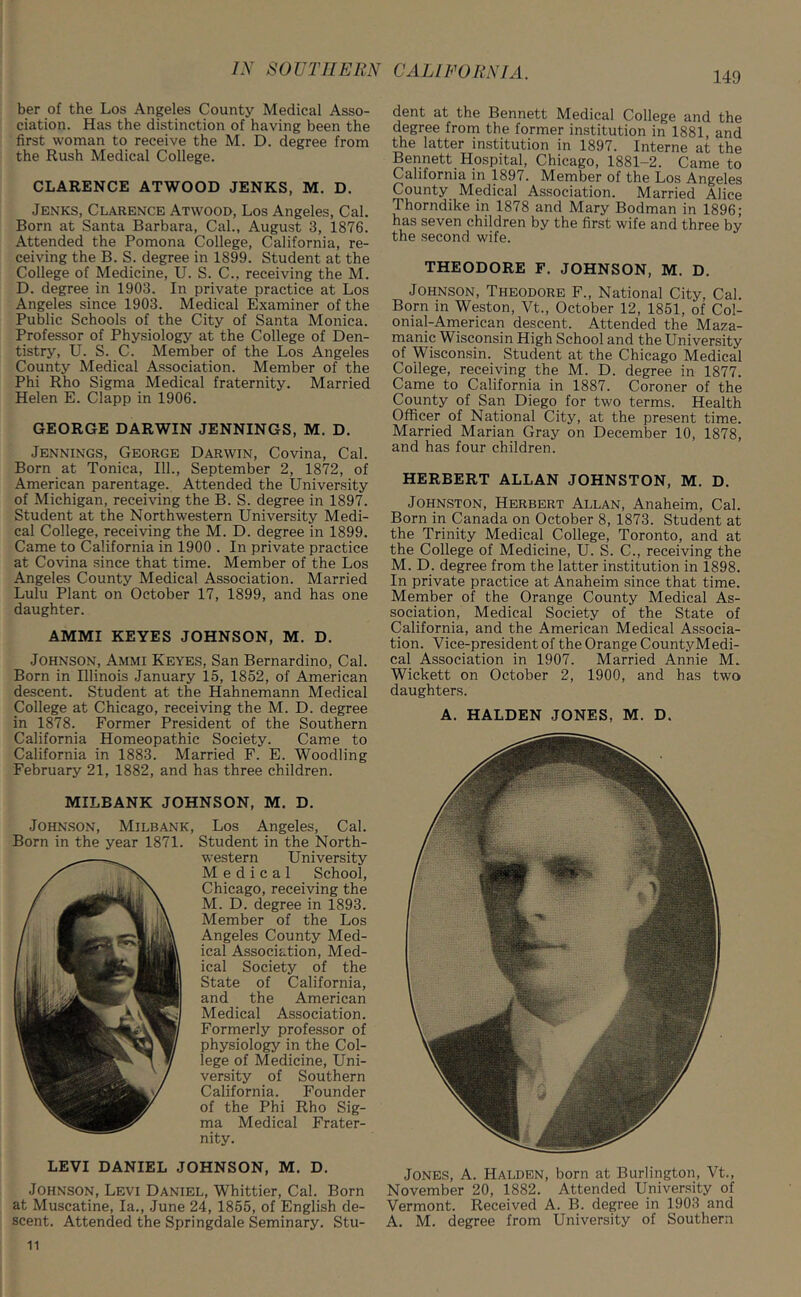 ber of the Los Angeles County Medical Asso- ciation. Has the distinction of having been the first woman to receive the M. D. degree from the Rush Medical College. CLARENCE ATWOOD JENKS, M. D. Jenks, Clarence Atwood, Los Angeles, Cal. Born at Santa Barbara, Cal., August 3, 1876. Attended the Pomona College, California, re- ceiving the B. S. degree in 1899. Student at the College of Medicine, U. S. C., receiving the M. D. degree in 1903. In private practice at Los Angeles since 1903. Medical Examiner of the Public Schools of the City of Santa Monica. Professor of Physiology at the College of Den- tistry, U. S. C. Member of the Los Angeles County Medical Association. Member of the Phi Rho Sigma Medical fraternity. Married Helen E. Clapp in 1906. GEORGE DARWIN JENNINGS, M. D. Jennings, George Darwin, Covina, Cal. Born at Tonica, 111., September 2, 1872, of American parentage. Attended the University of Michigan, receiving the B. S. degree in 1897. Student at the Northwestern University Medi- cal College, receiving the M. D. degree in 1899. Came to California in 1900 . In private practice at Covina since that time. Member of the Los Angeles County Medical Association. Married Lulu Plant on October 17, 1899, and has one daughter. AMMI KEYES JOHNSON, M. D. Johnson, Ammi Keyes, San Bernardino, Cal. Born in Illinois January 15, 1852, of American descent. Student at the Hahnemann Medical College at Chicago, receiving the M. D. degree in 1878. Former President of the Southern California Homeopathic Society. Came to California in 1883. Married F. E. Woodling February 21, 1882, and has three children. LEVI DANIEL JOHNSON, M. D. Johnson, Levi Daniel, Whittier, Cal. Born at Muscatine, la., June 24, 1855, of English de- scent. Attended the Springdale Seminary. Stu- MILEANK JOHNSON, M. D. Johnson, Milbank, Los Angeles, Cal. Born in the year 1871. Student in the North- western University Medical School, Chicago, receiving the M. D. degree in 1893. Member of the Los Angeles County Med- ical Association, Med- ical Society of the State of California, and the American Medical Association. Formerly professor of physiology in the Col- lege of Medicine, Uni- versity of Southern California. Founder of the Phi Rho Sig- ma Medical Frater- nity. dent at the Bennett Medical College and the degree from the former institution in 1881, and the latter institution in 1897. Interne at the Bennett Hospital, Chicago, 1881-2. Came to Calilorma in 1897. Member of the Los Angeles County Medical Association. Married Alice Thorndike in 1878 and Mary Bodman in 1896; has seven children by the first wife and three by the second wife. THEODORE F. JOHNSON, M. D. Johnson, Theodore F., National City, Cal. Born in Weston, Vt., October 12, 1851, of Col- onial-American descent. Attended the Maza- manic Wisconsin High School and the University of Wisconsin. Student at the Chicago Medical College, receiving the M. D. degree in 1877. Came to California in 1887. Coroner of the County of San Diego for two terms. Health Officer of National City, at the present time. Married Marian Gray on December 10, 1878, and has four children. HERBERT ALLAN JOHNSTON, M. D. Johnston, Herbert Allan, Anaheim, Cal. Born in Canada on October 8, 1873. Student at the Trinity Medical College, Toronto, and at the College of Medicine, U. S. C., receiving the M. D. degree from the latter institution in 1898. In private practice at Anaheim since that time. Member of the Orange County Medical As- sociation, Medical Society of the State of California, and the American Medical Associa- tion. Vice-president of the Orange CountyMedi- cal Association in 1907. Married Annie M. Wickett on October 2, 1900, and has two daughters. A. HALDEN JONES, M. D. Jones, A. Halden, born at Burlington, Vt., November 20, 1882. Attended University of Vermont. Received A. B. degree in 1903 and A. M. degree from University of Southern 11