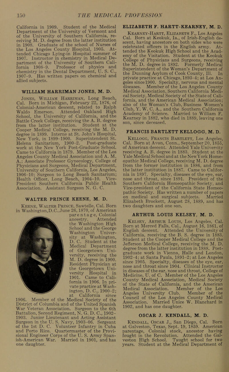 California in 1909. Student of the Medical Department of the University of Vermont and of the University of Southern California, re- ceiving M. D. degree from the latter institution in 1908. Graduate of the school of Nurses of the Los Angeles County Hospital, 1905. At- tended Chicago Lying-in Hospital summer of 1907. Instructor in chemistry in Medical De- partment of the University of Southern Cali- fornia 1908-9. Professor of physics and chemistry in the Dental Department, U. S. C., 1907-9. Has written papers on chemical and allied subjects. WILLIAM HARRIMAN JONES, M. D. Jones, William Harriman, Long Beach, Cal. Born in Michigan, February 22, 1876, of Colonial-American descent, related to Ralph Waldo Emerson. Attended Oakland High School, the University of California, and the Battle Creek College, receiving the A. B. degree from the latter institution. Student at the Cooper Medical College, receiving the M. D. degree in 1899. Interne at St. John’s Hospital, New York, in 1899-1900. Superintendent St. Helena Sanitarium, 1900-2. Post-graduate work at the New York Post-Graduate School. Came to California in 1879. Member of the Los Angeles County Medical Association and A. M. A.; Associate Professor Gynecology, College of Physicians and Surgeons, Medical Department, University of Southern California, Los Angeles, 1906-10; Surgeon to Long Beach Sanitarium; Health Officer, Long Beach, 1904-10. Vice- President Southern California Public Health Association. Assistant Surgeon N. G. C. WALTER PRINCE KEENE, M. D. Keene, Walter Prince, Sawtelle, Cal. Born in Washington,D.C..June 26, 1870, of American par e n t a g e, Colonial ancestry. Attended the Washington High School and the George Washington Univer- sity at Washington, D. C. Student at the Medical Department of Georgetown Uni- versity, receiving the M. D. degree in 1900. Resident Physician at the Georgetown Uni- versity Hospital in 1901. Came to Cali- fornia in 1906. In pri- vate practice at Wash- ington, D. C., 1900-2; at California since 1906. Member of the Medical Society of the District of Columbia and of the United Spanish War Veteran Association. Surgeon to the 6th Battalion, Second Regiment, N. G. D. C., 1902- 1903. Junior Lieutenant and Acting Assistant Surgeon in the U. S. Navy, 1903-06. Sergeant of the 1st D. C. Volunteer Infantry in Cuba and Porto Rico. Quartermaster of the Provi- sional Engineer Corps of the U. S. Army Span- ish-American War. Married in 1901, and has one daughter. ELIZABETH F. HARTT-KEARNEY, M. D. Kearney-IIartt, Elizabeth F., Los Angeles Cal. Born at Keokuk, la., of Irish-English de- scent, having ancestors on both sides who were celebrated officers in the English army. At- tended the Keokuk High School and the Acad- emy of the Visitation. Student at the Keokuk College of Physicians and Surgeons, receiving the M. D. degree in 1892. Formerly Medical Superintendent of the Woman’s Department of the Dunning Asylum of Cook County, 111. In private practice at Chicago, 1893-4; at Los An- geles since 1900. Specialty, nervous and mental diseases. Member of the Los Angeles County Medical Association, Southern California Medi- cal Society, Medical Society of the State of Cali- fornia, and the American Medical Association; also of the Woman’s Club, Business Women’s Club, Y. W. C. A., and the Southern California Academy of Science. Married to William F. Kearney in 1882, who died in 1889, leaving one son, since deceased. FRANCIS BARTLETT KELLOGG, M. D. Kellogg, Francis Bartlett, Los Angeles, Cal. Born at Avon, Conn., September 20, 1855, of American descent. Attended Yale University receiving A. B. degree in 1883. Student at the Yale Medical School and at the NewYork Home- opathic Medical College, receiving M. D. degree from the former institution in 1886, and from the latter institution in 1887. Came to Califor- nia in 1897. Specialty, diseases of the eye, ear, nose and throat, since 1891. President of the Southern California Homeopathic Society, and Vice-president of the California State Homeo- pathic Society. Has written a number of papers on medical and surgical subjects. Married Elizabeth Brockett, August 28, 1889, and has two daughters and one son. ARTHUR LOUIS KELSEY, M. D. Kelsey, Arthur Louis, Los Angeles, Cal. Born at Merced Falls, Cal., August 16, 1861, of English descent. Attended the University of California, receiving the B. S. degree in 1883. Student at the Cooper Medical College and the Jefferson Medical College, receiving the M. D. degree from the latter institution in 1888. Post- graduate work in Vienna, Halle and London, 1902-4; at Santa Paula, 1891-2; at Los Angeles since 1905. Specialty, diseases of the eye, ear, nose and throat since 1904. Clinical Instructor in diseases of the ear, nose and throat, College of Medicine, U. of C. Member of the Los Angeles County Medical Association, Medical Society of the State of California, and the American Medical Association. Member of the Los Angeles University Club. Member of the Council of the Los Angeles County Medical Association. Married Unice W. Blanchard in 1902, and has one daughter. OSCAR J. KENDALL, M. D. Kendall, Oscar J., San Diego, Cal. Born at Galveston, Texas, Sept. 19, 1859. American parentage, Colonial stock, ancestor having fought in the Revolution. Attended the Gal- veston High School. Taught school for two years. Student at the Medical Department of